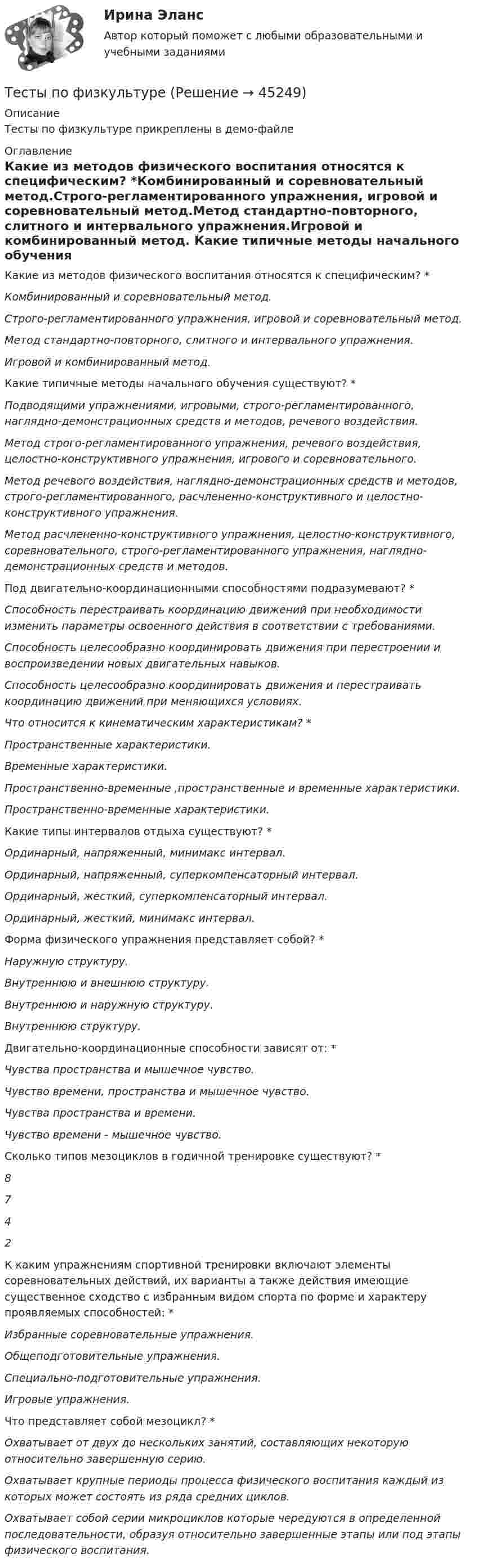    
            Описание
            Тесты по физкультуре прикреплены в демо-файле 
            Оглавление
            Какие из методов физического воспитания относятся к специфическим? *Комбинированный и соревновательный метод.Строго-регламентированного упражнения, игровой и соревновательный метод.Метод стандартно-повторного, слитного и интервального упражнения.Игровой и комбинированный метод. Какие типичные методы начального обучения существуют? *Подводящими упражнениями, игровыми, строго-регламентированного, наглядно-демонстрационных средств и методов, речевого воздействия.Метод строго-регламентированного упражнения, речевого воздействия, целостно-конструктивного упражнения, игрового и соревновательного.Метод речевого воздействия, наглядно-демонстрационных средств и методов, строго-регламентированного, расчлененно-конструктивного и целостно-конструктивного упражнения.Метод расчлененно-конструктивного упражнения, целостно-конструктивного, соревновательного, строго-регламентированного упражнения, наглядно-демонстрационных средств и методов. Под двигательно-координационными способностями подразумевают? *Способность перестраивать координацию движений при необходимости изменить параметры освоенного действия в соответствии с требованиями.Способность целесообразно координировать движения при перестроении и воспроизведении новых двигательных навыков.Способность целесообразно координировать движения и перестраивать координацию движений при меняющихся условиях. Что относится к кинематическим характеристикам? *Пространственные характеристики.Временные характеристики.Пространственно-временные ,пространственные и временные характеристики.Пространственно-временные характеристики. Какие типы интервалов отдыха существуют? *Ординарный, напряженный, минимакс интервал.Ординарный, напряженный, суперкомпенсаторный интервал.Ординарный, жесткий, суперкомпенсаторный интервал.Ординарный, жесткий, минимакс интервал. Форма физического упражнения представляет собой? *Наружную структуру.Внутреннюю и внешнюю структуру.Внутреннюю и наружную структуру.Внутреннюю структуру. Двигательно-координационные способности зависят от: *Чувства пространства и мышечное чувство.Чувство времени, пространства и мышечное чувство.Чувства пространства и времени.Чувство времени - мышечное чувство. Сколько типов мезоциклов в годичной тренировке существуют? *8742 К каким упражнениям спортивной тренировки включают элементы соревновательных действий, их варианты а также действия имеющие существенное сходство с избранным видом спорта по форме и характеру проявляемых способностей: *Избранные соревновательные упражнения.Общеподготовительные упражнения.Специально-подготовительные упражнения.Игровые упражнения. Что представляет собой мезоцикл? *Охватывает от двух до нескольких занятий, составляющих некоторую относительно завершенную серию.Охватывает крупные периоды процесса физического воспитания каждый из которых может состоять из ряда средних циклов.Охватывает собой серии микроциклов которые чередуются в определенной последовательности, образуя относительно завершенные этапы или под этапы физического воспитания. 
            
            
            Тесты по физике 150 вопросов и ответов, (графики, формулы, задачи).  Механика. Электричество и магнетизм.Тесты по физкультуреТесты по философии курс 1 УГНТУтесты по хоз правуТесты по экономикеТесты+практическая Модуль2.ИНКЛЮЗИВНОЕ И ИНТЕГРИРОВАННОЕ ОБРАЗОВАНИЕ В УСЛОВИЯХ РЕАЛИЗАЦИИ ФГОС НООТесты+практическая Модуль3.ИНКЛЮЗИВНОЕ И ИНТЕГРИРОВАННОЕ ОБРАЗОВАНИЕ В УСЛОВИЯХ РЕАЛИЗАЦИИ ФГОС НООТесты по польскому языкуТесты по правоведению (по материалам Г.Б. Дерягина, СГМУ) тесты по производственному менеджментуТесты по страхованиюТесты по судебной медицинеТесты по теме Общество  (ответы на тест Синергия / МТИ / МОИ / МосАП)Тесты по теории криминалистической идентификации