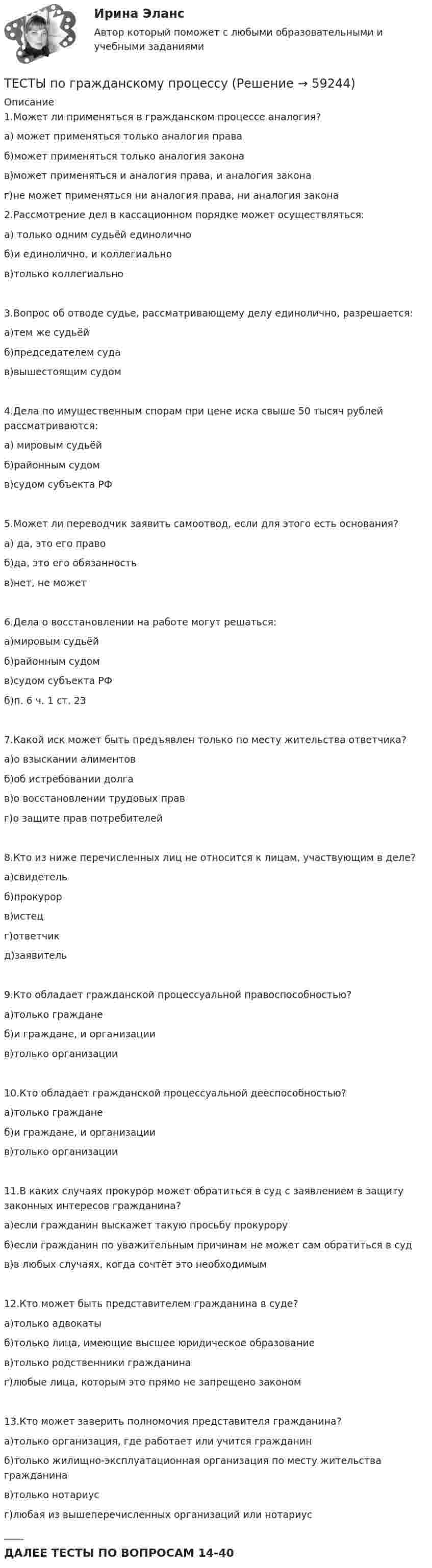     
            Описание
            1.Может ли применяться в гражданском процессе аналогия? а) может применяться только аналогия права б)может применяться только аналогия закона в)может применяться и аналогия права, и аналогия закона г)не может применяться ни аналогия права, ни аналогия закона 2.Рассмотрение дел в кассационном порядке может осуществляться: а) только одним судьёй единолично б)и единолично, и коллегиально в)только коллегиально 3.Вопрос об отводе судье, рассматривающему делу единолично, разрешается: а)тем же судьёй б)председателем суда в)вышестоящим судом 4.Дела по имущественным спорам при цене иска свыше 50 тысяч рублей рассматриваются: а) мировым судьёй б)районным судом в)судом субъекта РФ 5.Может ли переводчик заявить самоотвод, если для этого есть основания? а) да, это его право б)да, это его обязанность в)нет, не может 6.Дела о восстановлении на работе могут решаться: а)мировым судьёй б)районным судом в)судом субъекта РФ б)п. 6 ч. 1 ст. 23 7.Какой иск может быть предъявлен только по месту жительства ответчика? а)о взыскании алиментов б)об истребовании долга в)о восстановлении трудовых прав г)о защите прав потребителей 8.Кто из ниже перечисленных лиц не относится к лицам, участвующим в деле? а)свидетель б)прокурор в)истец г)ответчик д)заявитель 9.Кто обладает гражданской процессуальной правоспособностью? а)только граждане б)и граждане, и организации в)только организации 10.Кто обладает гражданской процессуальной дееспособностью? а)только граждане б)и граждане, и организации в)только организации 11.В каких случаях прокурор может обратиться в суд с заявлением в защиту законных интересов гражданина? а)если гражданин выскажет такую просьбу прокурору б)если гражданин по уважительным причинам не может сам обратиться в суд в)в любых случаях, когда сочтёт это необходимым 12.Кто может быть представителем гражданина в суде? а)только адвокаты б)только лица, имеющие высшее юридическое образование в)только родственники гражданина г)любые лица, которым это прямо не запрещено законом 13.Кто может заверить полномочия представителя гражданина? а)только организация, где работает или учится гражданин б)только жилищно-эксплуатационная организация по месту жительства гражданина в)только нотариус г)любая из вышеперечисленных организаций или нотариус ____ДАЛЕЕ ТЕСТЫ ПО ВОПРОСАМ 14-40   
            
            
            Тесты по Геодезии2 РосдистантТЕСТЫ по гражданскому процессуТесты по дисциплине  Андрагогика Тесты по дисциплине Антимонопольное и конкурентное правоТесты по дисциплине  Психология развития и саморазвитияТесты по зарубежной литературеТЕСТЫ по конфликтологии. Укажите проблемы, которые принято относить к глобальным проблемам современности.Тесты МТИ. Экзамен по модулю ПМ.01 МОИ 4 семестр (ответы🟢87/100 баллов)Тесты на 6 тем с решениями по дисциплине История политических и правовых ученийТесты не бываюттесты Педагогика (ПДО, 2 часть)Тесты по GNT1504 Основные принципы дизайна web-сайтовТесты по Английскому языку ТЕСТЫ ПО АНТИКРИЗИСНОМУ УПРАВЛЕНИЮ