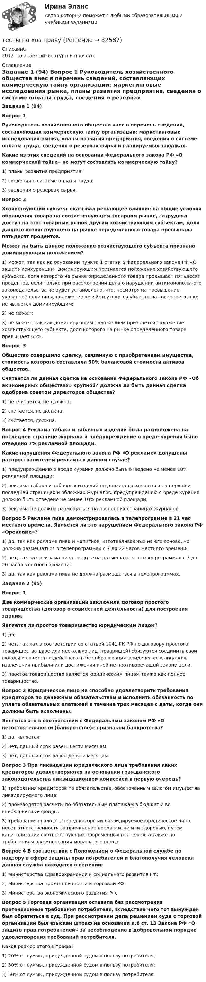     
          Описание
          	2012 года. без литературы и прочего. 
          Оглавление
          Задание 1 (94) Вопрос 1 Руководитель хозяйственного общества внес в перечень сведений, составляющих коммерческую тайну организации: маркетинговые исследования рынка, планы развития предприятия, сведения о системе оплаты труда, сведения о резервах сырья и планируемых закупках. Какие из этих сведений на основании Федерального закона РФ «О коммерческой тайне» не могут составлять коммерческую тайну?	1)     планы развития предприятия;	2)     сведения о системе оплаты труда;	3)     сведения о резервах сырья. Вопрос 2 Хозяйствующий субъект оказывал решающее влияние на общие условия обращения товара на соответствующем товарном рынке, затруднял доступ на этот товарный рынок другим хозяйствующим субъектам, доля данного хозяйствующего на рынке определенного товара превышала пятьдесят процентов. Может ли быть данное положение хозяйствующего субъекта признано доминирующим положением?	1)     может, так как на основании пункта 1 статьи 5 Федерального закона РФ «О защите конкуренции» доминирующим признается положение хозяйствующего субъекта, доля которого на рынке определенного товара превышает пятьдесят процентов, если только при рассмотрении дела о нарушении антимонопольного законодательства не будет установлено, что, несмотря на превышение указанной величины, положение хозяйствующего субъекта на товарном рынке не является доминирующим;	2)     не может;	3)     не может, так как доминирующим положением признается положение хозяйствующего субъекта, доля которого на рынке определенного товара превышает 65%.   Вопрос 3 Общество совершило сделку, связанную с приобретением имущества, стоимость которого составляла 30% балансовой стоимости активов общества. Считается ли данная сделка на основании Федерального закона РФ «Об акционерных обществах» крупной? Должна ли быть данная сделка одобрена советом директоров общества?	1)     не считается, не должна;	2)     считается, не должна;	3)     считается, должна. Вопрос 4 Реклама табака и табачных изделий была расположена на последней странице журнала и предупреждение о вреде курения было отведено 7% рекламной площади. Какие нарушения Федерального закона РФ «О рекламе» допущены распространителем рекламы в данном случае?	1)    предупреждению о вреде курения должно быть отведено не менее 10% рекламной площади;	2)    реклама табака и табачных изделий не должна размещаться на первой и последней страницах и обложках журналов, предупреждению о вреде курения должно быть отведено не менее 10% рекламной площади;	3)    реклама не должна размещаться на последних страницах журналов.   Вопрос 5 Реклама пива демонстрировалась в телепрограмме в 21 час местного времени. Является ли это нарушением Федерального закона РФ «Орекламе»?	1)     да, так как реклама пива и напитков, изготавливаемых на его основе, не должна размещаться в телепрограммах с 7 до 22 часов местного времени;	2)     нет, так как реклама пива не должна размещаться в телепрограммах с 7 до 20 часов местного времени;	3)     да, так как реклама пива не должна размещаться в телепрограммах.    Задание 2 (95) Вопрос 1 Две коммерческие организации заключили договор простого товарищества (договор о совместной деятельности) для построения здания. Является ли простое товарищество юридическим лицом?	1)    да;	2)    нет, так как в соответствии со статьей 1041 ГК РФ по договору простого товарищества двое или несколько лиц (товарищей) обязуются соединить свои вклады и совместно действовать без образования юридического лица для извлечения прибыли или достижения иной не противоречащей закону цели.	3)    простое товарищество является юридическим лицом также как полное товарищество. Вопрос 2 Юридическое лицо не способно удовлетворить требования кредиторов по денежным обязательствам и исполнить обязанность по уплате обязательных платежей в течение трех месяцев с даты, когда они должны быть исполнены. Является это в соответствии с Федеральным законом РФ «О несостоятельности (банкротстве)» признаком банкротства?	1)    да, является;	2)    нет, данный срок равен шести месяцам;	3)    нет, данный срок равен девяти месяцам. Вопрос 3 При ликвидации юридического лица требования каких кредиторов удовлетворяются на основании гражданского законодательства ликвидационной комиссией в первую очередь?	1)     требования кредиторов по обязательства, обеспеченным залогом имущества ликвидируемого лица;	2)     производятся расчеты по обязательным платежам в бюджет и во внебюджетные фонды;	3)     требования граждан, перед  которыми ликвидируемое юридическое лицо несет ответственность за причинение вреда жизни или здоровью, путем капитализации соответствующих повременных платежей, а также по требованиям о компенсации морального вреда. Вопрос 4 В соответствии с Положением о Федеральной службе по надзору в сфере защиты прав потребителей и благополучия человека данная служба находится в ведении:	1)    Министерства здравоохранения и социального развития РФ;	2)    Министерства промышленности и торговли РФ;	3)    Министерства экономического развития РФ. Вопрос 5 Торговая организация оставила без рассмотрения претензионные требования потребителя, вследствие чего тот вынужден был обратиться в суд. При рассмотрении дела решением суда с торговой организации был взыскан штраф на основании п.6 ст. 13 Закона РФ «О защите прав потребителей» за несоблюдение в добровольном порядке удовлетворения требований потребителя.	Каков размер этого штрафа?	1)    20% от суммы, присужденной судом в пользу потребителя;	2)    30% от суммы, присужденной судом в пользу потребителя;	3)    50% от суммы, присужденной судом в пользу потребителя. 
            
            
            Тесты по философии курс 1 УГНТУтесты по хоз правуТесты по экономикеТесты+практическая Модуль2.ИНКЛЮЗИВНОЕ И ИНТЕГРИРОВАННОЕ ОБРАЗОВАНИЕ В УСЛОВИЯХ РЕАЛИЗАЦИИ ФГОС НООТесты+практическая Модуль3.ИНКЛЮЗИВНОЕ И ИНТЕГРИРОВАННОЕ ОБРАЗОВАНИЕ В УСЛОВИЯХ РЕАЛИЗАЦИИ ФГОС НООТесты Росдистант Анализ социо-психологических данныхТесты Росдистант Анатомия и физиология человекатесты по производственному менеджментуТесты по страхованиюТесты по судебной медицинеТесты по теме Общество  (ответы на тест Синергия / МТИ / МОИ / МосАП)Тесты по теории криминалистической идентификацииТесты по уголовному праву (ТУСУР)Тесты по физике 150 вопросов и ответов, (графики, формулы, задачи).  Механика. Электричество и магнетизм.