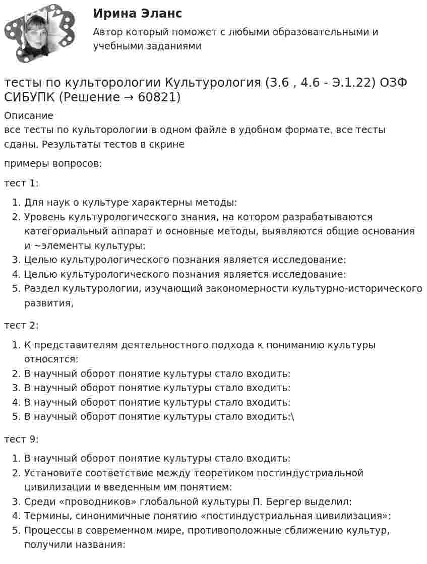     
            Описание
            все тесты по культорологии в одном файле в удобном формате, все тесты сданы. Результаты тестов в скринепримеры вопросов: тест 1:Для наук о культуре характерны методы:Уровень культурологического знания, на котором разрабатываются категориальный аппарат и основные методы, выявляются общие основания и ~элементы культуры:Целью культурологического познания является исследование:Целью культурологического познания является исследование:Раздел культурологии, изучающий закономерности культурно-исторического развития,тест 2: К представителям деятельностного подхода к пониманию культуры относятся:В научный оборот понятие культуры стало входить:В научный оборот понятие культуры стало входить:В научный оборот понятие культуры стало входить:В научный оборот понятие культуры стало входить:\тест 9:В научный оборот понятие культуры стало входить:Установите соответствие между теоретиком постиндустриальной цивилизации и введенным им понятием:Среди «проводников» глобальной культуры П. Бергер выделил:Термины, синонимичные понятию «постиндустриальная цивилизация»:Процессы в современном мире, противоположные сближению культур, получили названия:   
            
            
            ТЕСТЫ по конфликтологии. Укажите проблемы, которые принято относить к глобальным проблемам современности.тесты по культорологии Культурология (3.6 , 4.6 - Э.1.22) ОЗФ СИБУПКтесты политологияТесты по маркетингу  (1. Что такое маркетинг? а) методология предпринимательской деятельности; б) система рыночных исследований; в) система управленияТесты по общей хирургии 3 курс Синергия / МТИ / МОИ / МосАПТЕСТЫ по Общей части уголовного права для студентов заочной формы обучения МЮИ СГЮАТесты по оценке  остаточных знаний студентов Дисциплина: СД.05  «Налоги и налогообложение» Специальность: 060400 (080105.65)   «Финансы и кредит» Дисциплина: СД.08.01  «Налоги и налогообложение» ТЕСТЫ ПО АНТИКРИЗИСНОМУ УПРАВЛЕНИЮТесты по возрастной психологии Тесты по Геодезии2 РосдистантТЕСТЫ по гражданскому процессуТесты по дисциплине  Андрагогика Тесты по дисциплине Антимонопольное и конкурентное правоТесты по дисциплине  Психология развития и саморазвития