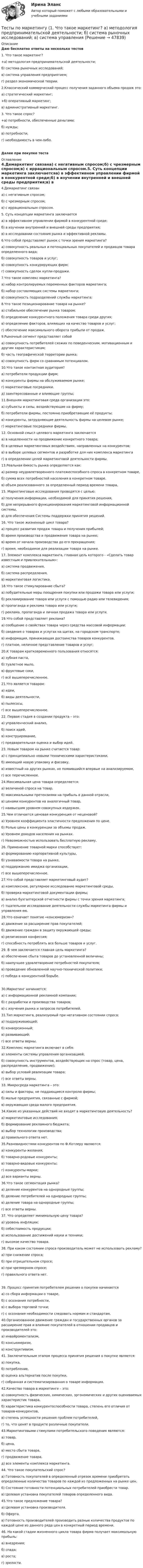     
            Описание
            Даю бесплатно ответы на несколько тестов1. Что такое маркетинг?+а) методология предпринимательской деятельности;б) система рыночных исследований;в) система управления предприятием;г) раздел экономической теории.2.Классический коммерческий процесс получения заданного объема продаж это:а) стратегический маркетинг;+б) оперативный маркетинг;в) административный маркетинг.3. Что такое спрос?+а) потребности, обеспеченные деньгами;б) нужды;в) потребности;г) необходимость в чем-либо.Далее при покупке теста 
            Оглавление
            4.Демаркетинг связана) с негативным спросом;б) с чрезмерным спросом;в) с иррациональным спросом.5. Суть концепции маркетинга заключаетсяа) в эффективном управлении фирмой в конкурентной среде;б) в изучении внутренней и внешней среды предприятия;в) в исследовании состояния рынка и эффективной рекламы.6.Что собой представляет рынок с точки зрения маркетинга?а) совокупность реальных и потенциальных  покупателей и продавцов товара определенного вида;б) совокупность товаров и услуг;в) совокупность конкурирующих фирм;г) совокупность сделок купли-продажи.7.Что такое комплекс маркетинга?а) набор контролируемых переменных факторов маркетинга;б) набор составляющих системы маркетинга;в) совокупность подразделений службы маркетинга;8.Что такое позиционирование товара на рынке?а) стабильное обеспечение рынка товаром;б) определение конкурентного положения товара среди других;в) определение факторов, влияющих на качество товаров и услуг;г) обеспечение максимального оборота прибыли от продаж.9.Рыночный сегмент представляет собойа) совокупность потребителей схожих по поведенческим, мотивационным и другим характеристикам; б) часть географической территории рынка;в) совокупность фирм со сравнимым потенциалом.10.Что такое контактная аудитория?а) потребители продукции фирм;в) конкуренты фирмы на обслуживаемом рынке;г) маркетинговые посредники.д) заинтересованные и влияющие группы;11.Внешняя маркетинговая среда организации это:а) субъекты и силы, воздействующие на фирму;б) потребители фирмы, постоянно приобретающие её продукты;в) конкуренты, затрудняющие деятельность фирмы на целевом рынке;г) маркетинговые посредники фирмы.12. Основной смысл целевого маркетинга заключаетсяа) в нацеленности на продвижение конкретного товара;б) в целевых маркетинговых воздействиях, направленных на конкурентов;в) в выборе целевых сегментов и разработке для них комплекса маркетингаг) в определении целей маркетинговой деятельности фирмы.13.Реальная ёмкость рынка определяется как:а) размер неудовлетворенного платежеспособного спроса в конкретном товаре,б) сумма всех потребностей населения в конкретном товаре.в) объем реализованного за определенный период времени товара,15. Маркетинговые исследования проводятся с целью:а) получения информации, необходимой для принятия решения,б) для непрерывного функционирования маркетинговой информационной системы,в) для обеспечения Системы поддержки принятия решений.16. Что такое жизненный цикл товара?а) процесс развития продаж товара и получения прибылей;б) время производства и продвижения товара на рынке;в) время от начала производства до его прекращения;г) время, необходимое для реализации товара на рынке.17. Элемент комплекса маркетинга, главная цель которого - «Сделать товар известным и привлекательным»:а) система продвижения,б) система распределения,в) маркетинговая логистика.18.Что такое стимулирование сбыта?а) побудительные меры поощрения покупки или продажи товара или услуги;б) рекламирование товара или услуги с помощью радио или телевидения;в) пропаганда и реклама товара или услуги;г) реклама, пропаганда и личная продажа товара или услуги.19.Что собой представляет реклама?а) сообщение о свойствах товара через средства массовой информации;б) сведения о товарах и услугах на щитах, на городском транспорте;в) информация, принижающая достоинства товаров конкурентов.г) платное, неличное представление товаров и услуг;20.К товарам кратковременного пользования относятся:а) зубная паста,б) туалетное мыло,в) фруктовые соки,г) всё вышеперечисленное.21.Что является товаром:а) идеи,б) виды деятельности,в) пылесосы,г) все вышеперечисленное.22. Первая стадия в создании продукта – это:а) управленческий анализ,б) поиск идей,в) конструирование,г) предварительная оценка и выбор идей.23. Новым товаром на рынке считается товар:а) с принципиально новыми техническими характеристиками,б) имеющий новую упаковку и фасовку,в) известный на других рынках, но появившийся впервые на анализируемом,г) все перечисленное.24.Максимальная цена товара определяется:а) величиной спроса на товар,б) максимальными претензиями на прибыль в данной отрасли,в) ценами конкурентов на аналогичный товар,г) наивысшим уровнем совокупных издержек.25.Чем отличается ценовая конкуренция от неценовой?а) Уровнем коэффициента эластичности предложения по цене.б) Ролью цены в конкуренции за объемы продаж.в) Уровнем доходов населения на рынках.г) Невозможностью использовать бесплатную рекламу.26. Применение товарной марки способствует:а) формированию корпоративной культуры,б) узнаваемости товара на рынке,в) поддержанию имиджа организации,г) все вышеперечисленное.27.Что собой представляет маркетинговый аудит?а) комплексное, регулярное исследование маркетинговой среды, б) проверка маркетинговой документации фирмы;в) анализ бухгалтерской отчетности фирмы с точки зрения маркетинга;г) тщательное исследование деятельности службы маркетинга фирмы и управления ею.28.Что означает понятие «консюмеризм»?а) движение за расширение прав покупателей;б) движение граждан в защиту окружающей среды;в) религиозная конфессия;г) способность потреблять все больше товаров и услуг. 29. В чем заключается главная цель маркетинга?а) обеспечение сбыта товаров до установленной величины;б) наилучшее удовлетворение потребностей покупателя;в) проведение обновленной научно-технической политики;г) победа в конкурентной борьбе.30.Маркетинг начинается:а) с информационной рекламной компании;б) с разработки и производства товаров;в) с изучения рынка и запросов потребителей.31.Тип маркетинга, реализуемый при негативном состоянии спроса:а) поддерживающий;б) конверсионный;в) развивающий;г) все ответы верны.32.Комплекс маркетинга включает в себя:а) элементы системы управления организацией;б) совокупность инструментов, воздействующих на спрос (товар, цена, распределение, продвижение);в) выбор условий реализации товара;г) все ответы верны.33. Микросреда маркетинга – это:а) силы и факторы, не поддающиеся контролю фирмы;б) малые предприятия, связанные с фирмой;в) окружающая среда малого предприятия.34.Какие из указанных действий не входят в маркетинговую деятельность?а) маркетинговые исследования;б) формирование рекламного бюджета;в) выбор технологии производства;д) правильного ответа нет.35.Разновидностями конкурентов по Ф.Котлеру являются:а) конкуренты-желания;б) товарно-родовые конкуренты;в) товарно-видовые конкуренты;г) конкуренты-марки;д) все варианты верны.36.Что такое сегментация рынка?а) деление конкурентов на однородные группы;б) деление потребителей на однородные группы;в) деление товара на однородные группы;г) все ответы верны.37. Что определяет минимальную цену товара?а) уровень инфляции;б) себестоимость продукции;в) использование достижений науки и техники;г) высокое качество товара.38. При каком состоянии спроса производитель может не использовать рекламу?а) при снижении спроса;б) при отрицательном спросе;в) при чрезмерном спросе;г) правильного ответа нет.39. Процесс принятия потребителем решения о покупке начинается а) со сбора информации о товаре,б) с осознания потребности,в) с выбора торговой точки;г) с осознания необходимости следовать нормам и стандартам.40.Организованное движение граждан и государственных органов за расширение прав и влияние покупателей в отношении продавцов и производителей это:а) инвайроментализм,б) консьюмеризм,в) конструктивизм.41. Заключительным этапом процесса принятия решения о покупке является:а) покупка,б) потребление,в) оценка альтернатив после покупки,г) собранная и систематизированная о товаре информация. 42.Качество товара в маркетинге – это:а) совокупность физических, химических, эргономических и других оцениваемых характеристик товара,б) характеристика конкурентоспособности товара, степень его отличия от товаров-конкурентов,в) степень успешности решения проблем потребителей,г) то, что ценят в продукте различные покупатели.43.Маркетинговыми стимулами потребительского поведения являются:а) товар,б) цена,в) место сбыта товара,г) продвижение товара,д) все элементы комплекса маркетинга.44. Что такое покупательский спрос?а) Готовность покупателей в определенный отрезок времени приобретать определенные количества товаров по каждой из предложенных на рынке цен.б) Состояние готовности потенциальных потребителей приобрести товар.в) Целевая установка покупателей товаров определенного вида.45.Что такое предложение товара?а) Целевая установка производителя.б) Оферта.в) Готовность производителей производить разные количества продуктов по каждой цене из данного ряда цен в конкретный период времени.46. На какой стадии жизненного цикла товара фирма получает максимальную прибыль:а) внедрения;б) спада;в) роста;г) зрелости. 
            
            
            тесты политологияТесты по маркетингу  (1. Что такое маркетинг? а) методология предпринимательской деятельности; б) система рыночных исследований; в) система управленияТесты по общей хирургии 3 курс Синергия / МТИ / МОИ / МосАПТЕСТЫ по Общей части уголовного права для студентов заочной формы обучения МЮИ СГЮАТесты по оценке  остаточных знаний студентов Дисциплина: СД.05  «Налоги и налогообложение» Специальность: 060400 (080105.65)   «Финансы и кредит» Дисциплина: СД.08.01  «Налоги и налогообложение» Тесты по поликлиникеТесты по политологииТесты по Геодезии2 РосдистантТЕСТЫ по гражданскому процессуТесты по дисциплине  Андрагогика Тесты по дисциплине Антимонопольное и конкурентное правоТесты по дисциплине  Психология развития и саморазвитияТесты по зарубежной литературеТЕСТЫ по конфликтологии. Укажите проблемы, которые принято относить к глобальным проблемам современности.