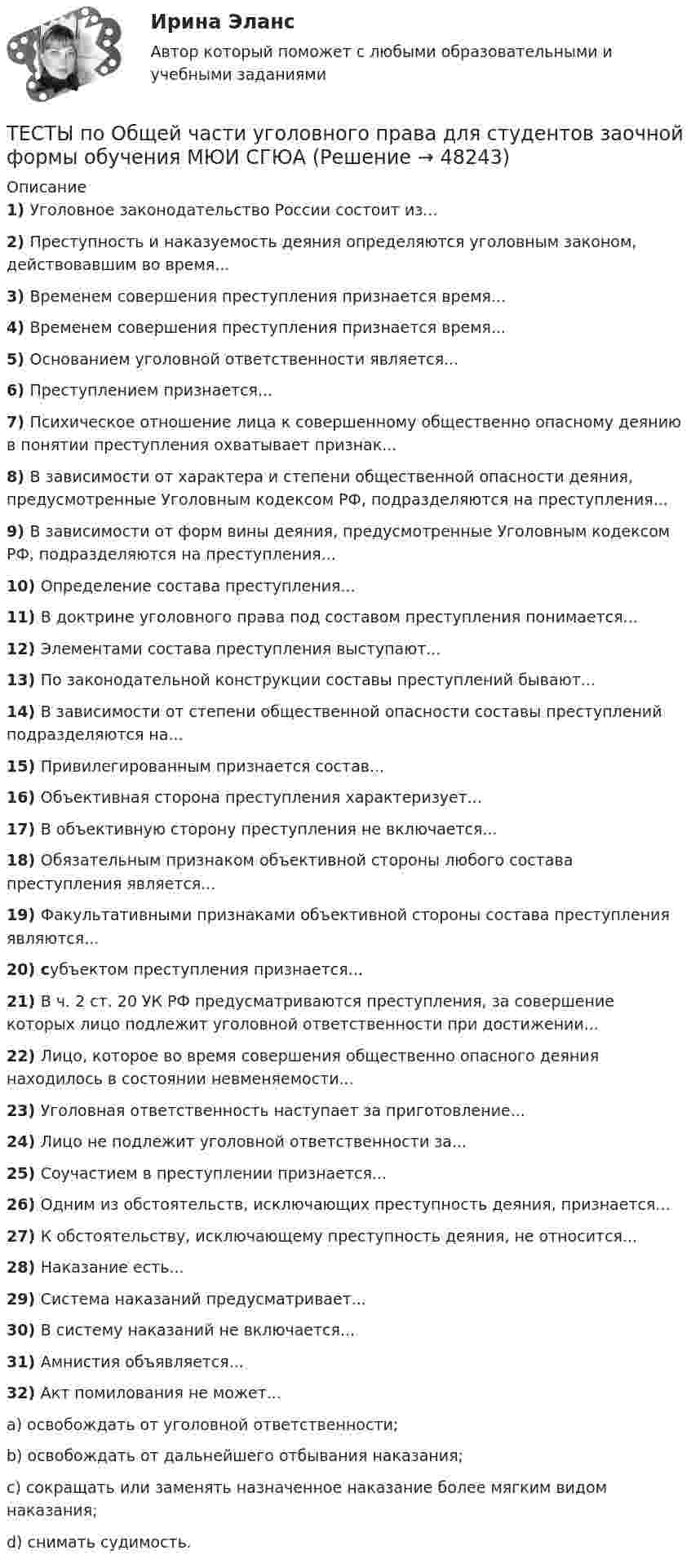      
            Описание
            1)    Уголовное законодательство России состоит из...2)    Преступность и наказуемость деяния определяются уголовным законом, действовавшим во время...3)    Временем совершения преступления признается время...4)    Временем совершения преступления признается время...5)    Основанием уголовной ответственности является...6)    Преступлением признается...7)    Психическое отношение лица к совершенному общественно опасному деянию в понятии преступления охватывает признак...8)    В зависимости от характера и степени общественной опасности деяния, предусмотренные Уголовным кодексом РФ, подразделяются на преступления...9)    В зависимости от форм вины деяния, предусмотренные Уголовным кодексом РФ, подразделяются на преступления...10)  Определение состава преступления...11)  В доктрине уголовного права под составом преступления понимается...12)  Элементами состава преступления выступают...13)  По законодательной конструкции составы преступлений бывают...14)  В зависимости от степени общественной опасности составы преступлений подразделяются на...15)  Привилегированным признается состав...16)  Объективная сторона преступления характеризует...17)  В объективную сторону преступления не включается...18)  Обязательным признаком объективной стороны любого состава преступления является...19)  Факультативными признаками объективной стороны состава преступления являются...20)  субъектом преступления признается...21)  В ч. 2 ст. 20 УК РФ предусматриваются преступления, за совершение которых лицо подлежит уголовной ответственности при достижении...22)  Лицо, которое во время совершения общественно опасного деяния находилось в состоянии невменяемости...23)  Уголовная ответственность наступает за приготовление...24)  Лицо не подлежит уголовной ответственности за...25)  Соучастием в преступлении признается...26)  Одним из обстоятельств, исключающих преступность деяния, признается...27)  К обстоятельству, исключающему преступность деяния, не относится...28)  Наказание есть...29)  Система наказаний предусматривает...30)  В систему наказаний не включается...31)  Амнистия объявляется...32)  Акт помилования не может...a)      освобождать от уголовной ответственности;b)      освобождать от дальнейшего отбывания наказания;c)      сокращать или заменять назначенное наказание более мягким видом наказания;d)      снимать судимость.  
            
            
            Тесты по общей хирургии 3 курс Синергия / МТИ / МОИ / МосАПТЕСТЫ по Общей части уголовного права для студентов заочной формы обучения МЮИ СГЮАТесты по оценке  остаточных знаний студентов Дисциплина: СД.05  «Налоги и налогообложение» Специальность: 060400 (080105.65)   «Финансы и кредит» Дисциплина: СД.08.01  «Налоги и налогообложение» Тесты по поликлиникеТесты по политологииТесты по польскому языкуТесты по правоведению (по материалам Г.Б. Дерягина, СГМУ) Тесты по дисциплине  Андрагогика Тесты по дисциплине Антимонопольное и конкурентное правоТесты по дисциплине  Психология развития и саморазвитияТесты по зарубежной литературеТЕСТЫ по конфликтологии. Укажите проблемы, которые принято относить к глобальным проблемам современности.тесты по культорологии Культурология (3.6 , 4.6 - Э.1.22) ОЗФ СИБУПКтесты политология