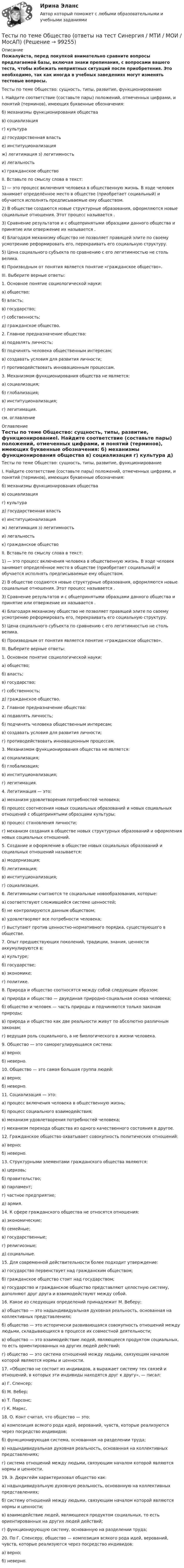     
            Описание
            Пожалуйста, перед покупкой внимательно сравните вопросы предлагаемой базы, включая знаки препинания, с вопросами вашего теста, чтобы избежать неприятных ситуаций после приобретения. Это необходимо, так как иногда в учебных заведениях могут изменять тестовые вопросы. Тесты по теме Общество: сущность, типы, развитие, функционированиеI. Найдите соответствие (составьте пары) положений, отмеченных цифрами, и понятий (терминов), имеющих буквенные обозначения:  б) механизмы функционирования общества в) социализация г) культура  д) государственная власть  е) институционализация ж) легитимация  з) легитимностьи) легальность к) гражданское общество II. Вставьте по смыслу слова в текст:1) — это процесс включения человека в общественную жизнь. В ходе человек занимает определённое место в обществе (приобретает социальный) и обучается исполнять предписываемые ему обществом. 2) В обществе создаются новые структурные образования, оформляются новые социальные отношения. Этот процесс называется . 3) Сравнение результатов и с общепринятыми образцами данного общества и принятие или отвержение их называется . 4) Благодаря механизму общество не позволяет правящей элите по своему усмотрению реформировать его, перекраивать его социальную структуру. 5) Цена социального субъекта по сравнению с его легитимностью не столь велика. 6) Производным от понятия является понятие «гражданское общество».III. Выберите верные ответы:1. Основное понятие социологической науки:а) общество; б) власть; в) государство; г) собственность; д) гражданское общество.2. Главное предназначение общества:а) подавлять личность; б) подчинять человека общественным интересам; в) создавать условия для развития личности; г) противодействовать инновационным процессам.3. Механизмом функционирования общества не является: а) социализация; б) глобализация; в) институционализация; г) легитимация.см. оглавление 
            Оглавление
            Тесты по теме Общество: сущность, типы, развитие, функционированиеI. Найдите соответствие (составьте пары) положений, отмеченных цифрами, и понятий (терминов), имеющих буквенные обозначения:  б) механизмы функционирования общества в) социализация г) культура  д) государственная власть  е) институционализация ж) легитимация  з) легитимностьи) легальность к) гражданское общество II. Вставьте по смыслу слова в текст:1) — это процесс включения человека в общественную жизнь. В ходе человек занимает определённое место в обществе (приобретает социальный) и обучается исполнять предписываемые ему обществом. 2) В обществе создаются новые структурные образования, оформляются новые социальные отношения. Этот процесс называется . 3) Сравнение результатов и с общепринятыми образцами данного общества и принятие или отвержение их называется . 4) Благодаря механизму общество не позволяет правящей элите по своему усмотрению реформировать его, перекраивать его социальную структуру. 5) Цена социального субъекта по сравнению с его легитимностью не столь велика. 6) Производным от понятия является понятие «гражданское общество».III. Выберите верные ответы:1. Основное понятие социологической науки:а) общество; б) власть; в) государство; г) собственность; д) гражданское общество.2. Главное предназначение общества:а) подавлять личность; б) подчинять человека общественным интересам; в) создавать условия для развития личности; г) противодействовать инновационным процессам.3. Механизмом функционирования общества не является: а) социализация; б) глобализация; в) институционализация; г) легитимация.4. Легитимация — это:а) механизм удовлетворения потребностей человека;б) процесс соотнесения новых социальных образований и новых социальных отношений с общепринятыми образцами культуры;в) процесс становления личности;г) механизм создания в обществе новых структурных образований и оформления новых социальных отношений.5. Создание и оформление в обществе новых социальных образований и социальных отношений называется:а) модернизация;б) легитимация;в) институционализация;г) социализация.6. Легитимными считаются те социальные новообразования, которые:а) соответствуют сложившейся системе ценностей;б) не контролируются данным обществом;в) удовлетворяют все потребности человека;г) выступают против ценностно-нормативного порядка, существующего в обществе.7. Опыт предшествующих поколений, традиции, знания, ценности аккумулируются в:а) культуре;б) государстве;в) экономике;г) политике.8. Природа и общество соотносятся между собой следующим образом:а) природа и общество — двуединая природно-социальная основа человека;б) общество и человек — часть природы и подчиняются только законам природы;в) природа и общество как две реальности живут по абсолютно различным законам;г) ведущая роль социального, а не биологического в жизни человека.9. Общество — это саморегулирующаяся система:а) верно;б) неверно.10. Общество — это самая большая группа людей:а) верно;б) неверно.11. Социализация — это:а) процесс включения человека в общественную жизнь;б) процесс социального взаимодействия;в) механизм удовлетворения потребностей человека;г) механизм перехода общества из одного качественного состояния в другое.12. Гражданское общество охватывает совокупность политических отношений:а) верно;б) неверно.13. Структурными элементами гражданского общества являются:а) церковь;б) правительство;в) парламент;г) частное предприятие;д) армия.14. К сфере гражданского общества не относятся отношения:а) экономические;б) семейные;в) государственные;г) религиозные;д) социальные.15. Для современной действительности более подходит утверждение:а) государство первенствует над гражданским обществом;б) гражданское общество стоит над государством;в) государство и гражданское общество представляют целостную систему, дополняют друг друга и взаимодействуют между собой.16. Какое из следующих определений принадлежит М. Веберу:а) общество — это надындивидуальная духовная реальность, основанная на коллективных представлениях;б) общество — это исторически развивающаяся совокупность отношений между людьми, складывающихся в процессе их совместной деятельности;в) общество — это взаимодействие людей, являющееся продуктом социальных, то есть ориентированных на других людей действий;г) общество — это система отношений между людьми, связующим началом которой являются нормы и ценности.17. «Общество не состоит из индивидов, а выражает систему тех связей и отношений, в которых эти индивиды находятся друг к другу», — писал:а) Г. Спенсер;б) М. Вебер;в) Т. Парсонс;г) К. Маркс.18. О. Конт считал, что общество — это:а) композиция всякого рода идей, верований, чувств, которые реализуются через посредство индивидов;б) функционирующая система, основанная на разделении труда;в) надындивидуальная духовная реальность, основанная на коллективных представлениях;г) система отношений между людьми, связующим началом которой являются нормы и ценности.19. Э. Дюркгейм характеризовал общество как:а) надындивидуальную духовную реальность, основанную на коллективных представлениях;б) систему отношений между людьми, связующим началом которой являются нормы и ценности;в) взаимодействие людей, являющееся продуктом социальных, то есть ориентированных на других людей действий;г) функционирующую систему, основанную на разделении труда;20. По Г. Спенсеру, общество — композиция всякого рода идей, верований, чувств, которые реализуются через посредство индивидов:а) верно;б) неверно.    
            
            
            Тесты по судебной медицинеТесты по теме Общество  (ответы на тест Синергия / МТИ / МОИ / МосАП)Тесты по теории криминалистической идентификацииТесты по уголовному праву (ТУСУР)Тесты по физике 150 вопросов и ответов, (графики, формулы, задачи).  Механика. Электричество и магнетизм.Тесты по физкультуреТесты по философии курс 1 УГНТУТЕСТЫ по Общей части уголовного права для студентов заочной формы обучения МЮИ СГЮАТесты по оценке  остаточных знаний студентов Дисциплина: СД.05  «Налоги и налогообложение» Специальность: 060400 (080105.65)   «Финансы и кредит» Дисциплина: СД.08.01  «Налоги и налогообложение» Тесты по поликлиникеТесты по политологииТесты по польскому языкуТесты по правоведению (по материалам Г.Б. Дерягина, СГМУ) тесты по производственному менеджменту