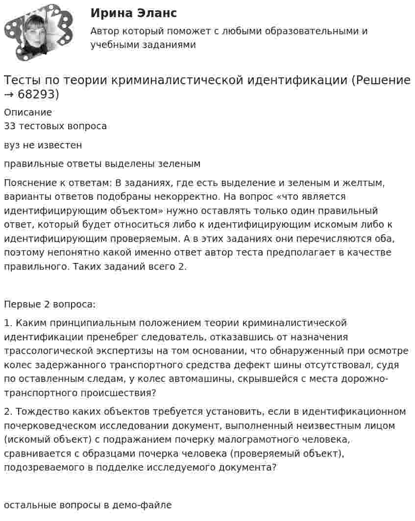     
            Описание
            33 тестовых вопросавуз не известен правильные ответы выделены зеленымПояснение к ответам: В заданиях, где есть выделение и зеленым и желтым, варианты ответов подобраны некорректно. На вопрос «что является идентифицирующим объектом» нужно оставлять только один правильный ответ, который будет относиться либо к идентифицирующим искомым либо к идентифицирующим проверяемым. А в этих заданиях они перечисляются оба, поэтому непонятно какой именно ответ автор теста предполагает в качестве правильного.  Таких заданий всего 2.Первые 2 вопроса:1. Каким принципиальным положением теории криминалистической идентификации пренебрег следователь, отказавшись от назначения трассологической экспертизы на том основании, что обнаруженный при осмотре колес задержанного транспортного средства дефект шины отсутствовал, судя по оставленным следам, у колес автомашины, скрывшейся с места дорожно-транспортного происшествия? 2. Тождество каких объектов требуется установить, если в идентификационном почерковедческом исследовании документ, выполненный неизвестным лицом (искомый объект) с подражанием почерку малограмотного человека, сравнивается с образцами почерка человека (проверяемый объект), подозреваемого в подделке исследуемого документа?остальные вопросы в демо-файле   
            
            
            Тесты по теме Общество  (ответы на тест Синергия / МТИ / МОИ / МосАП)Тесты по теории криминалистической идентификацииТесты по уголовному праву (ТУСУР)Тесты по физике 150 вопросов и ответов, (графики, формулы, задачи).  Механика. Электричество и магнетизм.Тесты по физкультуреТесты по философии курс 1 УГНТУтесты по хоз правуТесты по оценке  остаточных знаний студентов Дисциплина: СД.05  «Налоги и налогообложение» Специальность: 060400 (080105.65)   «Финансы и кредит» Дисциплина: СД.08.01  «Налоги и налогообложение» Тесты по поликлиникеТесты по политологииТесты по польскому языкуТесты по правоведению (по материалам Г.Б. Дерягина, СГМУ) тесты по производственному менеджментуТесты по страхованию