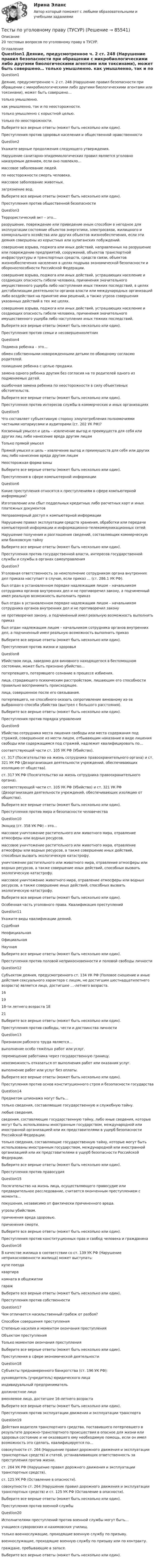      
            Описание
            20 тестовых вопросов по уголовному праву в ТУСУР. 
            Оглавление
            	Question1	Деяние, предусмотренное ч. 2 ст. 248 (Нарушение правил безопасности при обращении с микробиологическими либо другими биологическими агентами или токсинами), может быть совершено…	только умышленно.      	как умышленно, так и по неосторожности.         	только умышленно с корыстной целью.   	только по неосторожности.    	Выберите все верные ответы (может быть несколько или один).	Преступления против здоровья населения и общественной нравственности 	Question2	Укажите верные продолжения следующего утверждения.	Нарушение санитарно-эпидемиологических правил является уголовно наказуемым деянием, если оно повлекло…	массовое заболевание людей. 	по неосторожности смерть человека.        	массовое заболевание животных.    	загрязнение вод.  	Выберите все верные ответы (может быть несколько или один).	Преступления против общественной безопасности 	Question3	Террористический акт – это…	разрушение, повреждение или приведение иным способом в негодное для эксплуатации состояние объектов энергетики, электросвязи, жилищного и коммунального хозяйства или других объектов жизнеобеспечения, если эти деяния совершены из корыстных или хулиганских побуждений.   	совершение взрыва, поджога или иных действий, направленных на разрушение или повреждение предприятий, сооружений, объектов транспортной инфраструктуры и транспортных средств, средств связи, объектов жизнеобеспечения населения в целях подрыва экономической безопасности и обороноспособности Российской Федерации.    	совершение взрыва, поджога или иных действий, устрашающих население и создающих опасность гибели человека, причинения значительного имущественного ущерба либо наступления иных тяжких последствий, в целях дестабилизации деятельности органов власти или международных организаций либо воздействия на принятие ими решений, а также угроза совершения указанных действий в тех же целях.         	совершение взрыва, поджога или иных действий, устрашающих население и создающих опасность гибели человека, причинения значительного имущественного ущерба либо наступления иных тяжких последствий.  	Выберите все верные ответы (может быть несколько или один).	Преступления против семьи и несовершеннолетних 	Question4	Подмена ребенка – это…	обмен собственными новорожденными детьми по обоюдному согласию родителей. 	похищение ребенка с целью продажи.       	замена одного ребенка другим без согласия на то родителей одного из подменяемых детей.      	ошибочная замена ребенка по неосторожности в силу объективных обстоятельств.     	Выберите все верные ответы (может быть несколько или один).	Преступления против интересов службы в коммерческих и иных организациях 	Question5	Что составляет субъективную сторону злоупотребления полномочиями частными нотариусами и аудиторами (ст. 202 УК РФ)?	Косвенный умысел и цель – извлечение выгод и преимуществ для себя или других лиц либо нанесение вреда другим лицам          	Только прямой умысел 	Прямой умысел и цель – извлечение выгод и преимуществ для себя или других лиц либо нанесение вреда другим лицам          	Неосторожная форма вины    	Выберите все верные ответы (может быть несколько или один).	Преступления в сфере компьютерной информации 	Question6	Какие преступления относятся к преступлениям в сфере компьютерной информации?	Изготовление или сбыт поддельных кредитных либо расчетных карт и иных платежных документов 	Неправомерный доступ к компьютерной информации 	Нарушение правил эксплуатации средств хранения, обработки или передачи компьютерной информации и информационно-телекоммуникационных сетей 	Нарушение получения и разглашения сведений, составляющих коммерческую или банковскую тайну       	Выберите все верные ответы (может быть несколько или один).	Преступления против государственной власти, интересов государственной службы и службы в органах самоуправления 	Question7	Уголовная ответственность за неисполнение сотрудником органа внутренних дел приказа наступает в случае, если приказ … (ст. 286.1 УК РФ).	был отдан в установленном порядке надлежащим лицом – начальником сотрудника органов внутренних дел и не противоречил закону, а подчиненный имел реальную возможность выполнить приказ 	был отдан в установленном порядке надлежащим лицом – начальником сотрудника органов внутренних дел и не противоречил закону     	не противоречил закону, а подчиненный имел реальную возможность выполнить приказ          	был отдан надлежащим лицом – начальником сотрудника органов внутренних дел, а подчиненный имел реальную возможность выполнить приказ          	Выберите все верные ответы (может быть несколько или один).	Преступления против жизни и здоровья 	Question8	Убийством лица, заведомо для виновного находящегося в беспомощном состоянии, может быть признано убийство…	потерпевшего, потерявшего сознание в процессе избиения. 	лица, страдающего психическим расстройством, лишающим его способности правильно воспринимать происходящее. 	лица, совершенное после его связывания. 	потерпевшего, не способного оказать сопротивление виновному из-за выбранного способа убийства (выстрел с большого расстояния).  	Выберите все верные ответы (может быть несколько или один).	Преступления против порядка управления 	Question9	Убийство сотрудника места лишения свободы или места содержания под стражей, совершенное из мести лицом, отбывающим наказание в виде лишения свободы или содержащимся под стражей, надлежит квалифицировать по…	соответствующей части ст. 105 УК РФ (Убийство).     	ст. 317 (Посягательство на жизнь сотрудника правоохранительного органа) и ст. 321 УК РФ (Дезорганизация деятельности учреждений, обеспечивающих изоляцию от общества).          	ст. 317 УК РФ (Посягательство на жизнь сотрудника правоохранительного органа).      	соответствующей части ст. 105 УК РФ (Убийство) и ст. 321 УК РФ (Дезорганизация деятельности учреждений, обеспечивающих изоляцию от общества). 	Выберите все верные ответы (может быть несколько или один). 	Преступления против мира и безопасности человечества 	Question10	Экоцид (ст. 358 УК РФ) – это…	массовое уничтожение растительного или животного мира, отравление атмосферы или водных ресурсов.    	массовое уничтожение растительного или животного мира, отравление атмосферы или водных ресурсов, а также совершение иных действий, способных вызвать экологическую катастрофу.          	уничтожение растительного или животного мира, отравление атмосферы или водных ресурсов, а также совершение иных действий, способных вызвать экологическую катастрофу.   	массовое уничтожение животного мира, отравление атмосферы или водных ресурсов, а также совершение иных действий, способных вызвать экологическую катастрофу.          	Выберите все верные ответы (может быть несколько или один).	Особенная часть уголовного права. Квалификация преступлений 	Question11	Укажите виды квалификации деяний.	Судебная   	Неофициальная   	Официальная       	Научная     	Выберите все верные ответы (может быть несколько или один).	Преступления против половой неприкосновенности и половой свободы личности 	Question12	Субъектом деяния, предусмотренного ст. 134 УК РФ (Половое сношение и иные действия сексуального характера с лицом, не достигшим шестнадцатилетнего возраста) является лицо, достигшее …-летнего возраста.	16     	19     	 18-ти летнего возраста 18     	21     	Выберите все верные ответы (может быть несколько или один).	Преступления против свободы, чести и достоинства личности 	Question13	Признаком рабского труда является…	выполнение особо тяжёлых работ или услуг.    	перемещение работника через государственную границу.    	невозможность отказаться от выполнения работ или оказания услуг.      	выполнение работ или услуг без оплаты. 	Выберите все верные ответы (может быть несколько или один).	Преступления против основ конституционного строя и безопасности государства 	Question14	Предметом шпионажа могут быть…	только сведения, составляющие государственную и служебную тайну.  	любые сведения. 	сведения, составляющие государственную тайну, либо иные сведения, которые могут быть использованы иностранным государством, международной или иностранной организацией или их представителями в ущерб безопасности Российской Федерации. 	только сведения, составляющие государственную тайну, которые могут быть использованы иностранным государством, международной или иностранной организацией или их представителями в ущерб безопасности Российской Федерации. 	Выберите все верные ответы (может быть несколько или один).	Преступления против правосудия 	Question15	Посягательство на жизнь лица, осуществляющего правосудие или предварительное расследование, считается оконченным преступлением с момента…	покушения, независимо от фактически причиненного вреда. 	угрозы убийством.        	причинения вреда здоровью. 	причинения смерти.      	Выберите все верные ответы (может быть несколько или один).	Преступления против конституционных прав и свобод человека и гражданина 	Question16	В качестве жилища в соответствии со ст. 139 УК РФ (Нарушение неприкосновенности жилища) может выступать:	купе поезда 	квартира     	комната в общежитии   	гараж          	Выберите все верные ответы (может быть несколько или один).	Преступления против собственности 	Question17	Чем отличается насильственный грабеж от разбоя?	Способом совершения преступления        	Степенью насилия и моментом окончания преступления      	Объектом преступления          	Только моментом окончания преступления        	Выберите все верные ответы (может быть несколько или один).	Преступления в сфере экономической деятельности 	Question18	Субъекты преднамеренного банкротства (ст. 196 УК РФ):	руководитель (учредитель) юридического лица 	индивидуальный предприниматель 	должностное лицо         	вменяемое лицо, достигшее 16-летнего возраста          	Выберите все верные ответы (может быть несколько или один). 	Преступления против эксплуатации движения и эксплуатации транспорта  	Question19	Действия водителя транспортного средства, поставившего потерпевшего в результате дорожно-транспортного происшествия в опасное для жизни или здоровья состояние и не оказавшего ему необходимую помощь, если он имел возможность это сделать, квалифицируется по…	совокупности ст. 264 (Нарушение правил дорожного движения и эксплуатации транспортных средств) и статей, устанавливающих ответственность за преступления против жизни.        	ст. 264 УК РФ (Нарушение правил дорожного движения и эксплуатации транспортных средств). 	ст. 125 УК РФ (Оставление в опасности). 	совокупности ст. 264 (Нарушение правил дорожного движения и эксплуатации транспортных средств) и ст. 125 УК РФ (Оставление в опасности).          	Выберите все верные ответы (может быть несколько или один).	Преступления против военной службы 	Question20	Исполнителями преступлений против военной службы могут быть…	учащиеся суворовских и нахимовских училищ. 	только военнослужащие, проходящие военную службу по призыву.	военнослужащие, проходящие военную службу по призыву или по контракту.	граждане, пребывающие в запасе.	Выберите все верные ответы (может быть несколько или один).    
            
            
            Тесты по теории криминалистической идентификацииТесты по уголовному праву (ТУСУР)Тесты по физике 150 вопросов и ответов, (графики, формулы, задачи).  Механика. Электричество и магнетизм.Тесты по физкультуреТесты по философии курс 1 УГНТУтесты по хоз правуТесты по экономикеТесты по поликлиникеТесты по политологииТесты по польскому языкуТесты по правоведению (по материалам Г.Б. Дерягина, СГМУ) тесты по производственному менеджментуТесты по страхованиюТесты по судебной медицине