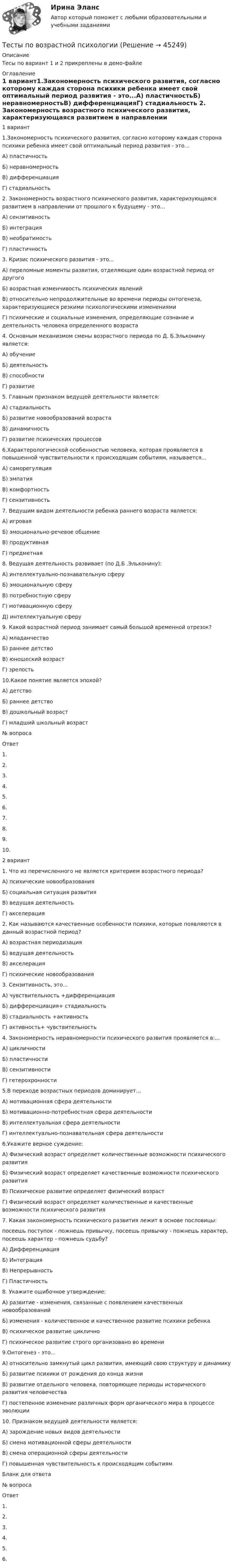     
            Описание
            Тесы по вариант 1 и 2 прикреплены в демо-файле 
            Оглавление
            1 вариант1.Закономерность психического развития, согласно которому каждая сторона психики ребенка имеет свой оптимальный период развития - это...А) пластичностьБ) неравномерностьВ) дифференциацияГ) стадиальность 2. Закономерность возрастного психического развития, характеризующаяся развитием в направлении от прошлого к будущему - это...А) сензитивностьБ) интеграцияВ) необратимостьГ) пластичность 3. Кризис психического развития - это...А) переломные моменты развития, отделяющие один возрастной период от другогоБ) возрастная изменчивость психических явленийВ) относительно непродолжительные во времени периоды онтогенеза, характеризующиеся резкими психологическими изменениямиГ) психические и социальные изменения, определяющие сознание и деятельность человека определенного возраста 4. Основным механизмом смены возрастного периода по Д. Б.Эльконину является:А) обучениеБ) деятельностьВ) способностиГ) развитие 5. Главным признаком ведущей деятельности является:А) стадиальностьБ) развитие новообразований возрастаВ) динамичностьГ) развитие психических процессов 6.Характерологической особенностью человека, которая проявляется в повышенной чувствительности к происходящим событиям, называется...А) саморегуляцияБ) эмпатияВ) комфортностьГ) сензитивность 7. Ведущим видом деятельности ребенка раннего возраста является:А) игроваяБ) эмоционально-речевое общениеВ) продуктивнаяГ) предметная 8. Ведущая деятельность развивает (по Д.Б .Эльконину):А) интеллектуально-познавательную сферуБ) эмоциональную сферуВ) потребностную сферуГ) мотивационную сферуД) интеллектуальную сферу 9. Какой возрастной период занимает самый большой временной отрезок?А) младанчествоБ) раннее детствоВ) юношеский возрастГ) зрелость 10.Какое понятие является эпохой?А) детствоБ) раннее детствоВ) дошкольный возрастГ) младший школьный возраст   № вопроса                Ответ   1.     2.    3.    4.    5.    6.    7.    8.    9.    10.    2 вариант 1. Что из перечисленного не является критерием возрастного периода?А) психические новообразованияБ) социальная ситуация развитияВ) ведущая деятельностьГ) акселерация 2. Как называются качественные особенности психики, которые появляются в данный возрастной период?А) возрастная периодизацияБ) ведущая деятельностьВ) акселерацияГ) психические новообразования 3. Сензитивность, это...А) чувствительность +дифференциацияБ) дифференциация+ стадиальностьВ) стадиальность +активностьГ) активность+ чувствительность 4. Закономерность неравномерности психического развития проявляется в:...А) цикличностиБ) пластичностиВ) сензитивностиГ) гетерохронности  5.В переходе возрастных периодов доминирует...А) мотивационная сфера деятельностиБ) мотивационно-потребностная сфера деятельностиВ) интеллектуальная сфера деятельностиГ) интеллектуально-познавательная сфера деятельности 6.Укажите верное суждение:А) Физический возраст определяет количественные возможности психического развитияБ) Физический возраст определяет качественные возможности психического развитияВ) Психическое развитие определяет физический возрастГ) Физический возраст определяет количественные и качественные возможности психического развития 7. Какая закономерность психического развития лежит в основе пословицы:посеешь поступок - пожнешь привычку, посеешь привычку - пожнешь характер, посеешь характер - пожнешь судьбу?А) ДифференциацияБ) ИнтеграцияВ) НепрерывностьГ) Пластичность 8. Укажите ошибочное утверждение:А) развитие - изменения, связанные с появлением качественных новообразованийБ) изменения - количественное и качественное развитие психики ребенкаВ) психическое развитие цикличноГ) психическое развитие строго организовано во времени 9.Онтогенез - это...А) относительно замкнутый цикл развития, имеющий свою структуру и динамикуБ) развитие психики от рождения до конца жизниВ) развитие отдельного человека, повторяющее периоды исторического развития человечестваГ) постепенное изменение различных форм органического мира в процессе эволюции 10. Признаком ведущей деятельности является:А) зарождение новых видов деятельностиБ) смена мотивационной сферы деятельностиВ) смена операционной сферы деятельностиГ) повышенная чувствительность к происходящим событиям    Бланк для ответа   № вопроса                Ответ   1.     2.    3.    4.    5.    6.   
            
            
            ТЕСТЫ ПО АНТИКРИЗИСНОМУ УПРАВЛЕНИЮТесты по возрастной психологии Тесты по Геодезии2 РосдистантТЕСТЫ по гражданскому процессуТесты по дисциплине  Андрагогика Тесты по дисциплине Антимонопольное и конкурентное правоТесты по дисциплине  Психология развития и саморазвитияТесты к экзамену по фармакологииТесты /Механика грунтов/1-12+ИтоговыйТесты МТИ. Экзамен по модулю ПМ.01 МОИ 4 семестр (ответы🟢87/100 баллов)Тесты на 6 тем с решениями по дисциплине История политических и правовых ученийТесты не бываюттесты Педагогика (ПДО, 2 часть)Тесты по GNT1504 Основные принципы дизайна web-сайтов