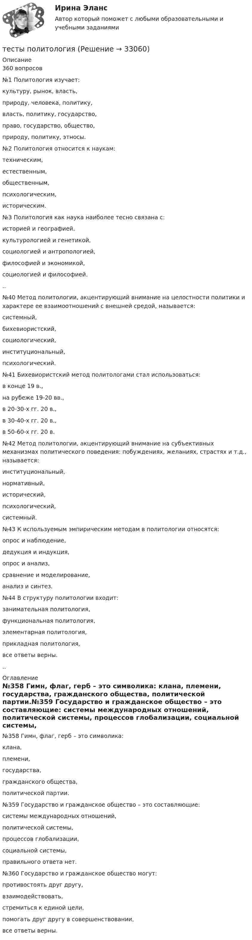      
          Описание
           360 вопросов№1     Политология изучает:           культуру, рынок, власть,           природу, человека, политику,   власть, политику, государство,           право, государство, общество,           природу, политику, этносы.№2     Политология относится к наукам:           техническим,           естественным,     общественным,           психологическим,           историческим.№3     Политология как наука наиболее тесно связана с:           историей и географией,           культурологией и генетикой,           социологией и антропологией,           философией и экономикой,      социологией и философией...№40   Метод политологии, акцентирующий внимание на целостности политики и характере ее взаимоотношений с внешней средой, называется:          системный,           бихевиористский,           социологический,           институциональный,           психологический.№41   Бихевиористский метод политологами стал использоваться:            в конце 19 в.,           на рубеже 19-20 вв.,           в 20-30-х гг. 20 в.,           в 30-40-х гг. 20 в.,          в 50-60-х гг. 20 в.№42   Метод политологии, акцентирующий внимание на субъективных механизмах политического поведения: побуждениях, желаниях, страстях и т.д., называется:           институциональный,           нормативный,           исторический,         психологический,           системный.№43   К используемым эмпирическим методам в политологии относятся:          опрос и наблюдение,           дедукция и индукция,           опрос и анализ,           сравнение и моделирование,           анализ и синтез.№44   В структуру политологии входит:           занимательная политология,           функциональная политология,           элементарная политология,          прикладная политология,           все ответы верны... 
          Оглавление
          №358 Гимн, флаг, герб – это символика:           клана,           племени,        государства,           гражданского общества,           политической партии.№359 Государство и гражданское общество – это составляющие:           системы международных отношений,      политической системы,           процессов глобализации,           социальной системы,           правильного ответа нет.№360 Государство и гражданское общество могут:           противостоять друг другу,           взаимодействовать,           стремиться к единой цели,           помогать друг другу в совершенствовании,        все ответы верны. 
            
            
            тесты по культорологии Культурология (3.6 , 4.6 - Э.1.22) ОЗФ СИБУПКтесты политологияТесты по маркетингу  (1. Что такое маркетинг? а) методология предпринимательской деятельности; б) система рыночных исследований; в) система управленияТесты по общей хирургии 3 курс Синергия / МТИ / МОИ / МосАПТЕСТЫ по Общей части уголовного права для студентов заочной формы обучения МЮИ СГЮАТесты по оценке  остаточных знаний студентов Дисциплина: СД.05  «Налоги и налогообложение» Специальность: 060400 (080105.65)   «Финансы и кредит» Дисциплина: СД.08.01  «Налоги и налогообложение» Тесты по поликлиникеТесты по возрастной психологии Тесты по Геодезии2 РосдистантТЕСТЫ по гражданскому процессуТесты по дисциплине  Андрагогика Тесты по дисциплине Антимонопольное и конкурентное правоТесты по дисциплине  Психология развития и саморазвитияТесты по зарубежной литературе