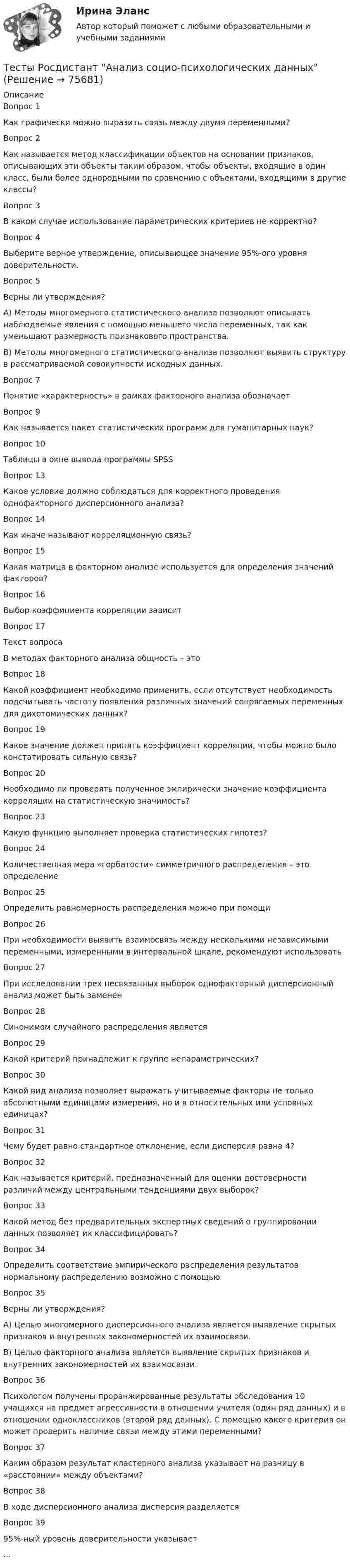      
            Описание
            Вопрос 1Как графически можно выразить связь между двумя переменными?Вопрос 2Как называется метод классификации объектов на основании признаков, описывающих эти объекты таким образом, чтобы объекты, входящие в один класс, были более однородными по сравнению с объектами, входящими в другие классы?Вопрос 3В каком случае использование параметрических критериев не корректно? Вопрос 4Выберите верное утверждение, описывающее значение 95%-ого уровня доверительности.Вопрос 5Верны ли утверждения?А) Методы многомерного статистического анализа позволяют описывать наблюдаемые явления с помощью меньшего числа переменных, так как уменьшают размерность признакового пространства.В) Методы многомерного статистического анализа позволяют выявить структуру в рассматриваемой совокупности исходных данных.Вопрос 7Понятие «характерность» в рамках факторного анализа обозначаетВопрос 9Как называется пакет статистических программ для гуманитарных наук?Вопрос 10Таблицы в окне вывода программы SPSSВопрос 13Какое условие должно соблюдаться для корректного проведения однофакторного дисперсионного анализа? Вопрос 14Как иначе называют корреляционную связь?Вопрос 15Какая матрица в факторном анализе используется для определения значений факторов?Вопрос 16Выбор коэффициента корреляции зависитВопрос 17Текст вопросаВ методах факторного анализа общность – этоВопрос 18Какой коэффициент необходимо применить, если отсутствует необходимость подсчитывать частоту появления различных значений сопрягаемых переменных для дихотомических данных?Вопрос 19Какое значение должен принять коэффициент корреляции, чтобы можно было констатировать сильную связь?Вопрос 20Необходимо ли проверять полученное эмпирически значение коэффициента корреляции на статистическую значимость?Вопрос 23Какую функцию выполняет проверка статистических гипотез?Вопрос 24Количественная мера «горбатости» симметричного распределения – это определениеВопрос 25Определить равномерность распределения можно при помощиВопрос 26При необходимости выявить взаимосвязь между несколькими независимыми переменными, измеренными в интервальной шкале, рекомендуют использоватьВопрос 27При исследовании трех несвязанных выборок однофакторный дисперсионный анализ может быть замененВопрос 28Синонимом случайного распределения являетсяВопрос 29Какой критерий принадлежит к группе непараметрических?Вопрос 30Какой вид анализа позволяет выражать учитываемые факторы не только абсолютными единицами измерения, но и в относительных или условных единицах?Вопрос 31Чему будет равно стандартное отклонение, если дисперсия равна 4?Вопрос 32Как называется критерий, предназначенный для оценки достоверности различий между центральными тенденциями двух выборок?Вопрос 33Какой метод без предварительных экспертных сведений о группировании данных позволяет их классифицировать?Вопрос 34 Определить соответствие эмпирического распределения результатов нормальному распределению возможно с помощьюВопрос 35Верны ли утверждения?А) Целью многомерного дисперсионного анализа является выявление скрытых признаков и внутренних закономерностей их взаимосвязи.В) Целью факторного анализа является выявление скрытых признаков и внутренних закономерностей их взаимосвязи.Вопрос 36Психологом получены проранжированные результаты обследования 10 учащихся на предмет агрессивности в отношении учителя (один ряд данных) и в отношении одноклассников (второй ряд данных). С помощью какого критерия он может проверить наличие связи между этими переменными?Вопрос 37Каким образом результат кластерного анализа указывает на разницу в «расстоянии» между объектами?Вопрос 38В ходе дисперсионного анализа дисперсия разделяется Вопрос 3995%-ный уровень доверительности указывает...   
            
            
            Тесты+практическая Модуль3.ИНКЛЮЗИВНОЕ И ИНТЕГРИРОВАННОЕ ОБРАЗОВАНИЕ В УСЛОВИЯХ РЕАЛИЗАЦИИ ФГОС НООТесты Росдистант Анализ социо-психологических данныхТесты Росдистант Анатомия и физиология человекаТесты Росдистант Анатомия человекаТесты Росдистант Деловые переговорыТесты Росдистант История психологииТЕСТЫ РОСДИСТАНТ итоговый + промежуточные по предмету Проектирование машиностроительного производства Тесты по теории криминалистической идентификацииТесты по уголовному праву (ТУСУР)Тесты по физике 150 вопросов и ответов, (графики, формулы, задачи).  Механика. Электричество и магнетизм.Тесты по физкультуреТесты по философии курс 1 УГНТУтесты по хоз правуТесты по экономике