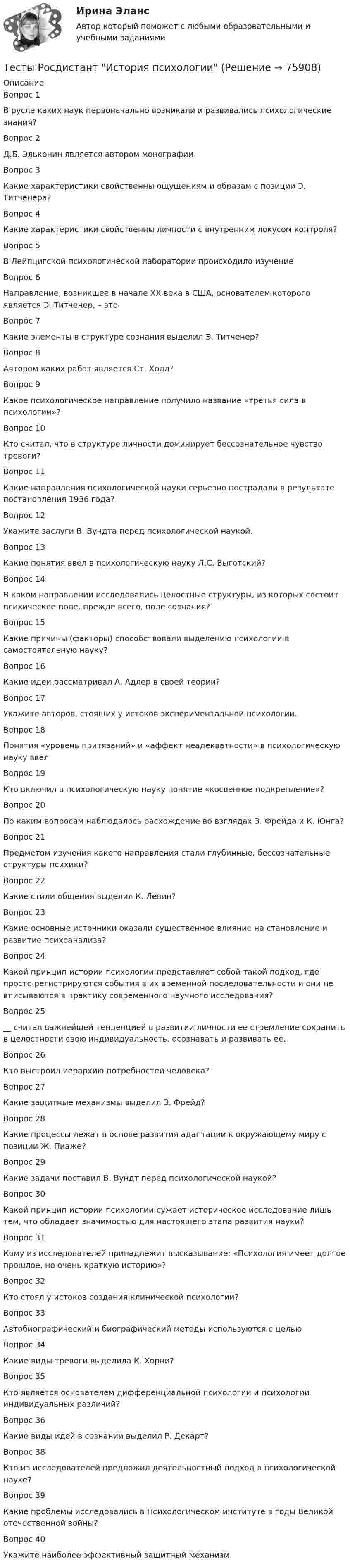      
            Описание
            Вопрос 1В русле каких наук первоначально возникали и развивались психологические знания?Вопрос 2Д.Б. Эльконин является автором монографииВопрос 3Какие характеристики свойственны ощущениям и образам с позиции Э. Титченера?Вопрос 4Какие характеристики свойственны личности с внутренним локусом контроля?Вопрос 5В Лейпцигской психологической лаборатории происходило изучениеВопрос 6Направление, возникшее в начале XX века в США, основателем которого является Э. Титченер, – этоВопрос 7Какие элементы в структуре сознания выделил Э. Титченер?Вопрос 8Автором каких работ является Ст. Холл?Вопрос 9Какое психологическое направление получило название «третья сила в психологии»? Вопрос 10Кто считал, что в структуре личности доминирует бессознательное чувство тревоги?Вопрос 11Какие направления психологической науки серьезно пострадали в результате постановления 1936 года?Вопрос 12Укажите заслуги В. Вундта перед психологической наукой.Вопрос 13Какие понятия ввел в психологическую науку Л.С. Выготский?Вопрос 14В каком направлении исследовались целостные структуры, из которых состоит психическое поле, прежде всего, поле сознания?Вопрос 15Какие причины (факторы) способствовали выделению психологии в самостоятельную науку?Вопрос 16Какие идеи рассматривал А. Адлер в своей теории?Вопрос 17Укажите авторов, стоящих у истоков экспериментальной психологии.Вопрос 18Понятия «уровень притязаний» и «аффект неадекватности» в психологическую науку ввел Вопрос 19Кто включил в психологическую науку понятие «косвенное подкрепление»? Вопрос 20По каким вопросам наблюдалось расхождение во взглядах З. Фрейда и К. Юнга?Вопрос 21Предметом изучения какого направления стали глубинные, бессознательные структуры психики?Вопрос 22Какие стили общения выделил К. Левин?Вопрос 23Какие основные источники оказали существенное влияние на становление и развитие психоанализа? Вопрос 24Какой принцип истории психологии представляет собой такой подход, где просто регистрируются события в их временной последовательности и они не вписываются в практику современного научного исследования?Вопрос 25__ считал важнейшей тенденцией в развитии личности ее стремление сохранить в целостности свою индивидуальность, осознавать и развивать ее.Вопрос 26Кто выстроил иерархию потребностей человека?Вопрос 27Какие защитные механизмы выделил З. Фрейд?Вопрос 28Какие процессы лежат в основе развития адаптации к окружающему миру с позиции Ж. Пиаже? Вопрос 29Какие задачи поставил В. Вундт перед психологической наукой?Вопрос 30Какой принцип истории психологии сужает историческое исследование лишь тем, что обладает значимостью для настоящего этапа развития науки? Вопрос 31Кому из исследователей принадлежит высказывание: «Психология имеет долгое прошлое, но очень краткую историю»?Вопрос 32Кто стоял у истоков создания клинической психологии?Вопрос 33Автобиографический и биографический методы используются с цельюВопрос 34Какие виды тревоги выделила К. Хорни?Вопрос 35Кто является основателем дифференциальной психологии и психологии индивидуальных различий? Вопрос 36Какие виды идей в сознании выделил Р. Декарт?Вопрос 38Кто из исследователей предложил деятельностный подход в психологической науке?Вопрос 39Какие проблемы исследовались в Психологическом институте в годы Великой отечественной войны?Вопрос 40Укажите наиболее эффективный защитный механизм.   
            
            
            Тесты Росдистант Деловые переговорыТесты Росдистант История психологииТЕСТЫ РОСДИСТАНТ итоговый + промежуточные по предмету Проектирование машиностроительного производства Тесты Росдистант Клиническая психология детей и подростковТесты Росдистант Конструкция из дерева и пластмассТесты Росдистант МаркетингТесты Росдистант МассажТесты по философии курс 1 УГНТУтесты по хоз правуТесты по экономикеТесты+практическая Модуль2.ИНКЛЮЗИВНОЕ И ИНТЕГРИРОВАННОЕ ОБРАЗОВАНИЕ В УСЛОВИЯХ РЕАЛИЗАЦИИ ФГОС НООТесты+практическая Модуль3.ИНКЛЮЗИВНОЕ И ИНТЕГРИРОВАННОЕ ОБРАЗОВАНИЕ В УСЛОВИЯХ РЕАЛИЗАЦИИ ФГОС НООТесты Росдистант Анализ социо-психологических данныхТесты Росдистант Анатомия и физиология человека