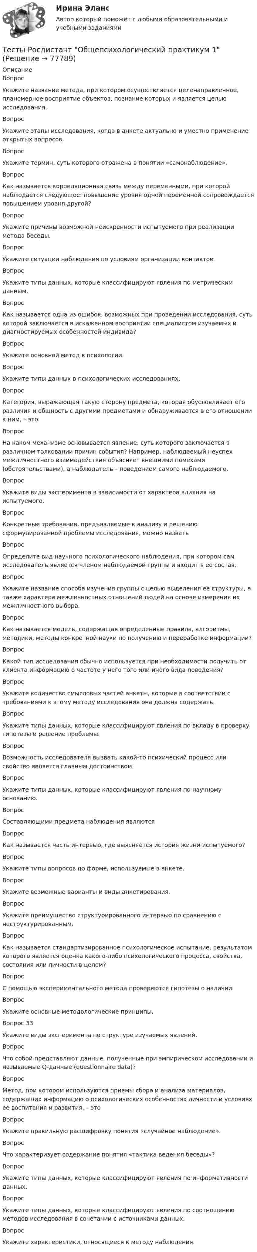      
            Описание
            ВопросУкажите название метода, при котором осуществляется целенаправленное, планомерное восприятие объектов, познание которых и является целью исследования.Вопрос Укажите этапы исследования, когда в анкете актуально и уместно применение открытых вопросов.Вопрос Укажите термин, суть которого отражена в понятии «самонаблюдение».Вопрос Как называется корреляционная связь между переменными, при которой наблюдается следующее: повышение уровня одной переменной сопровождается повышением уровня другой?Вопрос Укажите причины возможной неискренности испытуемого при реализации метода беседы.Вопрос Укажите ситуации наблюдения по условиям организации контактов.ВопросУкажите типы данных, которые классифицируют явления по метрическим данным.Вопрос Как называется одна из ошибок, возможных при проведении исследования, суть которой заключается в искаженном восприятии специалистом изучаемых и диагностируемых особенностей индивида?Вопрос Укажите основной метод в психологии.Вопрос Укажите типы данных в психологических исследованиях.Вопрос Категория, выражающая такую сторону предмета, которая обусловливает его различия и общность с другими предметами и обнаруживается в его отношении к ним, – этоВопрос На каком механизме основывается явление, суть которого заключается в различном толковании причин события? Например, наблюдаемый неуспех межличностного взаимодействия объясняет внешними помехами (обстоятельствами), а наблюдатель – поведением самого наблюдаемого.Вопрос Укажите виды эксперимента в зависимости от характера влияния на испытуемого.Вопрос Конкретные требования, предъявляемые к анализу и решению сформулированной проблемы исследования, можно назватьВопросОпределите вид научного психологического наблюдения, при котором сам исследователь является членом наблюдаемой группы и входит в ее состав.Вопрос Укажите название способа изучения группы с целью выделения ее структуры, а также характера межличностных отношений людей на основе измерения их межличностного выбора.Вопрос Как называется модель, содержащая определенные правила, алгоритмы, методики, методы конкретной науки по получению и переработке информации?Вопрос Какой тип исследования обычно используется при необходимости получить от клиента информацию о частоте у него того или иного вида поведения?Вопрос Укажите количество смысловых частей анкеты, которые в соответствии с требованиями к этому методу исследования она должна содержать. Вопрос Укажите типы данных, которые классифицируют явления по вкладу в проверку гипотезы и решение проблемы.Вопрос Возможность исследователя вызвать какой-то психический процесс или свойство является главным достоинствомВопрос Укажите типы данных, которые классифицируют явления по научному основанию.ВопросСоставляющими предмета наблюдения являютсяВопрос Как называется часть интервью, где выясняется история жизни испытуемого?Вопрос Укажите типы вопросов по форме, используемые в анкете.Вопрос Укажите возможные варианты и виды анкетирования.Вопрос Укажите преимущество структурированного интервью по сравнению с неструктурированным.Вопрос Как называется стандартизированное психологическое испытание, результатом которого является оценка какого-либо психологического процесса, свойства, состояния или личности в целом?Вопрос С помощью экспериментального метода проверяются гипотезы о наличииВопрос Укажите основные методологические принципы.Вопрос 33Укажите виды эксперимента по структуре изучаемых явлений.ВопросЧто собой представляют данные, полученные при эмпирическом исследовании и называемые Q-данные (questionnaire data)?Вопрос Метод, при котором используются приемы сбора и анализа материалов, содержащих информацию о психологических особенностях личности и условиях ее воспитания и развития, – этоВопрос Укажите правильную расшифровку понятия «случайное наблюдение».Вопрос Что характеризует содержание понятия «тактика ведения беседы»?Вопрос Укажите типы данных, которые классифицируют явления по информативности данных.Вопрос Укажите типы данных, которые классифицируют явления по соотношению методов исследования в сочетании с источниками данных.Вопрос Укажите характеристики, относящиеся к методу наблюдения.   
            
            
            Тесты Росдистант МассажТесты Росдистант Общепсихологический практикум 1Тесты Росдистант Общепсихологический практикум 2Тесты Росдистант Органическая Химия 2Тесты Росдистант Основы гендерной психологииТесты Росдистант Основы строительной климатологии, теплотехники, акустики и светотехникиТесты Росдистант ПравоведениеТесты Росдистант Анатомия и физиология человекаТесты Росдистант Анатомия человекаТесты Росдистант Деловые переговорыТесты Росдистант История психологииТЕСТЫ РОСДИСТАНТ итоговый + промежуточные по предмету Проектирование машиностроительного производства Тесты Росдистант Клиническая психология детей и подростковТесты Росдистант Конструкция из дерева и пластмасс