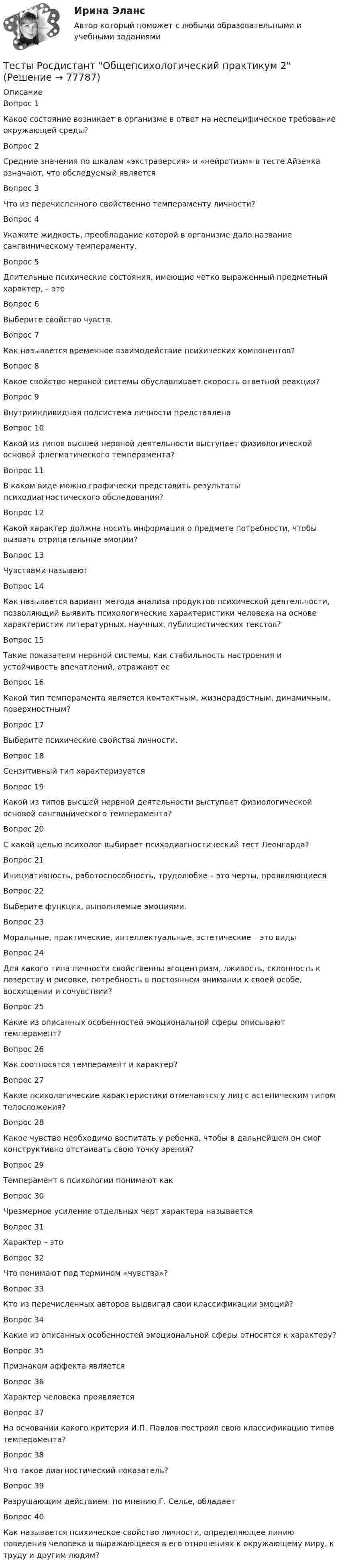      
            Описание
            Вопрос 1Какое состояние возникает в организме в ответ на неспецифическое требование окружающей среды?Вопрос 2Средние значения по шкалам «экстраверсия» и «нейротизм» в тесте Айзенка означают, что обследуемый являетсяВопрос 3Что из перечисленного свойственно темпераменту личности?Вопрос 4Укажите жидкость, преобладание которой в организме дало название сангвиническому темпераменту.Вопрос 5Длительные психические состояния, имеющие четко выраженный предметный характер, – этоВопрос 6Выберите свойство чувств.Вопрос 7Как называется временное взаимодействие психических компонентов?Вопрос 8Какое свойство нервной системы обуславливает скорость ответной реакции?Вопрос 9Внутрииндивидная подсистема личности представленаВопрос 10Какой из типов высшей нервной деятельности выступает физиологической основой флегматического темперамента?Вопрос 11В каком виде можно графически представить результаты психодиагностического обследования?Вопрос 12Какой характер должна носить информация о предмете потребности, чтобы вызвать отрицательные эмоции?Вопрос 13Чувствами называютВопрос 14Как называется вариант метода анализа продуктов психической деятельности, позволяющий выявить психологические характеристики человека на основе характеристик литературных, научных, публицистических текстов?Вопрос 15Такие показатели нервной системы, как стабильность настроения и устойчивость впечатлений, отражают ееВопрос 16Какой тип темперамента является контактным, жизнерадостным, динамичным, поверхностным?Вопрос 17Выберите психические свойства личности.Вопрос 18Сензитивный тип характеризуетсяВопрос 19Какой из типов высшей нервной деятельности выступает физиологической основой сангвинического темперамента?Вопрос 20С какой целью психолог выбирает психодиагностический тест Леонгарда?Вопрос 21Инициативность, работоспособность, трудолюбие – это черты, проявляющиесяВопрос 22Выберите функции, выполняемые эмоциями.Вопрос 23Моральные, практические, интеллектуальные, эстетические – это видыВопрос 24Для какого типа личности свойственны эгоцентризм, лживость, склонность к позерству и рисовке, потребность в постоянном внимании к своей особе, восхищении и сочувствии?Вопрос 25Какие из описанных особенностей эмоциональной сферы описывают темперамент?Вопрос 26Как соотносятся темперамент и характер?Вопрос 27Какие психологические характеристики отмечаются у лиц с астеническим типом телосложения?Вопрос 28Какое чувство необходимо воспитать у ребенка, чтобы в дальнейшем он смог конструктивно отстаивать свою точку зрения?Вопрос 29Темперамент в психологии понимают какВопрос 30Чрезмерное усиление отдельных черт характера называетсяВопрос 31Характер – этоВопрос 32Что понимают под термином «чувства»?Вопрос 33Кто из перечисленных авторов выдвигал свои классификации эмоций?Вопрос 34Какие из описанных особенностей эмоциональной сферы относятся к характеру?Вопрос 35Признаком аффекта являетсяВопрос 36Характер человека проявляетсяВопрос 37На основании какого критерия И.П. Павлов построил свою классификацию типов темперамента?Вопрос 38Что такое диагностический показатель?Вопрос 39Разрушающим действием, по мнению Г. Селье, обладаетВопрос 40Как называется психическое свойство личности, определяющее линию поведения человека и выражающееся в его отношениях к окружающему миру, к труду и другим людям?   
            
            
            Тесты Росдистант Общепсихологический практикум 1Тесты Росдистант Общепсихологический практикум 2Тесты Росдистант Органическая Химия 2Тесты Росдистант Основы гендерной психологииТесты Росдистант Основы строительной климатологии, теплотехники, акустики и светотехникиТесты Росдистант ПравоведениеТесты Росдистант Практикум по психодиагностикеТесты Росдистант Анатомия человекаТесты Росдистант Деловые переговорыТесты Росдистант История психологииТЕСТЫ РОСДИСТАНТ итоговый + промежуточные по предмету Проектирование машиностроительного производства Тесты Росдистант Клиническая психология детей и подростковТесты Росдистант Конструкция из дерева и пластмассТесты Росдистант Маркетинг
