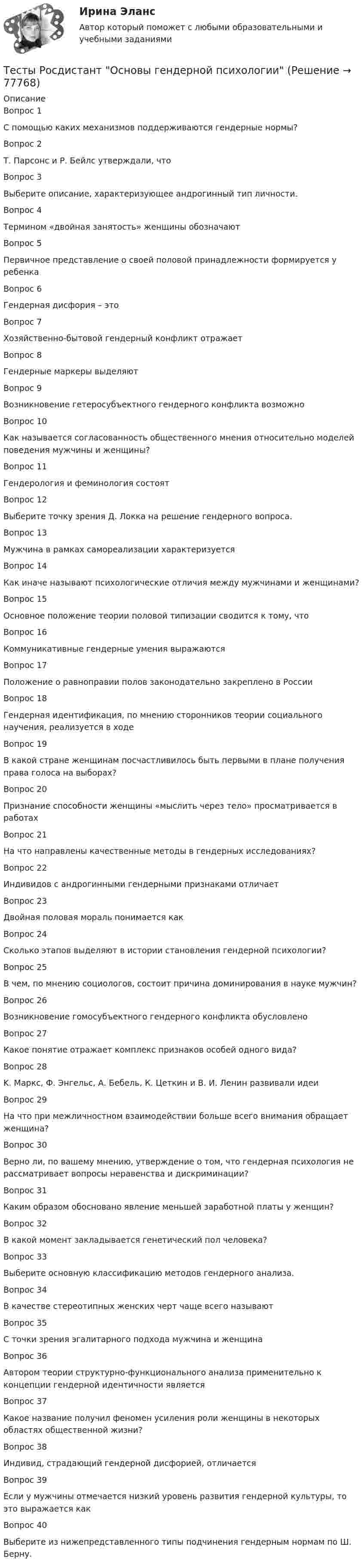      
            Описание
            Вопрос 1С помощью каких механизмов поддерживаются гендерные нормы?Вопрос 2Т. Парсонс и Р. Бейлс утверждали, чтоВопрос 3Выберите описание, характеризующее андрогинный тип личности.Вопрос 4Термином «двойная занятость» женщины обозначаютВопрос 5Первичное представление о своей половой принадлежности формируется у ребенкаВопрос 6Гендерная дисфория – этоВопрос 7Хозяйственно-бытовой гендерный конфликт отражаетВопрос 8Гендерные маркеры выделяютВопрос 9Возникновение гетеросубъектного гендерного конфликта возможноВопрос 10Как называется согласованность общественного мнения относительно моделей поведения мужчины и женщины?Вопрос 11Гендерология и феминология состоятВопрос 12Выберите точку зрения Д. Локка на решение гендерного вопроса.Вопрос 13Мужчина в рамках самореализации характеризуетсяВопрос 14Как иначе называют психологические отличия между мужчинами и женщинами?Вопрос 15Основное положение теории половой типизации сводится к тому, чтоВопрос 16Коммуникативные гендерные умения выражаютсяВопрос 17Положение о равноправии полов законодательно закреплено в РоссииВопрос 18Гендерная идентификация, по мнению сторонников теории социального научения, реализуется в ходеВопрос 19В какой стране женщинам посчастливилось быть первыми в плане получения права голоса на выборах?Вопрос 20Признание способности женщины «мыслить через тело» просматривается в работахВопрос 21На что направлены качественные методы в гендерных исследованиях?Вопрос 22Индивидов с андрогинными гендерными признаками отличаетВопрос 23Двойная половая мораль понимается какВопрос 24Сколько этапов выделяют в истории становления гендерной психологии?Вопрос 25В чем, по мнению социологов, состоит причина доминирования в науке мужчин?Вопрос 26Возникновение гомосубъектного гендерного конфликта обусловленоВопрос 27Какое понятие отражает комплекс признаков особей одного вида?Вопрос 28K. Маркс, Ф. Энгельс, А. Бебель, К. Цеткин и В. И. Ленин развивали идеиВопрос 29На что при межличностном взаимодействии больше всего внимания обращает женщина?Вопрос 30Верно ли, по вашему мнению, утверждение о том, что гендерная психология не рассматривает вопросы неравенства и дискриминации?Вопрос 31Каким образом обосновано явление меньшей заработной платы у женщин?Вопрос 32В какой момент закладывается генетический пол человека?Вопрос 33Выберите основную классификацию методов гендерного анализа.Вопрос 34В качестве стереотипных женских черт чаще всего называютВопрос 35С точки зрения эгалитарного подхода мужчина и женщинаВопрос 36Автором теории структурно-функционального анализа применительно к концепции гендерной идентичности являетсяВопрос 37Какое название получил феномен усиления роли женщины в некоторых областях общественной жизни?Вопрос 38Индивид, страдающий гендерной дисфорией, отличаетсяВопрос 39Если у мужчины отмечается низкий уровень развития гендерной культуры, то это выражается какВопрос 40Выберите из нижепредставленного типы подчинения гендерным нормам по Ш. Берну.   
            
            
            Тесты Росдистант Органическая Химия 2Тесты Росдистант Основы гендерной психологииТесты Росдистант Основы строительной климатологии, теплотехники, акустики и светотехникиТесты Росдистант ПравоведениеТесты Росдистант Практикум по психодиагностикеТесты Росдистант Проектирование информационных систем 2Тесты Росдистант Проектная деятельность 4Тесты Росдистант История психологииТЕСТЫ РОСДИСТАНТ итоговый + промежуточные по предмету Проектирование машиностроительного производства Тесты Росдистант Клиническая психология детей и подростковТесты Росдистант Конструкция из дерева и пластмассТесты Росдистант МаркетингТесты Росдистант МассажТесты Росдистант Общепсихологический практикум 1