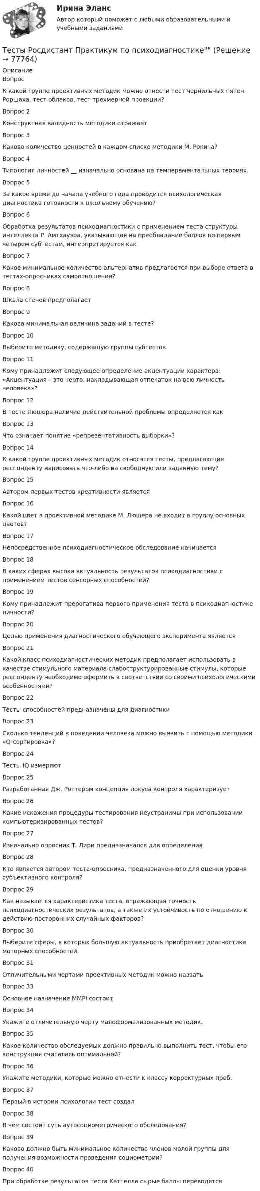      
            Описание
            Вопрос К какой группе проективных методик можно отнести тест чернильных пятен Роршаха, тест облаков, тест трехмерной проекции?Вопрос 2Конструктная валидность методики отражаетВопрос 3Каково количество ценностей в каждом списке методики М. Рокича?  Вопрос 4Типология личностей __ изначально основана на темпераментальных теориях.Вопрос 5За какое время до начала учебного года проводится психологическая диагностика готовности к школьному обучению? Вопрос 6Обработка результатов психодиагностики с применением теста структуры интеллекта Р. Амтхауэра, указывающая на преобладание баллов по первым четырем субтестам, интерпретируется какВопрос 7Какое минимальное количество альтернатив предлагается при выборе ответа в тестах-опросниках самоотношения? Вопрос 8Шкала стенов предполагаетВопрос 9Какова минимальная величина заданий в тесте?Вопрос 10Выберите методику, содержащую группы субтестов.Вопрос 11Кому принадлежит следующее определение акцентуации характера: «Акцентуация – это черта, накладывающая отпечаток на всю личность человека»?Вопрос 12В тесте Люшера наличие действительной проблемы определяется какВопрос 13Что означает понятие «репрезентативность выборки»?Вопрос 14К какой группе проективных методик относятся тесты, предлагающие респонденту нарисовать что-либо на свободную или заданную тему?Вопрос 15Автором первых тестов креативности является Вопрос 16Какой цвет в проективной методике М. Люшера не входит в группу основных цветов?Вопрос 17Непосредственное психодиагностическое обследование начинается Вопрос 18В каких сферах высока актуальность результатов психодиагностики с применением тестов сенсорных способностей?Вопрос 19Кому принадлежит прерогатива первого применения теста в психодиагностике личности?Вопрос 20Целью применения диагностического обучающего эксперимента является Вопрос 21Какой класс психодиагностических методик предполагает использовать в качестве стимульного материала слабоструктурированные стимулы, которые респонденту необходимо оформить в соответствии со своими психологическими особенностями? Вопрос 22Тесты способностей предназначены для диагностикиВопрос 23Сколько тенденций в поведении человека можно выявить с помощью методики «Q-сортировка»?Вопрос 24Тесты IQ измеряютВопрос 25Разработанная Дж. Роттером концепция локуса контроля характеризуетВопрос 26Какие искажения процедуры тестирования неустранимы при использовании компьютеризированных тестов? Вопрос 27Изначально опросник Т. Лири предназначался для определенияВопрос 28Кто является автором теста-опросника, предназначенного для оценки уровня субъективного контроля?Вопрос 29Как называется характеристика теста, отражающая точность психодиагностических результатов, а также их устойчивость по отношению к действию посторонних случайных факторов?Вопрос 30Выберите сферы, в которых большую актуальность приобретает диагностика моторных способностей.Вопрос 31Отличительными чертами проективных методик можно назватьВопрос 33Основное назначение MMPI состоитВопрос 34Укажите отличительную черту малоформализованных методик.Вопрос 35Какое количество обследуемых должно правильно выполнить тест, чтобы его конструкция считалась оптимальной?Вопрос 36Укажите методики, которые можно отнести к классу корректурных проб.Вопрос 37Первый в истории психологии тест создал Вопрос 38В чем состоит суть аутосоциометрического обследования? Вопрос 39Каково должно быть минимальное количество членов малой группы для получения возможности проведения социометрии?Вопрос 40При обработке результатов теста Kеттелла сырые баллы переводятся   
            
            
            Тесты Росдистант ПравоведениеТесты Росдистант Практикум по психодиагностикеТесты Росдистант Проектирование информационных систем 2Тесты Росдистант Проектная деятельность 4Тесты Росдистант ПсиходиагностикаТесты Росдистант Разработка технологических карт 1 Тесты Росдистант Русский язык и культура речиТесты Росдистант Конструкция из дерева и пластмассТесты Росдистант МаркетингТесты Росдистант МассажТесты Росдистант Общепсихологический практикум 1Тесты Росдистант Общепсихологический практикум 2Тесты Росдистант Органическая Химия 2Тесты Росдистант Основы гендерной психологии