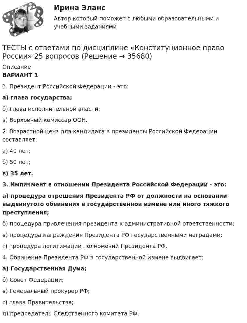     
          Описание
          ВАРИАНТ 11. Президент Российской Федерации - это: а) глава государства;б) глава исполнительной власти;в) Верховный комиссар ООН.  2. Возрастной ценз для кандидата в президенты Российской Федерации составляет:а) 40 лет;б) 50 лет;в) 35 лет. 3. Импичмент в отношении Президента Российской Федерации - это:а) процедура отрешения Президента РФ от должности на основании выдвинутого обвинения в государственной измене или иного тяжкого преступления;б) процедура привлечения президента к административной ответственности;в) процедура награждения Президента РФ государственными наградами;г) процедура легитимации полномочий Президента РФ.  4. Обвинение Президента РФ в государственной измене выдвигает:а) Государственная Дума;б) Совет Федерации;в) Генеральный прокурор РФ;г) глава Правительства;д) председатель Следственного комитета РФ.  
            
            
            Тесты с ответами / Механика жидкости и газаТЕСТЫ с ответами по дисциплине «Конституционное право России» 25 вопросовТесты с решениями (36 вопросов) по дисциплине Земельное правоТесты с решениями (Арбитражный процесс) тесты с решениями (Гражданское право) 37 вопросов на отличноТесты с решениями  по учебной дисциплине «Криминология» (для зачета) 60 вопросовТесты ТОЭ3 Тесты   Росдистант Технологические процессы в строительствеТесты  Росдистант Физическая реабилитацияТесты  Росдистант Фитнес-технологииТесты  Росдистант ХимияТесты  Росдистант Элективные дисциплины по физической культуре и спорту. ВолейболТесты с 1-3 Детская литература с практикумом по выразительному чтению (ПНК)Тесты синергия Гражданское право
