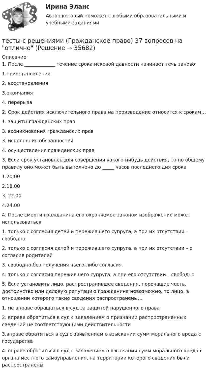     
          Описание
          1. После _____________ течение срока исковой давности начинает течь заново:1.приостановления2. восстановления3.окончания4. перерыва 2. Срок действия исключительного права на произведение относится к срокам…1. защиты гражданских прав3. возникновения гражданских прав3. исполнения обязанностей4. осуществления гражданских прав 3. Если срок установлен для совершения какого-нибудь действия, то по общему правилу оно может быть выполнено до _____ часов последнего дня срока1.20.002.18.003. 22.004.24.00 4. После смерти гражданина его охраняемое законом изображение может использоваться1. только с согласия детей и пережившего супруга, а при их отсутствии – свободно2. только с согласия детей и пережившего супруга, а при их отсутствии – с согласия родителей3. свободно без получения чьего-либо согласия4. только с согласия пережившего супруга, а при его отсутствии – свободно 5. Если установить лицо, распространившее сведения, порочащие честь, достоинство или деловую репутацию гражданина невозможно, то лицо, в отношении которого такие сведения распространены…1. не вправе обращаться в суд за защитой нарушенного права2. вправе обратиться в суд с заявлением о признании распространенных сведений не соответствующими действительности3.вправе обратиться в суд с заявлением о взыскании сумм морального вреда с государства4. вправе обратиться в суд с заявлением о взыскании сумм морального вреда с органа местного самоуправления, на территории которого сведения были распространены   
            
            
            Тесты с решениями (Арбитражный процесс) тесты с решениями (Гражданское право) 37 вопросов на отличноТесты с решениями  по учебной дисциплине «Криминология» (для зачета) 60 вопросовТесты ТОЭ3 Тесты УрФУТесты/Физика 2/РосдистантТесты/Электроснабжение/РОСДИСТАНТТесты  Росдистант ХимияТесты  Росдистант Элективные дисциплины по физической культуре и спорту. ВолейболТесты с 1-3 Детская литература с практикумом по выразительному чтению (ПНК)Тесты синергия Гражданское правоТесты с ключами по предмету ГидромеханикаТесты с ответами / Механика жидкости и газаТЕСТЫ с ответами по дисциплине «Конституционное право России» 25 вопросов