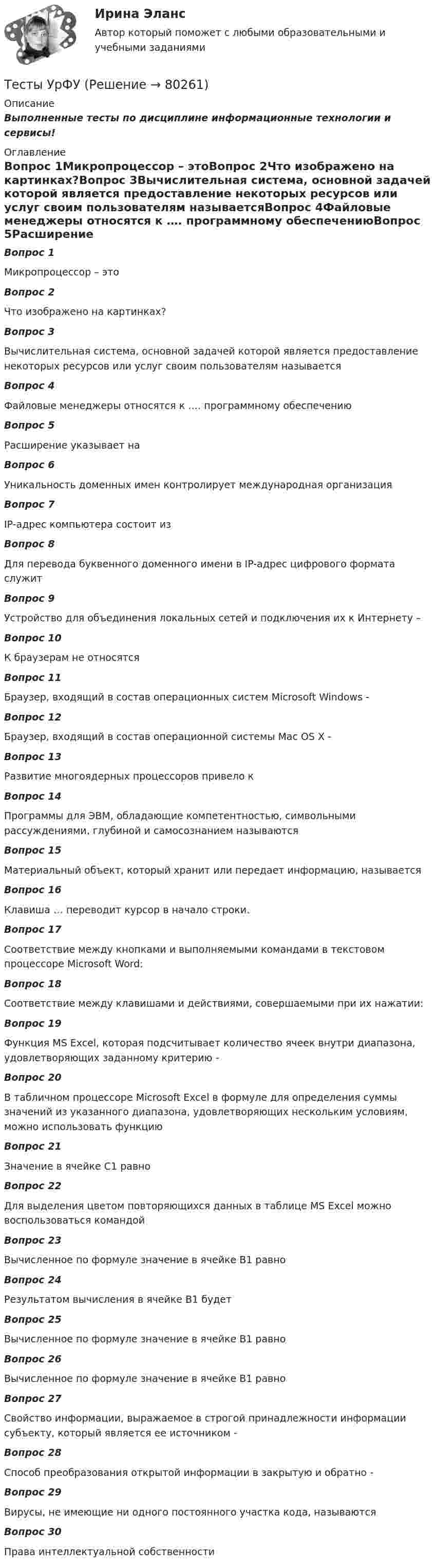      
            Описание
            Выполненные тесты по дисциплине информационные технологии и сервисы! 
            Оглавление
            Вопрос 1Микропроцессор – этоВопрос 2Что изображено на картинках?Вопрос 3Вычислительная система, основной задачей которой является предоставление некоторых ресурсов или услуг своим пользователям называетсяВопрос 4Файловые менеджеры относятся к …. программному обеспечениюВопрос 5Расширение указывает на Вопрос 6Уникальность доменных имен контролирует международная организацияВопрос 7IP-адрес компьютера состоит изВопрос 8Для перевода буквенного доменного имени в IP-адрес цифрового формата служитВопрос 9Устройство для объединения локальных сетей и подключения их к Интернету –Вопрос 10К браузерам не относятсяВопрос 11 Браузер, входящий в состав операционных систем Microsoft Windows - Вопрос 12 Браузер, входящий в состав операционной системы Mac OS X - Вопрос 13Развитие многоядерных процессоров привело кВопрос 14Программы для ЭВМ, обладающие компетентностью, символьными рассуждениями, глубиной и самосознанием называютсяВопрос 15Материальный объект, который хранит или передает информацию, называетсяВопрос 16Клавиша … переводит курсор в начало строки.Вопрос 17Соответствие между кнопками и выполняемыми командами в текстовом процессоре Microsoft Word:Вопрос 18Соответствие между клавишами и действиями, совершаемыми при их нажатии:Вопрос 19Функция MS Excel, которая подсчитывает количество ячеек внутри диапазона, удовлетворяющих заданному критерию -Вопрос 20В табличном процессоре Microsoft Excel в формуле для определения суммы значений из указанного диапазона, удовлетворяющих нескольким условиям, можно использовать функциюВопрос 21Значение в ячейке C1 равноВопрос 22Для выделения цветом повторяющихся данных в таблице MS Excel можно воспользоваться командойВопрос 23Вычисленное по формуле значение в ячейке B1 равноВопрос 24Результатом вычисления в ячейке B1 будетВопрос 25Вычисленное по формуле значение в ячейке B1 равноВопрос 26Вычисленное по формуле значение в ячейке B1 равноВопрос 27Свойство информации, выражаемое в строгой принадлежности информации субъекту, который является ее источником -Вопрос 28Способ преобразования открытой информации в закрытую и обратно -Вопрос 29Вирусы, не имеющие ни одного постоянного участка кода, называютсяВопрос 30Права интеллектуальной собственности  
            
            
            Тесты ТОЭ3 Тесты УрФУТесты/Физика 2/РосдистантТесты/Электроснабжение/РОСДИСТАНТТест - ЭКЗАМЕН- 1 семестр - Высшая математика СИНЕРГИЯ- ответыТест экзамен Общая и неорганическая химия 2 семестр Тест. Экологические нормы и нормативы. 05 Ноября 2023Тесты синергия Гражданское правоТесты с ключами по предмету ГидромеханикаТесты с ответами / Механика жидкости и газаТЕСТЫ с ответами по дисциплине «Конституционное право России» 25 вопросовТесты с решениями (36 вопросов) по дисциплине Земельное правоТесты с решениями (Арбитражный процесс) тесты с решениями (Гражданское право) 37 вопросов на отлично