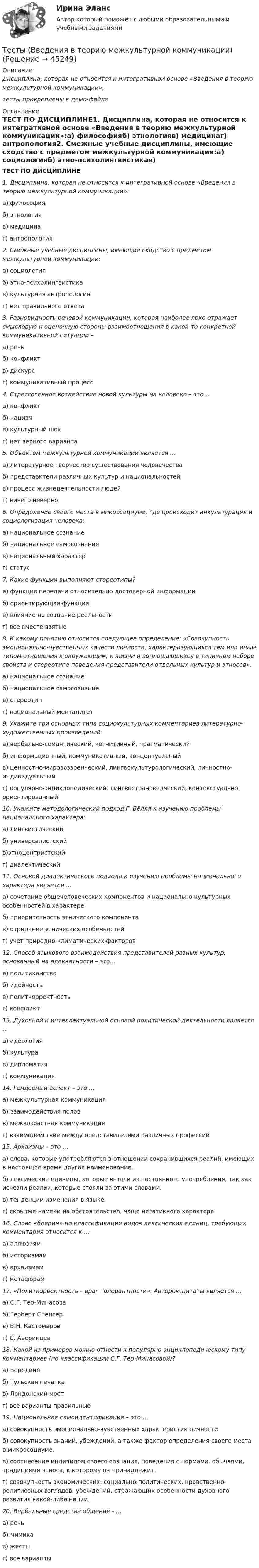     
            Описание
             Дисциплина, которая не относится к интегративной основе «Введения в теорию межкультурной коммуникации».тесты прикреплены в демо-файле 
            Оглавление
             ТЕСТ ПО ДИСЦИПЛИНЕ1. Дисциплина, которая не относится к интегративной основе «Введения в теорию межкультурной коммуникации»:a) философияб) этнологияв) медицинаг) антропология2. Смежные учебные дисциплины, имеющие сходство с предметом межкультурной коммуникации:а) социологияб) этно-психолингвистикав) культурная антропологияг) нет правильного ответа3. Разновидность речевой коммуникации, которая наиболее ярко отражает смысловую и оценочную стороны взаимоотношения в какой-то конкретной коммуникативной ситуации –а) речьб) конфликтв) дискурсг) коммуникативный процесс4. Стрессогенное воздействие новой культуры на человека – это …а) конфликт б) нацизмв) культурный шокг) нет верного варианта5. Объектом межкультурной коммуникации является …а) литературное творчество существования человечестваб) представители различных культур и национальностейв) процесс жизнедеятельности людей г) ничего неверно6. Определение своего места в микросоциуме, где происходит инкультурация и социологизация человека:а) национальное сознаниеб) национальное самосознаниев) национальный характерг) статус7. Какие функции выполняют стереотипы?а) функция передачи относительно достоверной информацииб) ориентирующая функцияв) влияние на создание реальностиг) все вместе взятые8. К какому понятию относится следующее определение: «Совокупность эмоционально-чувственных качеств личности, характеризующихся тем или иным типом отношения к окружающим, к жизни и воплощающихся в типичном наборе свойств и стереотипе поведения представители отдельных культур и этносов».а) национальное сознаниеб) национальное самосознаниев) стереотипг) национальный менталитет9. Укажите три основных типа социокультурных комментариев литературно-художественных произведений:a) вербально-семантический, когнитивный, прагматическийб) информационный, коммуникативный, концептуальныйв) ценностно-мировоззренческий, лингвокультурологический, личностно-индивидуальныйг) популярно-энциклопедический, лингвострановедческий, контекстуально ориентированный 10. Укажите методологический подход Г. Бёлля к изучению проблемы национального характера:a) лингвистическийб) универсалистскийв)этноцентристскийг) диалектический11. Основой диалектического подхода к изучению проблемы национального характера является …a) сочетание общечеловеческих компонентов и национально культурных особенностей в характереб) приоритетность этнического компонентав) отрицание этнических особенностейг) учет природно-климатических факторов12. Способ языкового взаимодействия представителей разных культур, основанный на адекватности – это…a) политиканствоб) идейностьв) политкорректность г) конфликт13. Духовной и интеллектуальной основой политической деятельности является …a) идеологияб) культурав) дипломатияг) коммуникация14. Гендерный аспект – это …a) межкультурная коммуникацияб) взаимодействия половв) межвозрастная коммуникацияг) взаимодействие между представителями различных профессий15. Архаизмы – это …a) слова, которые употребляются в отношении сохранившихся реалий, имеющих в настоящее время другое наименование.б) лексические единицы, которые вышли из постоянного употребления, так как исчезли реалии, которые стояли за этими словами.в) тенденции изменения в языке.г) скрытые намеки на обстоятельства, чаще негативного характера.16. Слово «боярин» по классификации видов лексических единиц, требующих комментария относится к …a) аллюзиямб) историзмамв) архаизмамг) метафорам17. «Политкорректность – враг толерантности». Автором цитаты является …a) С.Г. Тер-Минасоваб) Герберт Спенсер в) В.Н. Кастомаровг) С. Аверинцев18. Какой из примеров можно отнести к популярно-энциклопедическому типу комментариев (по классификации С.Г. Тер-Минасовой)?a) Бородиноб) Тульская печаткав) Лондонский мостг) все варианты правильные19. Национальная самоидентификация – это …a) совокупность эмоционально-чувственных характеристик личности.б) совокупность знаний, убеждений, а также фактор определения своего места в микросоциуме.в) соотнесение индивидом своего сознания, поведения с нормами, обычаями, традициями этноса, к которому он принадлежит.г) совокупность экономических, социально-политических, нравственно-религиозных взглядов, убеждений, отражающих особенности духовного развития какой-либо нации.20. Вербальные средства общения - …a) речьб) мимикав) жестыг) все варианты 
            
            
            Тесты АППКК Раздел 12 Педагогика и психология дошкольного образования. Педагогика начального образования. Воспитатель детей дошкольного возраста. Учитель начальных классов» (1170 ч.)Тесты (Введения в теорию межкультурной коммуникации)Тесты и задача по банковскому делутесты и итоговый  по Микроэкономика (4.6 - Э.1.22)  СИБУПК Тесты интеллекта и креативности СинергияТЕСТЫ ИРНИТУ 2023 ХИМИЯ весь курс  100%Тесты и ситуационные задачи для аккредитации по должности Медицинский психологТесты 50 баллов - Социальная психологияТесты 50 баллов - Теоретическая основа гештальт-подхода, диагностикаТесты 50 баллов - Технологии ведения тренингаТесты 50 баллов - Этические принципы работы гештальт-консультанта. Организация и расширение частной практикиТесты 75 вопросовТесты Адвокатура в РоссииТесты/Английский язык/Росдистант