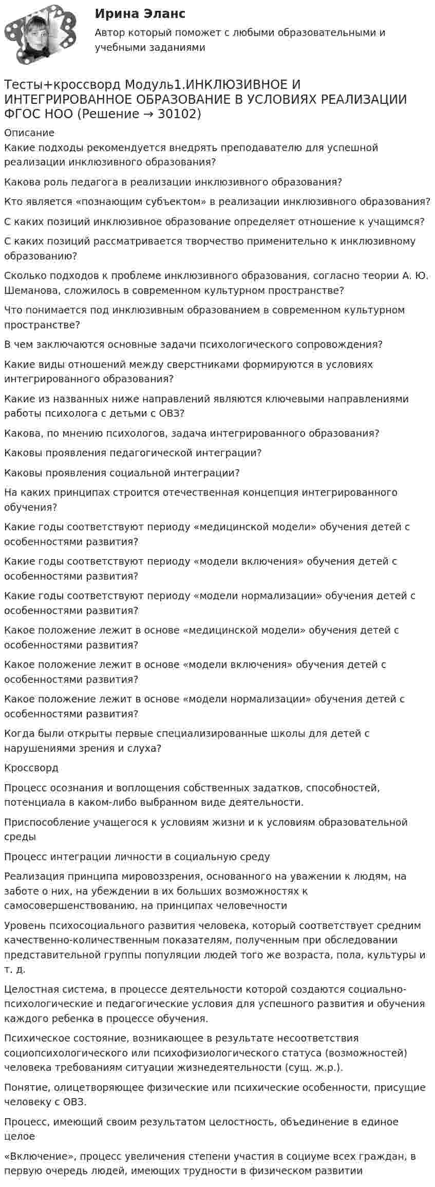      
          Описание
          Какие подходы рекомендуется внедрять преподавателю для успешной реализации инклюзивного образования?Какова роль педагога в реализации инклюзивного образования?Кто является «познающим субъектом» в реализации инклюзивного образования?С каких позиций инклюзивное образование определяет отношение к учащимся?С каких позиций рассматривается творчество применительно к инклюзивному образованию?Сколько подходов к проблеме инклюзивного образования, согласно теории А. Ю. Шеманова, сложилось в современном культурном пространстве?Что понимается под инклюзивным образованием в современном культурном пространстве?В чем заключаются основные задачи психологического сопровождения?Какие виды отношений между сверстниками формируются в условиях интегрированного образования?Какие из названных ниже направлений являются ключевыми направлениями работы психолога с детьми с ОВЗ?Какова, по мнению психологов, задача интегрированного образования?Каковы проявления педагогической интеграции?Каковы проявления социальной интеграции?На каких принципах строится отечественная концепция интегрированного обучения?Какие годы соответствуют периоду «медицинской модели» обучения детей с особенностями развития?Какие годы соответствуют периоду «модели включения» обучения детей с особенностями развития?Какие годы соответствуют периоду «модели нормализации» обучения детей с особенностями развития?Какое положение лежит в основе «медицинской модели» обучения детей с особенностями развития?Какое положение лежит в основе «модели включения» обучения детей с особенностями развития?Какое положение лежит в основе «модели нормализации» обучения детей с особенностями развития?Когда были открыты первые специализированные школы для детей с нарушениями зрения и слуха?КроссвордПроцесс осознания и воплощения собственных задатков, способностей, потенциала в каком-либо выбранном виде деятельности.Приспособление учащегося к условиям жизни и к условиям образовательной средыПроцесс интеграции личности в социальную средуРеализация принципа мировоззрения, основанного на уважении к людям, на заботе о них, на убеждении в их больших возможностях к самосовершенствованию, на принципах человечностиУровень психосоциального развития человека, который соответствует средним качественно-количественным показателям, полученным при обследовании представительной группы популяции людей того же возраста, пола, культуры и т. д.Целостная система, в процессе деятельности которой создаются социально-психологические и педагогические условия для успешного развития и обучения каждого ребенка в процессе обучения.Психическое состояние, возникающее в результате несоответствия социопсихологического или психофизиологического статуса (возможностей) человека требованиям ситуации жизнедеятельности (сущ. ж.р.). Понятие, олицетворяющее физические или психические особенности, присущие человеку с ОВЗ.  Процесс, имеющий своим результатом целостность, объединение в единое целое«Включение», процесс увеличения степени участия в социуме всех граждан, в первую очередь людей, имеющих трудности в физическом развитии  
            
            
            ТЕСТЫ «Компьютерная графика»Тесты+кроссворд Модуль1.ИНКЛЮЗИВНОЕ И ИНТЕГРИРОВАННОЕ ОБРАЗОВАНИЕ В УСЛОВИЯХ РЕАЛИЗАЦИИ ФГОС НООТесты к теме Рынок труд, рента, ссудный %  Тесты курса «История России» на платформе Открытое образование Модуль 8. Россия в начале XX века (ответы на тест Синергия / МТИ / МОИ / МосАП) Тесты к экзамену по фармакологииТесты /Механика грунтов/1-12+ИтоговыйТесты МТИ. Экзамен по модулю ПМ.01 МОИ 4 семестр (ответы🟢87/100 баллов)Тесты АППКК Раздел 11 Педагогика и психология дошкольного образования. Педагогика начального образования. Воспитатель детей дошкольного возраста. Учитель начальных классов» (1170 ч.)Тесты АППКК Раздел 12 Педагогика и психология дошкольного образования. Педагогика начального образования. Воспитатель детей дошкольного возраста. Учитель начальных классов» (1170 ч.)Тесты (Введения в теорию межкультурной коммуникации)Тесты и задача по банковскому делутесты и итоговый  по Микроэкономика (4.6 - Э.1.22)  СИБУПК Тесты интеллекта и креативности СинергияТЕСТЫ ИРНИТУ 2023 ХИМИЯ весь курс  100%