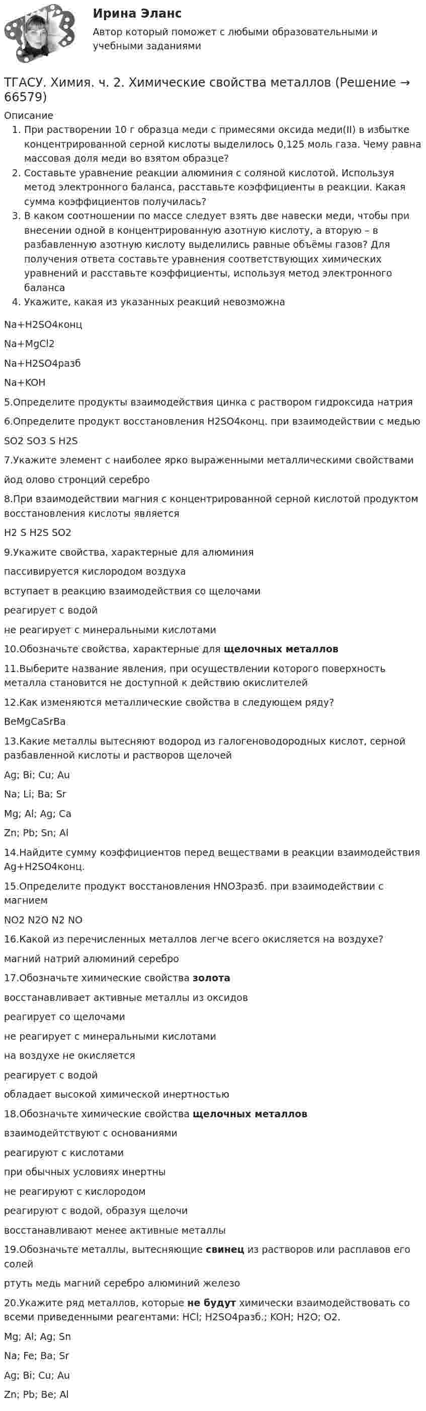      
            Описание
            При растворении 10 г образца меди с примесями оксида меди(II) в избытке концентрированной серной кислоты выделилось 0,125 моль газа. Чему равна массовая доля меди во взятом образце?Составьте уравнение реакции алюминия с соляной кислотой. Используя метод электронного баланса, расставьте коэффициенты в реакции. Какая сумма коэффициентов получилась?В каком соотношении по массе следует взять две навески меди, чтобы при внесении одной в концентрированную азотную кислоту, а вторую – в разбавленную азотную кислоту выделились равные объёмы газов? Для получения ответа составьте уравнения соответствующих химических уравнений и расставьте коэффициенты, используя метод электронного балансаУкажите, какая из указанных реакций невозможнаNa+H2SO4концNa+MgCl2Na+H2SO4разбNa+KOH5.Определите продукты взаимодействия цинка с раствором гидроксида натрия6.Определите продукт восстановления H2SO4конц. при взаимодействии с медьюSO2 SO3 S H2S7.Укажите элемент с наиболее ярко выраженными металлическими свойствамийод олово стронций серебро8.При взаимодействии магния с концентрированной серной кислотой продуктом восстановления кислоты являетсяH2 S H2S SO29.Укажите свойства, характерные для алюминияпассивируется кислородом воздухавступает в реакцию взаимодействия со щелочамиреагирует с водойне реагирует с минеральными кислотами10.Обозначьте свойства, характерные для щелочных металлов11.Выберите название явления, при осуществлении которого поверхность металла становится не доступной к действию окислителей12.Как изменяются металлические свойства в следующем ряду?BeMgCaSrBa13.Какие металлы вытесняют водород из галогеноводородных кислот, серной разбавленной кислоты и растворов щелочейAg; Bi; Cu; AuNa; Li; Ba; SrMg; Al; Ag; CaZn; Pb; Sn; Al14.Найдите сумму коэффициентов перед веществами в реакции взаимодействия Ag+H2SO4конц.15.Определите продукт восстановления HNO3разб. при взаимодействии с магниемNO2 N2O N2 NO16.Какой из перечисленных металлов легче всего окисляется на воздухе?магний натрий алюминий серебро17.Обозначьте химические свойства золотавосстанавливает активные металлы из оксидовреагирует со щелочамине реагирует с минеральными кислотамина воздухе не окисляетсяреагирует с водойобладает высокой химической инертностью18.Обозначьте химические свойства щелочных металловвзаимодейтствуют с основаниямиреагируют с кислотамипри обычных условиях инертныне реагируют с кислородомреагируют с водой, образуя щелочивосстанавливают менее активные металлы19.Обозначьте металлы, вытесняющие свинец из растворов или расплавов его солейртуть медь магний серебро алюминий железо20.Укажите ряд металлов, которые не будут химически взаимодействовать со всеми приведенными реагентами: HCl; H2SO4разб.; KOH; H2O; O2.Mg; Al; Ag; SnNa; Fe; Ba; SrAg; Bi; Cu; AuZn; Pb; Be; Al                  
            
            
            ТГАСУ 3 курс МетрологияТГАСУ. Химия. ч. 2. Химические свойства металловТГУ МЕХАНИКА 1 ПРОМЕЖУТОЧНЫЙ ТЕСТ 1-17ТГУ. Основы проектной деятельности. Задания 1-8. Вариант 3 ТГУ, РОСДИСТАНТ General English б2 2021 Final testТГУ [Росдистант] Архитектура промышленных зданий. Итоговые тестыТГУ [Росдистант] Архитектура промышленных зданий. Промежуточный тестыТВиМС Практические задачи (4 задачи) Результаты измерений СВ Х занесены в таблицу:Твой успешный стартап (тест с ответами Синергия)Творческие задания по психологииТворческое задание: 1. Выбрать текст закона или его часть для последующей моральной диагностики (например, Конституцию РФ, Уголовный кодекс РФ,Творческое задание № 2 Попробуйте представить различные варианты взаимодействия морали, религии и права в обществе, при которых один из социальных регуляторов выполняет ведущую функцию, в то время как остальные имеют низкий или умеренный уровень воздействия. Найдите исторические, литературные или художественные примеры таких типов социальной регуляции. Оцените текущее состояние социальной регуляции в России. Определите перспективы права и государства в России.Творческое задание по юриспруденцииТворчество Ф. Бэкона - переход к философии Нового времени