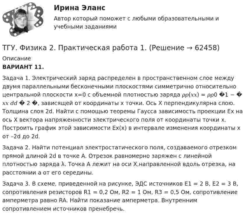    
            Описание
            ВАРИАНТ 11.Задача 1. Электрический заряд распределен в пространственном слое между двумя параллельными бесконечными плоскостями симметрично относительно центральной плоскости x=0 с объемной плотностью заряда 𝜌𝜌(𝑥𝑥) = 𝜌𝜌0 �1 − � 𝑥𝑥 𝑑𝑑 � 2 �, зависящей от координаты x точки. Ось X перпендикулярна слою. Толщина слоя 2d. Найти с помощью теоремы Гаусса зависимость проекции Ex на ось X вектора напряженности электрического поля от координаты точки x. Построить график этой зависимости Ex(x) в интервале изменения координаты x от –2d до 2d.Задача 2. Найти потенциал электростатического поля, создаваемого отрезком прямой длиной 2d в точке A. Отрезок равномерно заряжен с линейной плотностью заряда λ. Точка A лежит на оси X,направленной вдоль отрезка, на расстоянии a от его середины.Задача 3. В схеме, приведенной на рисунке, ЭДС источников E1 = 2 В, E2 = 3 В, сопротивления резисторов R1 = 0,2 Ом, R2 = 1 Ом, R3 = 0,5 Ом, сопротивление амперметра равно RA. Найти показание амперметра. Внутренним сопротивлением источников пренебречь.   
            
            
            [ТГУ Тольятти Росдистант] Практическое задание 6 СПС «Консультант Плюс»ТГУ. Физика 2. Практическая работа 1. ТГУ. Физика 3. Промежуточные тесты 1-9ТГУ Цифровой маркетингТГУ Эконометрика Контрольная работа Вариант 3 (Часть 1 и часть 2) Исследовать на идентифицируемость следующие структурные формы моделей:Текст №1 Banking Products 1) My salary is paid directly into a low-interest current account. I can withdraw money from automatic cash dispensers with a cashcard, so I hardly ever actually go into a bank. I pay regular, monthly bills by way of a standing order*: the bank pays them according to my instructions, and debits my account.Текст Без воды нет жизни + 15 грамматических заданий. 1. Из данных предложений выпишите и переведите пись¬менно те, сказуемое которых стоит в пассиве; подчеркните в них сказуемое и укажите в скобках его временную форму: 1. Die Abwässer werden mechanisch-biologisch gereinigt, der anfallende Bioschlamm wird verbrannt. 2.a) Переведите письменно глаголы, при необходимости пользуясь словарем. Подчеркните отделяемые приставки: Выполнение:ТГУ [СДО Росдистант] Теплогазоснабжение и вентиляция  КОНТРОЛЬНАЯ РАБОТАТГУ СДО Росдистант Элективные дисциплины по физической культуре и спорту Практическое задание 1ТГУ Статистика Контрольно-курсовая работа Вариант 16 (3 задания) По исходным данным, представленным в таблице 1, составить два ряда распределения – один дискретный, другой интервальныйТГУ Статистика Контрольно-курсовая работа Вариант 2 (3 задания) По исходным данным, представленным в таблице 1, составить два ряда распределения – один дискретный, другой интервальный[ТГУ Тольятти Росдистант] Практические задания (1 вариант) [ТГУ Тольятти Росдистант] Практическое задание 3 Основные понятия математической статистики [ТГУ Тольятти Росдистант] Практическое задание 4 Статистические функции MS Excel
