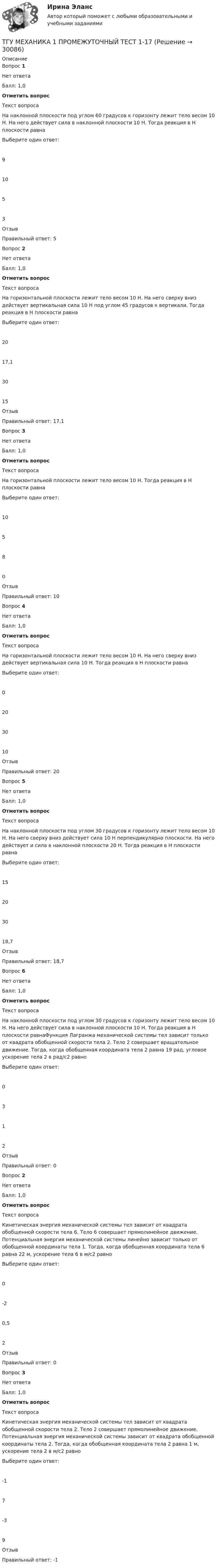      
          Описание
          Вопрос 1Нет ответаБалл: 1,0Отметить вопросТекст вопросаНа наклонной плоскости под углом 60 градусов к горизонту лежит тело весом 10 Н. На него действует сила в наклонной плоскости 10 Н. Тогда реакция в Н плоскости равнаВыберите один ответ:91053ОтзывПравильный ответ: 5Вопрос 2Нет ответаБалл: 1,0Отметить вопросТекст вопросаНа горизонтальной плоскости лежит тело весом 10 Н. На него сверху вниз действует вертикальная сила 10 Н под углом 45 градусов к вертикали. Тогда реакция в Н плоскости равнаВыберите один ответ:2017,13015ОтзывПравильный ответ: 17,1Вопрос 3Нет ответаБалл: 1,0Отметить вопросТекст вопросаНа горизонтальной плоскости лежит тело весом 10 Н. Тогда реакция в Н плоскости равнаВыберите один ответ:10580ОтзывПравильный ответ: 10Вопрос 4Нет ответаБалл: 1,0Отметить вопросТекст вопросаНа горизонтальной плоскости лежит тело весом 10 Н. На него сверху вниз действует вертикальная сила 10 Н. Тогда реакция в Н плоскости равнаВыберите один ответ:0203010ОтзывПравильный ответ: 20Вопрос 5Нет ответаБалл: 1,0Отметить вопросТекст вопросаНа наклонной плоскости под углом 30 градусов к горизонту лежит тело весом 10 Н. На него сверху вниз действует сила 10 Н перпендикулярно плоскости. На него действует и сила в наклонной плоскости 20 Н. Тогда реакция в Н плоскости равнаВыберите один ответ:15203018,7ОтзывПравильный ответ: 18,7Вопрос 6Нет ответаБалл: 1,0Отметить вопросТекст вопросаНа наклонной плоскости под углом 30 градусов к горизонту лежит тело весом 10 Н. На него действует сила в наклонной плоскости 10 Н. Тогда реакция в Н плоскости равнаФункция Лагранжа механической системы тел зависит только от квадрата обобщенной скорости тела 2. Тело 2 совершает вращательное движение. Тогда, когда обобщенная координата тела 2 равна 19 рад, угловое ускорение тела 2 в рад/с2 равноВыберите один ответ:0312ОтзывПравильный ответ: 0Вопрос 2Нет ответаБалл: 1,0Отметить вопросТекст вопросаКинетическая энергия механической системы тел зависит от квадрата обобщенной скорости тела 6. Тело 6 совершает прямолинейное движение. Потенциальная энергия механической системы линейно зависит только от обобщенной координаты тела 1. Тогда, когда обобщенная координата тела 6 равна 22 м, ускорение тела 6 в м/с2 равноВыберите один ответ:0-20,52ОтзывПравильный ответ: 0Вопрос 3Нет ответаБалл: 1,0Отметить вопросТекст вопросаКинетическая энергия механической системы тел зависит от квадрата обобщенной скорости тела 2. Тело 2 совершает прямолинейное движение. Потенциальная энергия механической системы зависит от квадрата обобщенной координаты тела 2. Тогда, когда обобщенная координата тела 2 равна 1 м, ускорение тела 2 в м/с2 равноВыберите один ответ:-17-39ОтзывПравильный ответ: -1  
            
            
            ТГАСУ. Химия. ч. 2. Химические свойства металловТГУ МЕХАНИКА 1 ПРОМЕЖУТОЧНЫЙ ТЕСТ 1-17ТГУ. Основы проектной деятельности. Задания 1-8. Вариант 3 ТГУ, РОСДИСТАНТ General English б2 2021 Final testТГУ [Росдистант] Архитектура промышленных зданий. Итоговые тестыТГУ [Росдистант] Архитектура промышленных зданий. Промежуточный тестыТГУ--Росдистант--ВКС--Практические задания--Физика 3 (9 заданий)Твой успешный стартап (тест с ответами Синергия)Творческие задания по психологииТворческое задание: 1. Выбрать текст закона или его часть для последующей моральной диагностики (например, Конституцию РФ, Уголовный кодекс РФ,Творческое задание № 2 Попробуйте представить различные варианты взаимодействия морали, религии и права в обществе, при которых один из социальных регуляторов выполняет ведущую функцию, в то время как остальные имеют низкий или умеренный уровень воздействия. Найдите исторические, литературные или художественные примеры таких типов социальной регуляции. Оцените текущее состояние социальной регуляции в России. Определите перспективы права и государства в России.Творческое задание по юриспруденцииТворчество Ф. Бэкона - переход к философии Нового времениТвоя подружка швейная машина