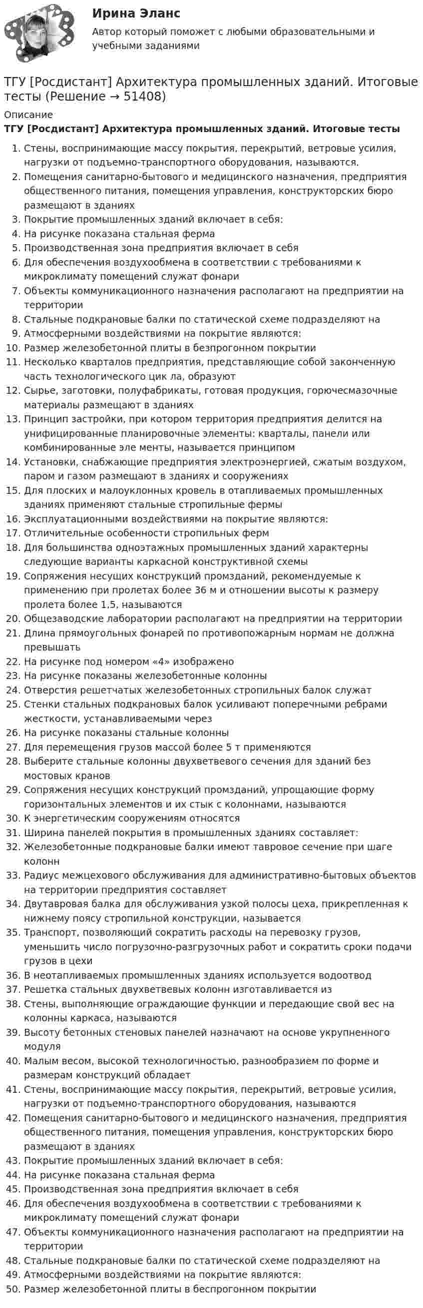      
            Описание
            ТГУ [Росдистант] Архитектура промышленных зданий. Итоговые тестыСтены, воспринимающие массу покрытия, перекрытий, ветровые усилия, нагрузки от подъемно-транспортного оборудования, называются.Помещения санитарно-бытового и медицинского назначения, предприятия общественного питания, помещения управления, конструкторских бюро размещают в зданиях Покрытие промышленных зданий включает в себя: На рисунке  показана стальная фермаПроизводственная зона предприятия включает в себя Для обеспечения воздухообмена в соответствии с требованиями к микроклимату помещений служат фонариОбъекты коммуникационного назначения располагают на предприятии на территории Стальные подкрановые балки по статической схеме подразделяют на Атмосферными воздействиями на покрытие являются: Размер железобетонной плиты в безпрогонном покрытии Несколько кварталов предприятия, представляющие собой законченную часть технологического цик ла, образуют Сырье, заготовки, полуфабрикаты, готовая продукция, горючесмазочные материалы размещают в зданиях Принцип застройки, при котором территория предприятия делится на унифицированные планировочные элементы: кварталы, панели или комбинированные эле менты, называется принципом Установки, снабжающие предприятия электроэнергией, сжатым воздухом, паром и газом размещают в зданиях и сооружениях Для плоских и малоуклонных кровель в отапливаемых промышленных зданиях применяют стальные стропильные фермы Эксплуатационными воздействиями на покрытие являются: Отличительные особенности стропильных ферм Для большинства одноэтажных промышленных зданий характерны следующие варианты каркасной конструктивной схемы Сопряжения несущих конструкций промзданий, рекомендуемые к применению при пролетах более 36 м и отношении высоты к размеру пролета более 1,5, называются Общезаводские лаборатории располагают на предприятии на территорииДлина прямоугольных фонарей по противопожарным нормам не должна превышать На рисунке под номером «4» изображеноНа рисунке показаны железобетонные колонныОтверстия решетчатых железобетонных стропильных балок служат Стенки стальных подкрановых балок усиливают поперечными ребрами жесткости, устанавливаемыми через На рисунке показаны стальные колонныДля перемещения грузов массой более 5 т применяются Выберите стальные колонны двухветвевого сечения для зданий без мостовых кранов Сопряжения несущих конструкций промзданий, упрощающие форму горизонтальных элементов и их стык с колоннами, называютсяК энергетическим сооружениям относятся Ширина панелей покрытия в промышленных зданиях составляет: Железобетонные подкрановые балки имеют тавровое сечение при шаге колоннРадиус межцехового обслуживания для административно-бытовых объектов на территории предприятия составляет Двутавровая балка для обслуживания узкой полосы цеха, прикрепленная к нижнему поясу стропильной конструкции, называется Транспорт, позволяющий сократить расходы на перевозку грузов, уменьшить число погрузочно-разгрузочных работ и сократить сроки подачи грузов в цехиВ неотапливаемых промышленных зданиях используется водоотводРешетка стальных двухветвевых колонн изготавливается из Стены, выполняющие ограждающие функции и передающие свой вес на колонны каркаса, называются Высоту бетонных стеновых панелей назначают на основе укрупненного модуляМалым весом, высокой технологичностью, разнообразием по форме и размерам конструкций обладает Стены, воспринимающие массу покрытия, перекрытий, ветровые усилия, нагрузки от подъемно-транспортного оборудования, называютсяПомещения санитарно-бытового и медицинского назначения, предприятия общественного питания, помещения управления, конструкторских бюро размещают в зданиях Покрытие промышленных зданий включает в себя: На рисунке показана стальная фермаПроизводственная зона предприятия включает в себя Для обеспечения воздухообмена в соответствии с требованиями к микроклимату помещений служат фонари Объекты коммуникационного назначения располагают на предприятии на территории Стальные подкрановые балки по статической схеме подразделяют на Атмосферными воздействиями на покрытие являются: Размер железобетонной плиты в беспрогонном покрытии   
            
            
             ТГУ, РОСДИСТАНТ General English б2 2021 Final testТГУ [Росдистант] Архитектура промышленных зданий. Итоговые тестыТГУ [Росдистант] Архитектура промышленных зданий. Промежуточный тестыТГУ--Росдистант--ВКС--Практические задания--Физика 3 (9 заданий)ТГУ Росдистант Высшая математика. Дифференциальное и интегральное исчисления Контрольные мероприятия Промежуточный тест № 5.ТГУ [Росдистант] Геодезия 2 Итоговый тестТГУ [Росдистант] Геодезия 2 Контрольная работа Вариант 16Творческое задание № 2 Попробуйте представить различные варианты взаимодействия морали, религии и права в обществе, при которых один из социальных регуляторов выполняет ведущую функцию, в то время как остальные имеют низкий или умеренный уровень воздействия. Найдите исторические, литературные или художественные примеры таких типов социальной регуляции. Оцените текущее состояние социальной регуляции в России. Определите перспективы права и государства в России.Творческое задание по юриспруденцииТворчество Ф. Бэкона - переход к философии Нового времениТвоя подружка швейная машинаТГАСУ 3 курс МетрологияТГАСУ. Химия. ч. 2. Химические свойства металловТГУ МЕХАНИКА 1 ПРОМЕЖУТОЧНЫЙ ТЕСТ 1-17