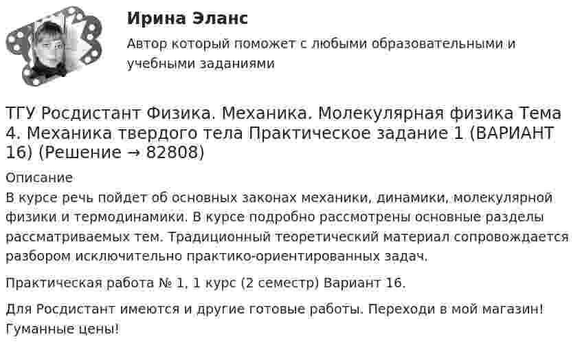     
            Описание
            В курсе речь пойдет об основных законах механики, динамики, молекулярной физики и термодинамики. В курсе подробно рассмотрены основные разделы рассматриваемых тем. Традиционный теоретический материал сопровождается разбором исключительно практико-ориентированных задач. Практическая работа № 1, 1 курс (2 семестр) Вариант 16.Для Росдистант имеются и другие готовые работы. Переходи в мой магазин! Гуманные цены!   
            
            
            ТГУ Росдистант. Физика. Механика. Молекулярная физика Тема 10. Элементы специальной теории относительности Практическое задание 2 (16 ВАРИАНТ)ТГУ Росдистант Физика. Механика. Молекулярная физика Тема 4. Механика твердого тела Практическое задание 1 (ВАРИАНТ 16)ТГУ. Росдистант. Экология. Практическое задание.ТГУ (РОСТДИСТАНТ) Организация нормирование труда и зарабатной платы персонала 1ТГУ СДО Росдистант Механика 1 Тема 1.4. Произвольная пространственная система сил. Промежуточный тест 4ТГУ СДО Росдистант Текущий курс Механика 1 Практическое задание 6ТГУ СДО Росдистант Текущий курс Механика 1 Тема 1.2. Произвольная плоская система сил Практические задания 1, 2ТГУ. Росдистант.Профессиональный английский язык 1,FINAL TASK 2, практическое задание 2ТГУ. Росдистант.Профессиональный английский язык 1,FINAL TASK 3, практическое задание 3ТГУ Росдистант. Психология. (ВКС) Практические работы № 1,2,3,4ТГУ Росдистант  Средства программной разработки Промежуточные тесты 1,2,3,4,5,6,7ТГУ Росдистант Физика 1 Промежуточный тест 1ТГУ [Росдистант] Физика 3. Итоговый тестТГУ. Росдистант. Физика 3. Практическое задание 1. Вариант 11