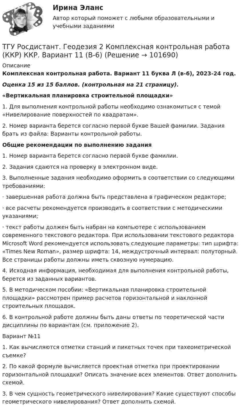       
            Описание
            Комплексная контрольная работа. Вариант 11 буква Л (в-6), 2023-24 год. Оценка 15 из 15 баллов. (контрольная на 21 страницу).«Вертикальная планировка строительной площадки»1. Для выполнения контрольной работы необходимо ознакомиться с темой  «Нивелирование поверхностей по квадратам».2. Номер варианта берется согласно первой букве Вашей фамилии. Задания брать из файла: Варианты контрольной работы. Общие рекомендации по выполнению задания1.                   Номер варианта берется согласно первой букве фамилии.	2. Задания сдаются на проверку в электронном виде.	3. Выполненные задания необходимо оформить в соответствии со следующими требованиями:·       завершенная работа должна быть представлена в графическом редакторе;·       все расчеты рекомендуется производить в соответствии с методическими указаниями;·       текст работы должен быть набран на компьютере с использованием современного текстового редактора. При использовании текстового редактора Microsoft Word рекомендуется использовать следующие параметры: тип шрифта: «Times New Roman», размер шрифта: 14, междустрочный интервал: полуторный. Все страницы работы должны иметь сквозную нумерацию.4. Исходная информация, необходимая для выполнения контрольной работы, берется из заданных вариантов.5. В методическом пособии: «Вертикальная планировка строительной площадки» рассмотрен пример расчетов горизонтальной и наклонной строительных площадок.6. В контрольной работе должны быть даны ответы по теоретической части дисциплины по вариантам (см. приложение 2).Вариант №111.    Как вычисляются отметки станций и пикетных точек при тахеометрической съемке?2.    По какой формуле вычисляется проектная отметка при проектировании горизонтальной площадки? Описать значение всех элементов. Ответ дополнить схемой.3.    В чем сущность геометрического нивелирования? Какие существуют способы геометрического нивелирования? Ответ дополнить схемой.   