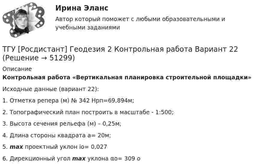      
            Описание
            Контрольная работа «Вертикальная планировка строительной площадки»            Исходные данные (вариант 22):1. Отметка репера (м) № 342 Нрп=69,894м;2. Топографический план построить в масштабе - 1:500;3. Высота сечения рельефа (м) – 0,25м;4. Длина стороны квадрата а= 20м;5. max проектный уклон io= 0,027 6. Дирекционный угол max уклона αо= 309 о  
            
            
            ТГУ [Росдистант] Геодезия 2 Контрольная работа Вариант 16ТГУ [Росдистант]  Геодезия 2 Контрольная работа Вариант 22ТГУ [Росдистант] Геодезия 2 Контрольная работа Вариант 22ТГУ [Росдистант] Железобетонные и каменные конструкции Итоговый тестТГУ [Росдистант] Железобетонные и каменные конструкции Практическое задание №1ТГУ [Росдистант] Железобетонные и каменные конструкции Практическое задание №2ТГУ [Росдистант] Железобетонные и каменные конструкции Промежуточные тестыТГУ МЕХАНИКА 1 ПРОМЕЖУТОЧНЫЙ ТЕСТ 1-17ТГУ. Основы проектной деятельности. Задания 1-8. Вариант 3 ТГУ, РОСДИСТАНТ General English б2 2021 Final testТГУ [Росдистант] Архитектура промышленных зданий. Итоговые тестыТГУ [Росдистант] Архитектура промышленных зданий. Промежуточный тестыТГУ--Росдистант--ВКС--Практические задания--Физика 3 (9 заданий)ТГУ Росдистант Высшая математика. Дифференциальное и интегральное исчисления Контрольные мероприятия Промежуточный тест № 5.