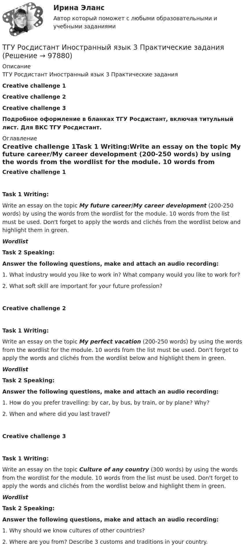     
            Описание
            ТГУ Росдистант Иностранный язык 3 Практические заданияCreative challenge 1Creative challenge 2Creative challenge 3Подробное оформление в бланках ТГУ Росдистант, включая титульный лист. Для ВКС ТГУ Росдистант. 
            Оглавление
            Creative challenge 1Task 1 Writing:Write an essay on the topic My future career/My career development (200-250 words) by using the words from the wordlist for the module. 10 words from the list must be used. Don't forget to apply the words and clichés from the wordlist below and highlight them in green.WordlistTask 2 Speaking:Answer the following questions, make and attach an audio recording: 1.   What industry would you like to work in? What company would you like to work for? 2.   What soft skill are important for your future profession? Creative challenge 2Task 1 Writing: Write an essay on the topic My perfect vacation (200-250 words) by using the words from the wordlist for the module. 10 words from the list must be used. Don't forget to apply the words and clichés from the wordlist below and highlight them in green.WordlistTask 2 Speaking: Answer the following questions, make and attach an audio recording: 1.   How do you prefer travelling: by car, by bus, by train, or by plane? Why?2.   When and where did you last travel? Creative challenge 3Task 1 Writing:Write an essay on the topic Culture of any country (300 words) by using the words from the wordlist for the module. 10 words from the list must be used. Don't forget to apply the words and clichés from the wordlist below and highlight them in green. WordlistTask 2 Speaking: Answer the following questions, make and attach an audio recording: 1.   Why should we know cultures of other countries?2.     Where are you from? Describe 3 customs and traditions in your country.   
            
            
            ТГУ Росдистант.  (Инженерная геология) Геология. Итоговый тест.ТГУ Росдистант Иностранный язык 3 Практические заданияТГУ Росдистант Иностранный язык 3 Практические задания (ВКС, Новое, 2024)ТГУ Росдистант Иностранный язык 4 Практические задания ТГУ Росдистант Иностранный язык 4 Практические задания (ВКС, Новое, 2024)ТГУ Росдистант ИсторияТГУ. Росдистант.История (история России, всеобщая история). Итоговый тестТГУ [Росдистант] Геодезия 2 Итоговый тестТГУ [Росдистант] Геодезия 2 Контрольная работа Вариант 16ТГУ [Росдистант]  Геодезия 2 Контрольная работа Вариант 22ТГУ [Росдистант] Геодезия 2 Контрольная работа Вариант 22ТГУ [Росдистант] Железобетонные и каменные конструкции Итоговый тестТГУ [Росдистант] Железобетонные и каменные конструкции Практическое задание №1ТГУ [Росдистант] Железобетонные и каменные конструкции Практическое задание №2