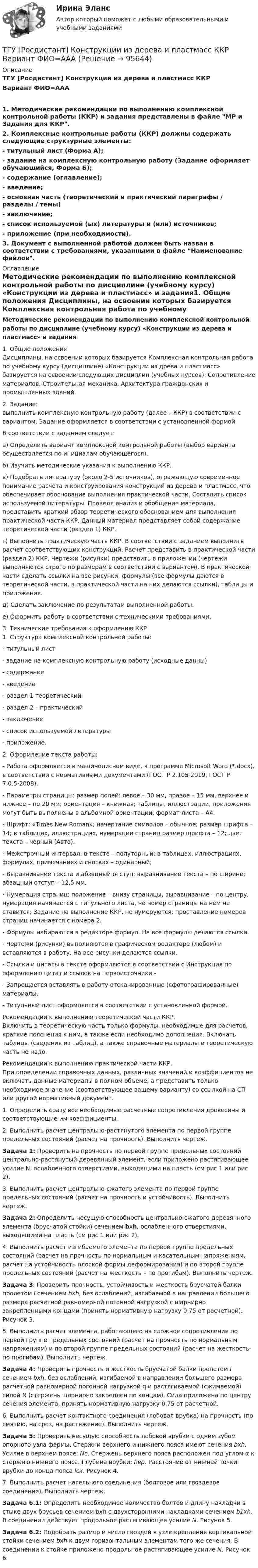     
            Описание
            ТГУ [Росдистант] Конструкции из дерева и пластмасс ККР Вариант ФИО=ААА1. Методические рекомендации по выполнению комплексной контрольной работы (ККР) и задания представлены в файле МР и Задания для ККР.2. Комплексные контрольные работы (ККР) должны содержать следующие структурные элементы:- титульный лист (Форма А);-  задание на комплексную контрольную работу (Задание оформляет обучающийся, Форма Б);-  содержание (оглавление);-  введение;-  основная часть (теоретический и практический параграфы / разделы / темы)-  заключение;-  список используемой (ых) литературы и (или) источников;-  приложение (при необходимости).3. Документ с выполненной работой должен быть назван в соответствии с требованиями, указанными в файле Наименование файлов. 
            Оглавление
            Методические рекомендации по выполнению комплексной контрольной работы по дисциплине (учебному курсу) «Конструкции из дерева и пластмасс» и задания1.    Общие положения	Дисциплины, на освоении которых базируется Комплексная контрольная работа по учебному курсу (дисциплине) «Конструкции из древа и пластмасс» базируется на освоении следующих дисциплин (учебных курсов): Сопротивление материалов, Строительная механика, Архитектура гражданских и промышленных зданий.2.    Задание:  выполнить комплексную контрольную работу (далее – ККР) в соответствии с вариантом. Задание оформляется в соответствии с установленной формой.	В соответствии с заданием следует: 	а) Определить вариант комплексной контрольной работы (выбор варианта осуществляется по инициалам обучающегося). 	б) Изучить методические указания к выполнению ККР.	в) Подобрать литературу (около 2-5 источников), отражающую современное понимание расчета и конструирования конструкций из дерева и пластмасс, что обеспечивает обоснование выполнения практической части. Составить список используемой литературы. Проведя анализ и обобщение материала, представить краткий обзор теоретического обоснованием для выполнения практической части ККР. Данный материал представляет собой содержание теоретической части (раздел 1) ККР.	г) Выполнить практическую часть ККР. В соответствии с заданием выполнить расчет соответствующих конструкций. Расчет представить в практической части (раздел 2) ККР. Чертежи (рисунки) представить в приложении (чертежи выполняются строго по размерам в соответствии с вариантом). В практической части сделать ссылки на все рисунки, формулы (все формулы даются в теоретической части, в практической части на них делаются ссылки), таблицы и приложения.	д) Сделать заключение по результатам выполненной работы.	е) Оформить работу в соответствии с техническими требованиями.3. Технические требования к оформлению ККР1.    Структура комплексной контрольной работы:-      титульный лист-      задание на комплексную контрольную работу (исходные данны)-      содержание-      введение-      раздел 1 теоретический-      раздел 2 – практический -      заключение-      список используемой литературы-      приложение. 2.    Оформление текста работы:-      Работа оформляется в машинописном виде, в программе Microsoft Word (*.docx), в соответствии с нормативными документами (ГОСТ Р 2.105-2019, ГОСТ Р 7.0.5-2008).-      Параметры страницы: размер полей: левое – 30 мм, правое – 15 мм, верхнее и нижнее – по 20 мм; ориентация – книжная; таблицы, иллюстрации, приложения могут быть выполнены в альбомной ориентации; формат листа – А4. -      Шрифт: «Times New Roman»; начертание символов – обычное; размер шрифта – 14; в таблицах, иллюстрациях, нумерации страниц размер шрифта – 12; цвет текста – черный (Авто).-      Межстрочный интервал: в тексте – полуторный; в таблицах, иллюстрациях, формулах, примечаниях и сносках – одинарный;-      Выравнивание текста и абзацный отступ: выравнивание текста – по ширине; абзацный отступ – 12,5 мм. -      Нумерация страниц: положение – внизу страницы, выравнивание – по центру, нумерация начинается с титульного листа, но номер страницы на нем не ставится; Задание на выполнение ККР, не нумеруются; проставление номеров страниц начинается с номера 2.-      Формулы набираются в редакторе формул. На все формулы делаются ссылки.-      Чертежи (рисунки) выполняются в графическом редакторе (любом) и вставляются в работу. На все рисунки делаются ссылки.-      Ссылки и цитаты в тексте оформляются в соответствии с Инструкция по оформлению цитат и ссылок на первоисточники - -      Запрещается вставлять в работу отсканированные (сфотографированные) материалы.-      Титульный лист оформляется в соответствии с установленной формой.  Рекомендации к выполнению теоретической части ККР.	Включить в теоретическую часть только формулы, необходимые для расчетов, краткие пояснения к ним, а также если необходимо дополнения. Включать таблицы (сведения из таблиц), а также справочные материалы в теоретическую часть не надо. Рекомендации к выполнению практической части ККР.	При определении справочных данных, различных значений и коэффициентов не включать данные материалы в полном объеме, а представить только необходимое значение (соответствующее вашему варианту) со ссылкой на СП или другой нормативный документ.1.    Определить сразу все необходимые расчетные сопротивления древесины и соответствующие им коэффициенты.2.    Выполнить расчет центрально-растянутого элемента по первой группе предельных состояний (расчет на прочность). Выполнить чертеж.Задача 1: Проверить на прочность по первой группе предельных состояний центрально-растянутый деревянный элемент, если приложено растягивающее усилие N. ослабленного отверстиями, выходящими на пласть (см рис 1 или рис 2).3.    Выполнить расчет центрально-сжатого элемента по первой группе предельных состояний (расчет на прочность и устойчивость). Выполнить чертеж.Задача 2: Определить несущую способность центрально-сжатого деревянного элемента (брусчатой стойки) сечением bxh, ослабленного отверстиями, выходящими на пласть (см рис 1 или рис 2).4.    Выполнить расчет изгибаемого элемента по первой группе предельных состояний (расчет на прочность по нормальным и касательным напряжениям, расчет на устойчивость плоской формы деформирования) и по второй группе предельных состояний (расчет на жесткость – по прогибам). Выполнить чертеж.Задача 3: Проверить прочность, устойчивость и жесткость брусчатой балки пролетом l сечением bхh, без ослаблений, изгибаемой в направлении большего размера расчетной равномерной погонной нагрузкой с шарнирно закрепленными концами (принять нормативную нагрузку 0,75 от расчетной). Рисунок 3.5.    Выполнить расчет элемента, работающего на сложное сопротивление по первой группе предельных состояний (расчет на прочность по нормальным напряжениям) и по второй группе предельных состояний (расчет на жесткость- по прогибам). Выполнить чертеж.Задача 4: Проверить прочность и жесткость брусчатой балки пролетом l сечением bхh, без ослаблений, изгибаемой в направлении большего размера расчетной равномерной погонной нагрузкой q и растягиваемой (сжимаемой) силой N (стержень шарнирно закреплен по концам). Сила приложена по центру сечения элемента, принять нормативную нагрузку 0,75 от расчетной.6.    Выполнить расчет контактного соединения (лобовая врубка) на прочность (по смятию, на срез, на растяжение). Выполнить чертеж.Задача 5: Проверить несущую способность лобовой врубки с одним зубом опорного узла фермы. Стержни верхнего и нижнего пояса имеют сечения bxh. Усилие в верхнем поясе: Nс. Стержень верхнего пояса расположен под углом α к стержню нижнего пояса. Глубина врубки: hвр. Расстояние от нижней точки врубки до конца пояса lск. Рисунок 4.7.    Выполнить расчет нагельного соединения (болтовое или гвоздевое соединение). Выполнить чертеж.Задача 6.1: Определить необходимое количество болтов и длину накладки в стыке двух брусьев сечением bxh с двухсторонними накладками сечением b1xh. В соединении действует продольное растягивающее усилие N. Рисунок 5.Задача 6.2: Подобрать размер и число гвоздей в узле крепления вертикальной стойки сечением bxh к двум горизонтальным элементам того же сечения. В соединении к стойке приложено продольное растягивающее усилие N. Рисунок 6.  
            
            
            ТГУ.Росдистант. История (История России,всеобщая история), практические заданияТГУ [Росдистант] Конструкции из дерева и пластмасс ККР Вариант ФИО=АААТГУ [Росдистант] Конструкции из дерева и пластмасс ТестыТГУ. Росдистант. Кросс-докинг. Практическое задание 1,2ТГУ Росдистант Логистика (ВКС) Практические задания 1,2,3,4,5,6 (ответы) (готовые решения)ТГУ Росдистант, Логистика Промежуточные тесты 1,2,3,4,5,6,7,8 (ОТВЕТЫ)ТГУ, Росдистант, Материаловедение и ТКМ 2, Вариант 6, буква СТГУ [Росдистант] Железобетонные и каменные конструкции Промежуточные тестыТГУ Росдистант.  (Инженерная геология) Геология. Итоговый тест.ТГУ Росдистант Иностранный язык 3 Практические заданияТГУ Росдистант Иностранный язык 3 Практические задания (ВКС, Новое, 2024)ТГУ Росдистант Иностранный язык 4 Практические задания ТГУ Росдистант Иностранный язык 4 Практические задания (ВКС, Новое, 2024)ТГУ Росдистант История