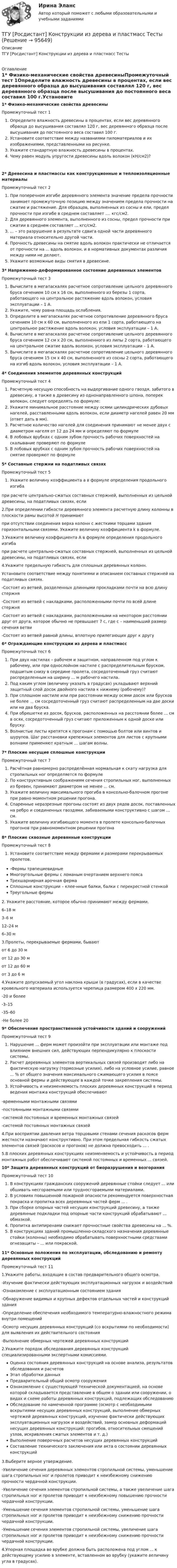      
            Описание
            ТГУ [Росдистант] Конструкции из дерева и пластмасс Тесты 
            Оглавление
            1* Физико-механические свойства древесиныПромежуточный тест 1Определите влажность древесины в процентах, если вес деревянного образца до высушивания составлял 120 г, вес деревянного образца после высушивания до постоянного веса составил 100 г.Установите соответствие между названиями пиломатериалов и их изображениями, представленными на рисунке.Укажите стандартную влажность древесины в процентах.Чему равен модуль упругости древесины вдоль волокон (кН/см2)?2* Древесина и пластмассы как конструкционные и теплоизоляционные материалыПромежуточный тест 2При поперечном изгибе деревянного элемента значение предела прочности занимает промежуточную позицию между значением предела прочности на сжатие и растяжение. Для образцов, выполненных из сосны и ели, предел прочности при изгибе в среднем составляет .... кгс/см2.Для деревянного элемента, выполненного из сосны, предел прочности при сжатии в среднем составляет ... кгс/см2.... – это разрушение в результате сдвига одной части деревянного материала относительно другой части.Прочность древесины на смятие вдоль волокон практически не отличается от прочности на ... вдоль волокон, и в нормативных документах различия между ними не делают.Укажите возможные виды смятия в древесине.3* Напряженно-деформированное состояние деревянных элементовПромежуточный тест 3Вычислите в мегапаскалях расчетное сопротивление цельного деревянного бруса сечением 10 см х 16 см, выполненного из березы 1 сорта, работающего на центральное растяжение вдоль волокон, условия эксплуатации – 1 А.Укажите, чему равна площадь ослабления.Определите в мегапаскалях расчетное сопротивление деревянного бруса сечением 10 см х 60 см, выполненного из ели 1 сорта, работающего на центральное растяжение вдоль волокон, условия эксплуатации – 1 А.Вычислите в мегапаскалях расчетное сопротивление цельного деревянного бруса сечением 12 см х 20 см, выполненного из липы 2 сорта, работающего на центральное сжатие вдоль волокон, условия эксплуатации – 1 А.Вычислите в мегапаскалях расчетное сопротивление цельного деревянного бруса сечением 15 см х 40 см, выполненного из сосны 2 сорта, работающего на изгиб вдоль волокон, условия эксплуатации – 1 А.4* Соединения элементов деревянных конструкцийПромежуточный тест 4Расчетную несущую способность на выдергивание одного гвоздя, забитого в древесину, а также в древесину из однонаправленного шпона, поперек волокон, следует определять по формуле:Укажите минимальное расстояние между осями цилиндрических дубовых нагелей, расставленными вдоль волокон, если диаметр нагелей равен 20 мм (ответ дать в мм).Расчетное количество нагелей для соединения принимают не менее двух с диаметром нагеля от 12 до 24 мм и определяют по формулеВ лобовых врубках с одним зубом прочность рабочих поверхностей на скалывание проверяют по формулеВ лобовых врубках с одним зубом прочность рабочих поверхностей на смятие проверяют по формуле5* Составные стержни на податливых связяхПромежуточный тест 5 Укажите величину коэффициента а в формуле определения продольного изгиба при расчете центрально-сжатых составных стержней, выполненных из цельной древесины, на податливых связях, если2.При определении гибкости деревянного элемента расчетную длину колонны в плоскости рамы высотой H принимают  при отсутствии соединения верха колонн с жесткими торцами здания горизонтальными связями. Укажите величину коэффициента k в формуле.3.Укажите величину коэффициента А в формуле определения продольного изгиба при расчете центрально-сжатых составных стержней, выполненных из цельной древесины, на податливых связях, если 4.Укажите предельную гибкость для сплошных деревянных колонн. Установите соответствие между понятиями и описанием составных стержней на податливых связях.-Состоят из ветвей, разделенных длинными прокладками почти на всю длину стержня-Состоят из ветвей с накладками, расположенными почти по всей длине стержня-Состоят из ветвей с накладками, расположенными на некотором расстоянии друг от друга, которое обычно не превышает 7 с, где с – наименьший размер сечения ветви-Состоят из ветвей равной длины, вплотную прилегающих друг к другу6* Ограждающие конструкции из дерева и пластмассПромежуточный тест 6При двух настилах – рабочем и защитном, направленном под углом к рабочему, или при однослойном настиле с распределительным бруском, подшитым снизу в середине пролета, сосредоточенный груз считают распределенным на ширину ... м рабочего настила.Под каким углом (величину указать в градусах) укладывают верхний защитный слой досок двойного настила к нижнему (рабочему)?При сплошном настиле или при расстоянии между осями досок или брусков не более ... см сосредоточенный груз считают распределенным на две доски или на два бруска.При обрешетке из досок, брусков, расположенных на расстоянии более ... см в осях, сосредоточенный груз считают приложенным к одной доске или бруску.Волнистые листы крепятся к прогонам с помощью болтов или винтов и шурупов. Шаг расстановки крепежных элементов для листов с крупными волнами применяют кратным … шагам волны.7* Плоские несущие сплошные конструкцииПромежуточный тест 7Расчётная равномерно распределённая нормальная к скату нагрузка для стропильных ног определяется по формулеПо конструктивным соображениям сечения стропильных ног, выполненных из бревен, принимают диаметром не менее ... см.Укажите величину максимального прогиба в консольно-балочном прогоне при равно моментном решении прогона.Спаренные неразрезные прогоны состоят из двух рядов досок, поставленных на ребро и соединенных гвоздями, забиваемыми конструктивно с шагом ... см.Укажите величину изгибающего момента в пролете консольно-балочных прогонов при равномоментном решении прогона8* Плоские сквозные деревянные конструкцииПромежуточный тест 8Установите соответствие между фермами и размерами перекрываемых пролетов.-Фермы трапециевидныеМногоугольные фермы с ломаным очертанием верхнего поясаТрехшарнирная арочная фермаСплошные конструкции – клее-нные балки, балки с перекрестной стенкойТреугольные фермы2. Укажите расстояние, которое обычно принимают между фермами.6–18 м3–6 м12–24 м6–30 м3.Пролеты, перекрываемые фермами, бываютот 6 до 30 мот 12 до 30 мот 12 до 60 мот 3 до 6 м4.Укажите допускаемый угол наклона крыши (в градусах), если в качестве кровельного материала используется черепица размером 400 х 220 мм.-20 и более-3–15-35–60-Не более 209* Обеспечение пространственной устойчивости зданий и сооруженийПромежуточный тест 9Нарушение ... ферм может произойти при эксплуатации или монтаже под влиянием внешних сил, действующих перпендикулярно к плоскости системы.Расчет деревянных элементов вертикальных связей производят либо на фактическую нагрузку (тормозные усилия), либо на условное усилие, равное ... % от общего значения максимального сжимающего усилия в поясе основной фермы и действующее в каждой точке закрепления системы.Устойчивость и неизменяемость плоских деревянных конструкций в период ведения монтажа конструкций обеспечивают-временными монтажными связями-постоянными монтажными связями-системой постоянных и временных монтажных связей-системой постоянных монтажных связей4.При восприятии давления ветра торцовыми стенами сечения раскосов ферм жесткости назначают конструктивно. При этом предельная гибкость сжатых элементов связей (раскосов и прогонов) не должна превосходить ... .5.В плоских деревянных конструкциях неизменяемость и устойчивость в период монтажных работ обеспечивают системой постоянных и временных ... связей.10* Защита деревянных конструкций от биоразрушения и возгоранияПромежуточный тест 10В конструкциях гражданских сооружений деревянные стойки следует ... или обшивать несгораемыми или трудносгораемыми материалами.В условиях повышенной пожарной опасности рекомендуется поверхностная покраска и пропитка всех деревянных частей ферм ... .При сборке опорных частей несущих конструкций древесину, а также деревянные подкладки под опорные части конструкций обрабатывают ... обмазкой.Пропитка антипиренами снижает прочностные свойства древесины на ... %.В конструкциях зданий промышленно-складского назначения деревянные стойки (колонны) необходимо обрабатывать поверхностными средствами огнезащиты – ... или покраской.11* Основные положения по эксплуатации, обследованию и ремонту деревянных конструкцийПромежуточный тест 111.Укажите работы, входящие в состав предварительного общего осмотра.-Изучение фактически действующих эксплуатационных нагрузок и воздействий-Ознакомление с эксплуатационным состоянием здания-Обнаружение видимых и крупных дефектов отдельных частей и конструкций здания-Определение обеспечения необходимого температурно-влажностного режима внутри помещений-Осмотр несущих деревянных конструкций (со вскрытиями по необходимости) для выявления их действительного состояния-Выполнение обмерных чертежей деревянных конструкций2.Укажите порядок обследования деревянных конструкций специализированными экспертными комиссиями.Оценка состояния деревянных конструкций на основе анализа, результатов обследования и расчетовЭтап обработки данныхПредварительный общий осмотр сооруженияОзнакомление с существующей технической документацией, на основе которой складывается представление в общем о здании или сооружении, о видах и схеме работы деревянных конструкций, подлежащих обследованиюОбследование по намеченной программе (осмотр с необходимыми вскрытиями несущих деревянных конструкций, выполнение обмерных чертежей деревянных конструкций, изучение фактически действующих эксплуатационных нагрузок и воздействий, замер основных деформаций несущих деревянных конструкций: прогибов, относительных смещений узлов, искривления сжатых элементов и т. д.)Выполнение поверочных расчетов несущих деревянных конструкцийСоставление технического заключения или акта о состоянии деревянных конструкций3.Выберите верное утверждение.-Увеличение сечения деревянных элементов стропильной системы, уменьшение шага стропильных ног и пролетов приводит к неизбежному снижению прочности чердачной конструкции.-Увеличение сечения элементов стропильной системы, а также увеличение шага стропильных ног и пролетов приводит к неизбежному повышению прочности чердачной конструкции.-Уменьшение сечения элементов стропильной системы, уменьшение шага стропильных ног и пролетов приводит к неизбежному снижению прочности чердачной конструкции.-Уменьшение сечения элементов стропильной системы, увеличение шага стропильных ног и пролетов приводит к неизбежному снижению прочности чердачной конструкции.4.Упорная площадка во врубке должна быть расположена под углом ... к действующему усилию в элементе, вставленном во врубку (укажите величину угла в градусах).  
            
            
            ТГУ [Росдистант] Конструкции из дерева и пластмасс ККР Вариант ФИО=АААТГУ [Росдистант] Конструкции из дерева и пластмасс ТестыТГУ. Росдистант. Кросс-докинг. Практическое задание 1,2ТГУ Росдистант Логистика (ВКС) Практические задания 1,2,3,4,5,6 (ответы) (готовые решения)ТГУ Росдистант, Логистика Промежуточные тесты 1,2,3,4,5,6,7,8 (ОТВЕТЫ)ТГУ, Росдистант, Материаловедение и ТКМ 2, Вариант 6, буква СТГУ РосдистантМатериаловедение и ТКМ 2 тестыТГУ Росдистант.  (Инженерная геология) Геология. Итоговый тест.ТГУ Росдистант Иностранный язык 3 Практические заданияТГУ Росдистант Иностранный язык 3 Практические задания (ВКС, Новое, 2024)ТГУ Росдистант Иностранный язык 4 Практические задания ТГУ Росдистант Иностранный язык 4 Практические задания (ВКС, Новое, 2024)ТГУ Росдистант ИсторияТГУ. Росдистант.История (история России, всеобщая история). Итоговый тест