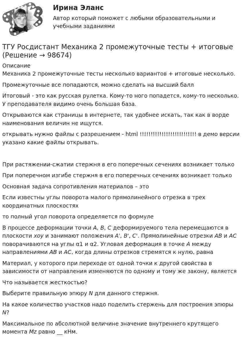     
            Описание
            Механика 2 промежуточные тесты несколько вариантов + итоговые несколько.Промежуточные все попадаются, можно сделать на высший баллИтоговый - это как русская рулетка. Кому-то ного попадется, кому-то несколько. У преподавателя видимо очень большая база.Открываются как страницы в интернете, так удобнее искать, так как в ворде наименования величин не ищутся. открывать нужно файлы с разрешением - html   !!!!!!!!!!!!!!!!!!!!!!!!!! в демо версии указано какие файлы открывать.При растяжении-сжатии стержня в его поперечных сечениях возникает толькоПри поперечном изгибе стержня в его поперечных сечениях возникает толькоОсновная задача сопротивления материалов – этоЕсли известны углы поворота малого прямолинейного отрезка в трех координатных плоскостях  то полный угол поворота определяется по формуле В процессе деформации точки А, В, С деформируемого тела перемещаются в плоскости xoy и занимают положения A', B', C'. Прямолинейные отрезки АВ и АС поворачиваются на углы α1 и α2. Угловая деформация в точке А между направлениями АВ и АС, когда длины отрезков стремятся к нулю, равнаМатериал, у которого при переходе от одной точки к другой свойства в зависимости от направления изменяются по одному и тому же закону, являетсяЧто называется жесткостью?Выберите правильную эпюру N для данного стержня.На какое количество участков надо поделить стержень для построения эпюры N?Максимальное по абсолютной величине значение внутреннего крутящего момента Mz равно __ кНм.   
            
            
            ТГУ Росдистант Механика 1 промежуточные тесты + итоговыйТГУ Росдистант Механика 2 промежуточные тесты + итоговыеТГУ Росдистант. Механика 3. Практическое задание 1. Структура механизмов. Вариант 12.ТГУ. Росдистант. Механика 3. Практическое задание 3. Зубчатые передачи. Вариант 12.ТГУ [Росдистант] Механика грунтов 15 вариантТГУ [Росдистант] Механика грунтов 4 вариантТГУ [Росдистант] Механика грунтов 9 вариантТГУ Росдистант Логистика (ВКС) Практические задания 1,2,3,4,5,6 (ответы) (готовые решения)ТГУ Росдистант, Логистика Промежуточные тесты 1,2,3,4,5,6,7,8 (ОТВЕТЫ)ТГУ, Росдистант, Материаловедение и ТКМ 2, Вариант 6, буква СТГУ РосдистантМатериаловедение и ТКМ 2 тестыТГУ [Росдистант] Металлические конструкции 1 Итоговый тестТГУ [Росдистант] Металлические конструкции 1 ПРАКТИЧЕСКИЕ ЗАДАНИЯТГУ [Росдистант] Металлические конструкции 1 Промежуточные тесты
