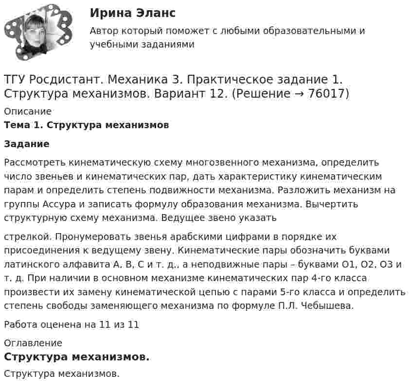     
            Описание
             Тема 1. Структура механизмов Задание	Рассмотреть кинематическую схему многозвенного механизма, определить число звеньев и кинематических пар, дать характеристику кинематическим парам и определить степень подвижности механизма. Разложить механизм на группы Ассура и записать формулу образования механизма. Вычертить структурную схему механизма. Ведущее звено указатьстрелкой. Пронумеровать звенья арабскими цифрами в порядке их присоединения к ведущему звену. Кинематические пары обозначить буквами латинского алфавита А, В, С и т. д., а неподвижные пары – буквами O1, О2, О3 и т. д. При наличии в основном механизме кинематических пар 4-го класса произвести их замену кинематической цепью с парами 5-го класса и определить степень свободы заменяющего механизма по формуле П.Л. Чебышева.Работа оценена на 11 из 11 
            Оглавление
            Структура механизмов.  
            
            
            ТГУ Росдистант Механика 2 промежуточные тесты + итоговыеТГУ Росдистант. Механика 3. Практическое задание 1. Структура механизмов. Вариант 12.ТГУ. Росдистант. Механика 3. Практическое задание 3. Зубчатые передачи. Вариант 12.ТГУ [Росдистант] Механика грунтов 15 вариантТГУ [Росдистант] Механика грунтов 4 вариантТГУ [Росдистант] Механика грунтов 9 вариантТГУ [Росдистант] Механика жидкости и газа Буква БТГУ Росдистант, Логистика Промежуточные тесты 1,2,3,4,5,6,7,8 (ОТВЕТЫ)ТГУ, Росдистант, Материаловедение и ТКМ 2, Вариант 6, буква СТГУ РосдистантМатериаловедение и ТКМ 2 тестыТГУ [Росдистант] Металлические конструкции 1 Итоговый тестТГУ [Росдистант] Металлические конструкции 1 ПРАКТИЧЕСКИЕ ЗАДАНИЯТГУ [Росдистант] Металлические конструкции 1 Промежуточные тестыТГУ Росдистант Метрология, стандартизация и сертификация, промежуточные + итоговый