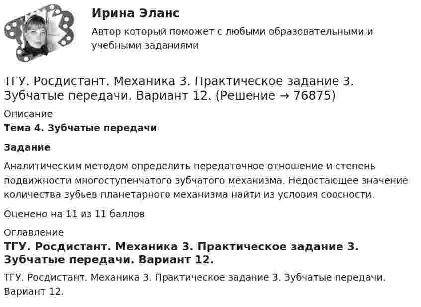     
            Описание
             Тема 4. Зубчатые передачи Задание	Аналитическим методом определить передаточное отношение и степень подвижности многоступенчатого зубчатого механизма. Недостающее значение количества зубьев планетарного механизма найти из условия соосности.Оценено на 11 из 11 баллов 
            Оглавление
            ТГУ. Росдистант. Механика 3. Практическое задание 3. Зубчатые передачи. Вариант 12.  
            
            
            ТГУ Росдистант. Механика 3. Практическое задание 1. Структура механизмов. Вариант 12.ТГУ. Росдистант. Механика 3. Практическое задание 3. Зубчатые передачи. Вариант 12.ТГУ [Росдистант] Механика грунтов 15 вариантТГУ [Росдистант] Механика грунтов 4 вариантТГУ [Росдистант] Механика грунтов 9 вариантТГУ [Росдистант] Механика жидкости и газа Буква БТГУ [Росдистант] Механика жидкости и газа Буква КТГУ, Росдистант, Материаловедение и ТКМ 2, Вариант 6, буква СТГУ РосдистантМатериаловедение и ТКМ 2 тестыТГУ [Росдистант] Металлические конструкции 1 Итоговый тестТГУ [Росдистант] Металлические конструкции 1 ПРАКТИЧЕСКИЕ ЗАДАНИЯТГУ [Росдистант] Металлические конструкции 1 Промежуточные тестыТГУ Росдистант Метрология, стандартизация и сертификация, промежуточные + итоговыйТГУ Росдистант Механика 1 промежуточные тесты + итоговый