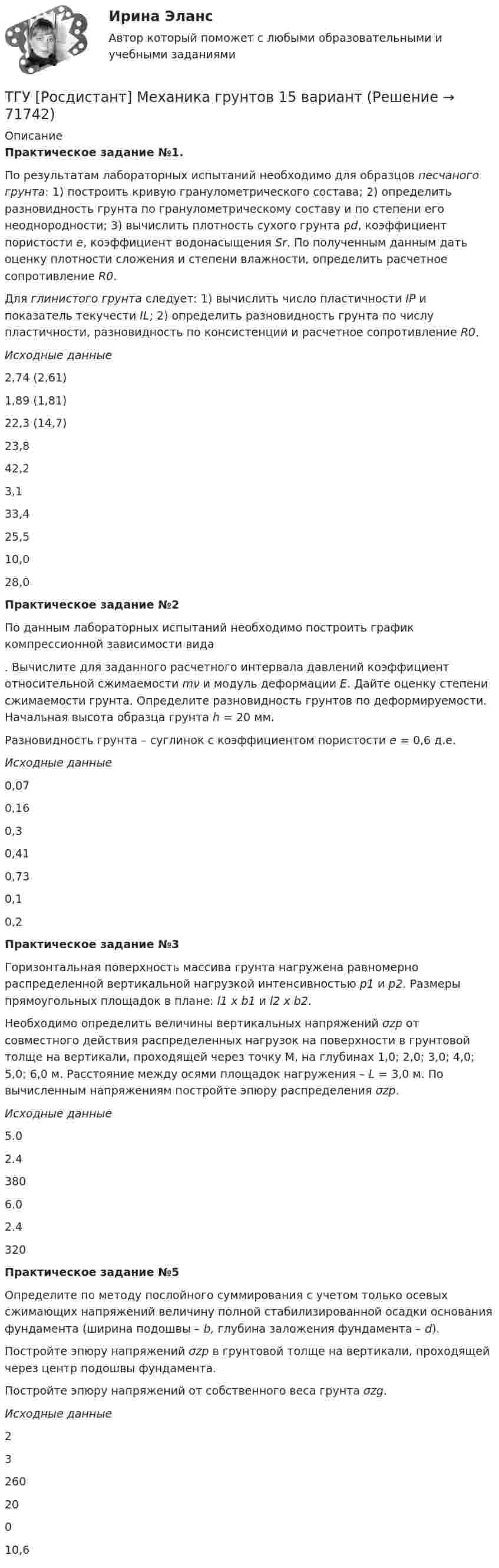      
            Описание
            Практическое задание №1.По результатам лабораторных испытаний необходимо для образцов песчаного грунта: 1) построить кривую гранулометрического состава; 2) определить разновидность грунта по гранулометрическому составу и по степени его неоднородности; 3) вычислить плотность сухого грунта ρd, коэффициент пористости e, коэффициент водонасыщения Sr. По полученным данным дать оценку плотности сложения и степени влажности, определить расчетное сопротивление R0.Для глинистого грунта следует: 1) вычислить число пластичности IP и показатель текучести IL; 2) определить разновидность грунта по числу пластичности, разновидность по консистенции и расчетное сопротивление R0.Исходные данные2,74 (2,61)1,89 (1,81)22,3 (14,7)23,842,23,133,425,510,028,0Практическое задание №2По данным лабораторных испытаний необходимо построить график компрессионной зависимости вида. Вычислите для заданного расчетного интервала давлений коэффициент относительной сжимаемости mν и модуль деформации E. Дайте оценку степени сжимаемости грунта. Определите разновидность грунтов по деформируемости. Начальная высота образца грунта h = 20 мм.Разновидность грунта – суглинок с коэффициентом пористости e = 0,6 д.е.Исходные данные0,070,160,30,410,730,10,2Практическое задание №3Горизонтальная поверхность массива грунта нагружена равномерно распределенной вертикальной нагрузкой интенсивностью р1 и р2. Размеры прямоугольных площадок в плане: l1 х b1 и l2 х b2.Необходимо определить величины вертикальных напряжений σzp от совместного действия распределенных нагрузок на поверхности в грунтовой толще на вертикали, проходящей через точку M, на глубинах 1,0; 2,0; 3,0; 4,0; 5,0; 6,0 м. Расстояние между осями площадок нагружения – L = 3,0 м. По вычисленным напряжениям постройте эпюру распределения σzp.Исходные данные5.02.43806.02.4320Практическое задание №5Определите по методу послойного суммирования с учетом только осевых сжимающих напряжений величину полной стабилизированной осадки основания фундамента (ширина подошвы – b, глубина заложения фундамента – d).Постройте эпюру напряжений σzp в грунтовой толще на вертикали, проходящей через центр подошвы фундамента.Постройте эпюру напряжений от собственного веса грунта σzg.Исходные данные2326020010,6   
            
            
            ТГУ. Росдистант. Механика 3. Практическое задание 3. Зубчатые передачи. Вариант 12.ТГУ [Росдистант] Механика грунтов 15 вариантТГУ [Росдистант] Механика грунтов 4 вариантТГУ [Росдистант] Механика грунтов 9 вариантТГУ [Росдистант] Механика жидкости и газа Буква БТГУ [Росдистант] Механика жидкости и газа Буква КТГУ [Росдистант] Механика жидкости и газа Буква РТГУ РосдистантМатериаловедение и ТКМ 2 тестыТГУ [Росдистант] Металлические конструкции 1 Итоговый тестТГУ [Росдистант] Металлические конструкции 1 ПРАКТИЧЕСКИЕ ЗАДАНИЯТГУ [Росдистант] Металлические конструкции 1 Промежуточные тестыТГУ Росдистант Метрология, стандартизация и сертификация, промежуточные + итоговыйТГУ Росдистант Механика 1 промежуточные тесты + итоговыйТГУ Росдистант Механика 2 промежуточные тесты + итоговые