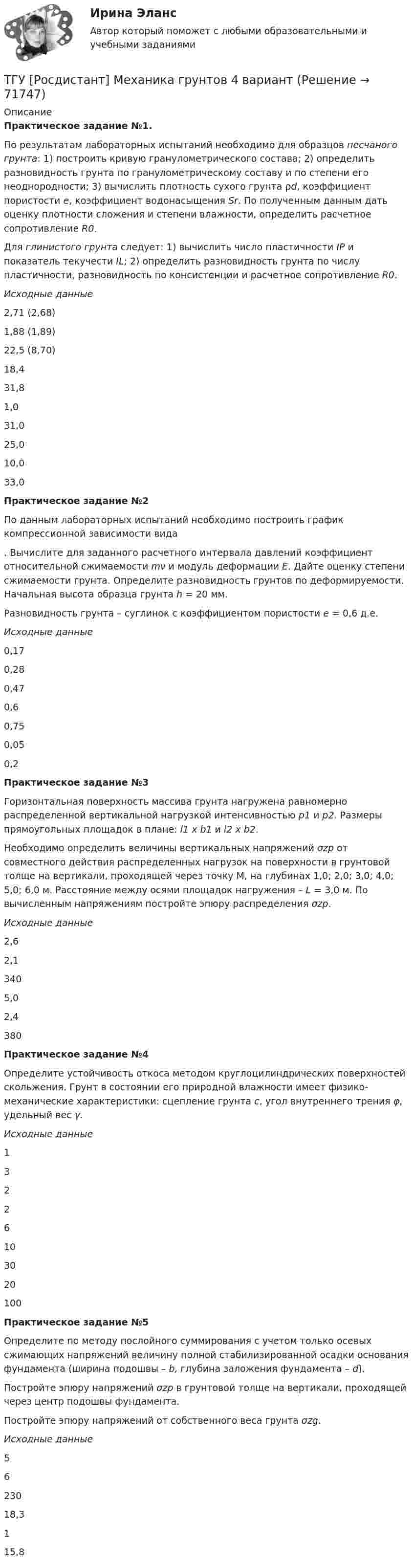      
            Описание
            Практическое задание №1.По результатам лабораторных испытаний необходимо для образцов песчаного грунта: 1) построить кривую гранулометрического состава; 2) определить разновидность грунта по гранулометрическому составу и по степени его неоднородности; 3) вычислить плотность сухого грунта ρd, коэффициент пористости e, коэффициент водонасыщения Sr. По полученным данным дать оценку плотности сложения и степени влажности, определить расчетное сопротивление R0.Для глинистого грунта следует: 1) вычислить число пластичности IP и показатель текучести IL; 2) определить разновидность грунта по числу пластичности, разновидность по консистенции и расчетное сопротивление R0.Исходные данные2,71 (2,68)1,88 (1,89)22,5 (8,70)18,431,81,031,025,010,033,0Практическое задание №2По данным лабораторных испытаний необходимо построить график компрессионной зависимости вида . Вычислите для заданного расчетного интервала давлений коэффициент относительной сжимаемости mν и модуль деформации E. Дайте оценку степени сжимаемости грунта. Определите разновидность грунтов по деформируемости. Начальная высота образца грунта h = 20 мм.Разновидность грунта – суглинок с коэффициентом пористости e = 0,6 д.е.Исходные данные0,170,280,470,60,750,050,2Практическое задание №3Горизонтальная поверхность массива грунта нагружена равномерно распределенной вертикальной нагрузкой интенсивностью р1 и р2. Размеры прямоугольных площадок в плане: l1 х b1 и l2 х b2.Необходимо определить величины вертикальных напряжений σzp от совместного действия распределенных нагрузок на поверхности в грунтовой толще на вертикали, проходящей через точку M, на глубинах 1,0; 2,0; 3,0; 4,0; 5,0; 6,0 м. Расстояние между осями площадок нагружения – L = 3,0 м. По вычисленным напряжениям постройте эпюру распределения σzp.Исходные данные2,62,13405,02,4380Практическое задание №4Определите устойчивость откоса методом круглоцилиндрических поверхностей скольжения. Грунт в состоянии его природной влажности имеет физико-механические характеристики: сцепление грунта с, угол внутреннего трения φ, удельный вес γ.Исходные данные13226103020100Практическое задание №5Определите по методу послойного суммирования с учетом только осевых сжимающих напряжений величину полной стабилизированной осадки основания фундамента (ширина подошвы – b, глубина заложения фундамента – d).Постройте эпюру напряжений σzp в грунтовой толще на вертикали, проходящей через центр подошвы фундамента.Постройте эпюру напряжений от собственного веса грунта σzg.Исходные данные 5623018,3115,8   
            
            
            ТГУ [Росдистант] Механика грунтов 15 вариантТГУ [Росдистант] Механика грунтов 4 вариантТГУ [Росдистант] Механика грунтов 9 вариантТГУ [Росдистант] Механика жидкости и газа Буква БТГУ [Росдистант] Механика жидкости и газа Буква КТГУ [Росдистант] Механика жидкости и газа Буква РТГУ. Росдистант. Механика жидкости и газа. Задание 1. Расчет простейшего эжектора. Вариант 11.ТГУ [Росдистант] Металлические конструкции 1 Итоговый тестТГУ [Росдистант] Металлические конструкции 1 ПРАКТИЧЕСКИЕ ЗАДАНИЯТГУ [Росдистант] Металлические конструкции 1 Промежуточные тестыТГУ Росдистант Метрология, стандартизация и сертификация, промежуточные + итоговыйТГУ Росдистант Механика 1 промежуточные тесты + итоговыйТГУ Росдистант Механика 2 промежуточные тесты + итоговыеТГУ Росдистант. Механика 3. Практическое задание 1. Структура механизмов. Вариант 12.