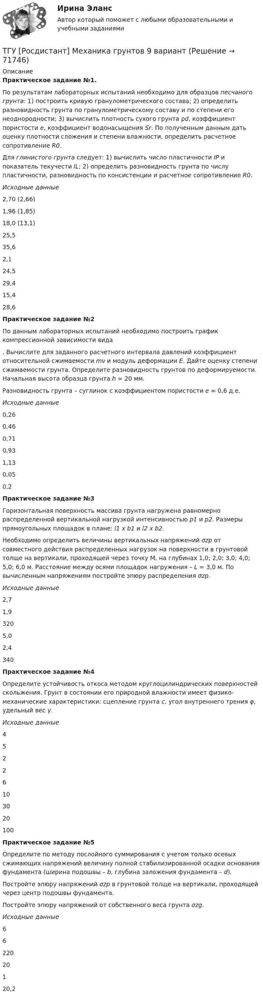      
            Описание
            Практическое задание №1.По результатам лабораторных испытаний необходимо для образцов песчаного грунта: 1) построить кривую гранулометрического состава; 2) определить разновидность грунта по гранулометрическому составу и по степени его неоднородности; 3) вычислить плотность сухого грунта ρd, коэффициент пористости e, коэффициент водонасыщения Sr. По полученным данным дать оценку плотности сложения и степени влажности, определить расчетное сопротивление R0.Для глинистого грунта следует: 1) вычислить число пластичности IP и показатель текучести IL; 2) определить разновидность грунта по числу пластичности, разновидность по консистенции и расчетное сопротивление R0.Исходные данные2,70 (2,66)1,96 (1,85)18,0 (13,1)25,535,62,124,529,415,428,6Практическое задание №2По данным лабораторных испытаний необходимо построить график компрессионной зависимости вида. Вычислите для заданного расчетного интервала давлений коэффициент относительной сжимаемости mν и модуль деформации E. Дайте оценку степени сжимаемости грунта. Определите разновидность грунтов по деформируемости. Начальная высота образца грунта h = 20 мм.Разновидность грунта – суглинок с коэффициентом пористости e = 0,6 д.е.Исходные данные0,260,460,710,931,130,050,2Практическое задание №3Горизонтальная поверхность массива грунта нагружена равномерно распределенной вертикальной нагрузкой интенсивностью р1 и р2. Размеры прямоугольных площадок в плане: l1 х b1 и l2 х b2.Необходимо определить величины вертикальных напряжений σzp от совместного действия распределенных нагрузок на поверхности в грунтовой толще на вертикали, проходящей через точку M, на глубинах 1,0; 2,0; 3,0; 4,0; 5,0; 6,0 м. Расстояние между осями площадок нагружения – L = 3,0 м. По вычисленным напряжениям постройте эпюру распределения σzp.Исходные данные2,71,93205,02,4340Практическое задание №4Определите устойчивость откоса методом круглоцилиндрических поверхностей скольжения. Грунт в состоянии его природной влажности имеет физико-механические характеристики: сцепление грунта с, угол внутреннего трения φ, удельный вес γ.Исходные данные45226103020100Практическое задание №5Определите по методу послойного суммирования с учетом только осевых сжимающих напряжений величину полной стабилизированной осадки основания фундамента (ширина подошвы – b, глубина заложения фундамента – d).Постройте эпюру напряжений σzp в грунтовой толще на вертикали, проходящей через центр подошвы фундамента.Постройте эпюру напряжений от собственного веса грунта σzg.Исходные данные6622020120,2   
            
            
            ТГУ [Росдистант] Механика грунтов 4 вариантТГУ [Росдистант] Механика грунтов 9 вариантТГУ [Росдистант] Механика жидкости и газа Буква БТГУ [Росдистант] Механика жидкости и газа Буква КТГУ [Росдистант] Механика жидкости и газа Буква РТГУ. Росдистант. Механика жидкости и газа. Задание 1. Расчет простейшего эжектора. Вариант 11.ТГУ Росдистант Механика. Теоретическая механика (ВАРИАНТ 0910)ТГУ [Росдистант] Металлические конструкции 1 ПРАКТИЧЕСКИЕ ЗАДАНИЯТГУ [Росдистант] Металлические конструкции 1 Промежуточные тестыТГУ Росдистант Метрология, стандартизация и сертификация, промежуточные + итоговыйТГУ Росдистант Механика 1 промежуточные тесты + итоговыйТГУ Росдистант Механика 2 промежуточные тесты + итоговыеТГУ Росдистант. Механика 3. Практическое задание 1. Структура механизмов. Вариант 12.ТГУ. Росдистант. Механика 3. Практическое задание 3. Зубчатые передачи. Вариант 12.