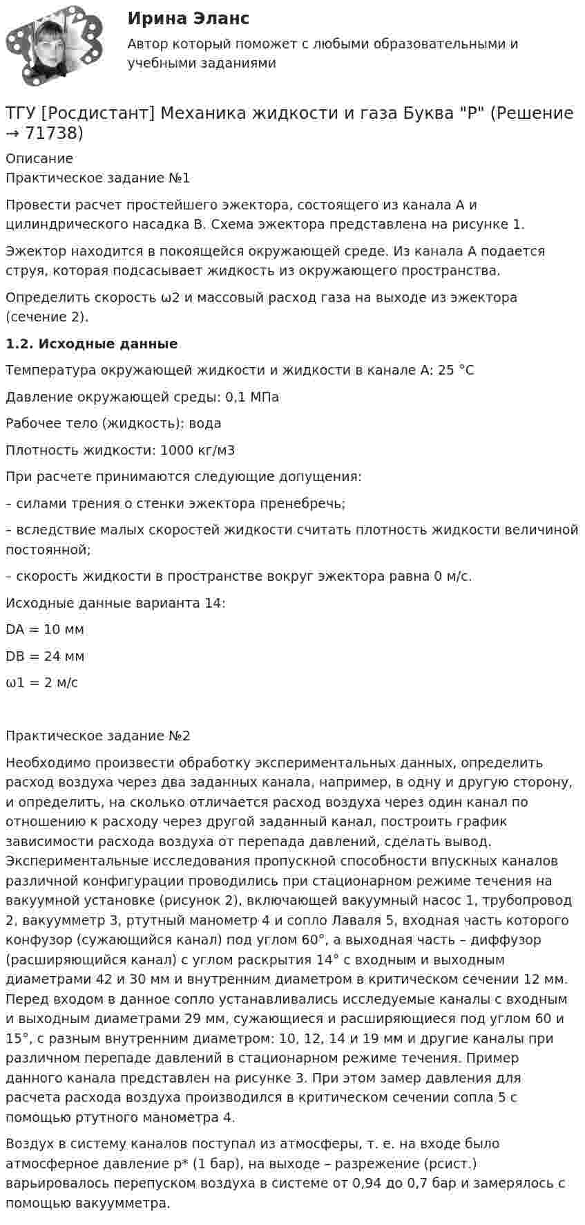     
            Описание
            Практическое задание №1Провести расчет простейшего эжектора, состоящего из канала А и цилиндрического насадка В. Схема эжектора представлена на рисунке 1.Эжектор находится в покоящейся окружающей среде. Из канала А подается струя, которая подсасывает жидкость из окружающего пространства.Определить скорость ω2 и массовый расход газа на выходе из эжектора (сечение 2).1.2. Исходные данныеТемпература окружающей жидкости и жидкости в канале А: 25 °СДавление окружающей среды: 0,1 МПаРабочее тело (жидкость): водаПлотность жидкости: 1000 кг/м3При расчете принимаются следующие допущения:– силами трения о стенки эжектора пренебречь;– вследствие малых скоростей жидкости считать плотность жидкости величиной постоянной;– скорость жидкости в пространстве вокруг эжектора равна 0 м/с.Исходные данные варианта 14:DA = 10 ммDB = 24 ммω1 = 2 м/сПрактическое задание №2Необходимо произвести обработку экспериментальных данных, определить расход воздуха через два заданных канала, например, в одну и другую сторону, и определить, на сколько отличается расход воздуха через один канал по отношению к расходу через другой заданный канал, построить график зависимости расхода воздуха от перепада давлений, сделать вывод. 	Экспериментальные исследования пропускной способности впускных каналов различной конфигурации проводились при стационарном режиме течения на вакуумной установке (рисунок 2), включающей вакуумный насос 1, трубопровод 2, вакуумметр 3, ртутный манометр 4 и сопло Лаваля 5, входная часть которого конфузор (сужающийся канал) под углом 60°, а выходная часть – диффузор (расширяющийся канал) с углом раскрытия 14° с входным и выходным диаметрами 42 и 30 мм и внутренним диаметром в критическом сечении 12 мм. Перед входом в данное сопло устанавливались исследуемые каналы с входным и выходным диаметрами 29 мм, сужающиеся и расширяющиеся под углом 60 и 15°, с разным внутренним диаметром: 10, 12, 14 и 19 мм и другие каналы при различном перепаде давлений в стационарном режиме течения. Пример данного канала представлен на рисунке 3. При этом замер давления для расчета расхода воздуха производился в критическом сечении сопла 5 с помощью ртутного манометра 4. Воздух в систему каналов поступал из атмосферы, т. е. на входе было атмосферное давление p* (1 бар), на выходе – разрежение (pсист.) варьировалось перепуском воздуха в системе от 0,94 до 0,7 бар и замерялось с помощью вакуумметра.   
            
            
            ТГУ [Росдистант] Механика жидкости и газа Буква КТГУ [Росдистант] Механика жидкости и газа Буква РТГУ. Росдистант. Механика жидкости и газа. Задание 1. Расчет простейшего эжектора. Вариант 11.ТГУ Росдистант Механика. Теоретическая механика (ВАРИАНТ 0910)ТГУ Росдистант Надежность технических систем и техногенный риск промежуточные тестыТГУ Росдистант Организация производства Промежуточные тесты 1,2,3,4 + Итоговый Тест (ОТВЕТЫ)ТГУ [Росдистант] Основы организации и управления в строительстве Итоговый тестТГУ Росдистант Механика 1 промежуточные тесты + итоговыйТГУ Росдистант Механика 2 промежуточные тесты + итоговыеТГУ Росдистант. Механика 3. Практическое задание 1. Структура механизмов. Вариант 12.ТГУ. Росдистант. Механика 3. Практическое задание 3. Зубчатые передачи. Вариант 12.ТГУ [Росдистант] Механика грунтов 15 вариантТГУ [Росдистант] Механика грунтов 4 вариантТГУ [Росдистант] Механика грунтов 9 вариант