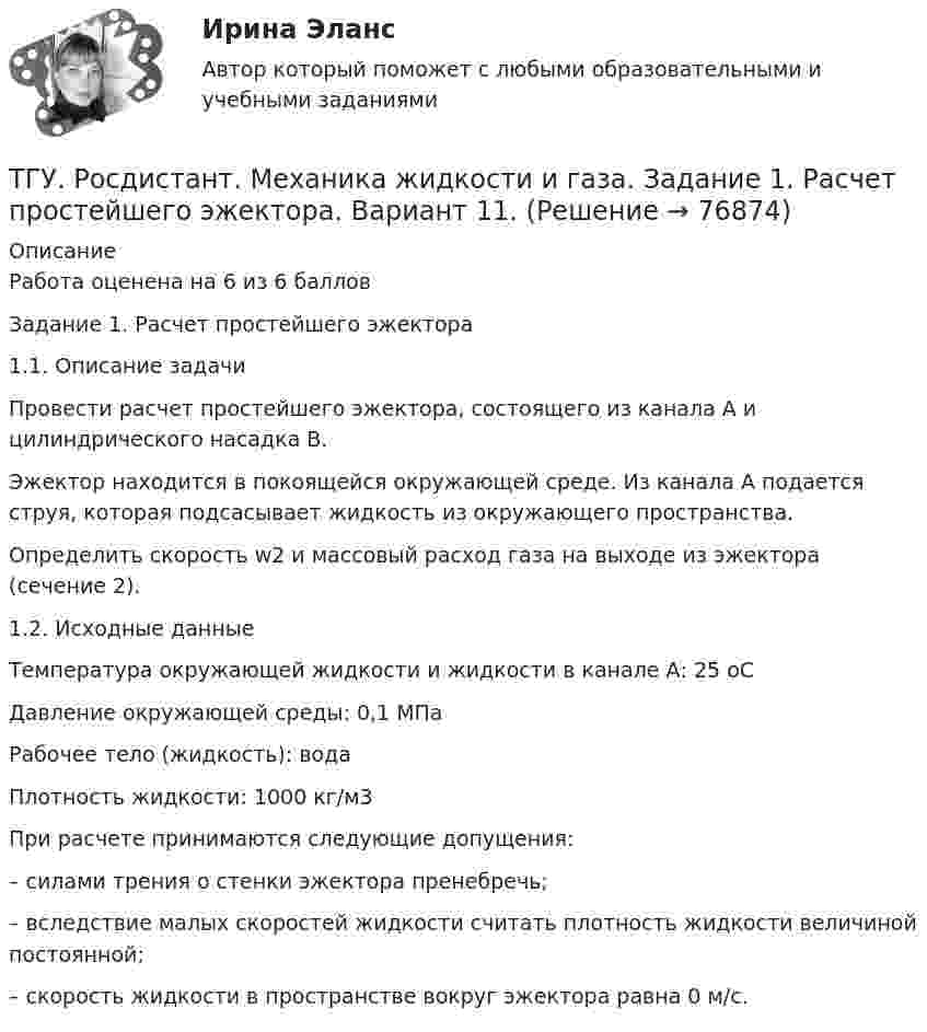     
            Описание
            Работа оценена на 6 из 6 балловЗадание 1. Расчет простейшего эжектора1.1. Описание задачиПровести расчет простейшего эжектора, состоящего из канала А и цилиндрического насадка В.Эжектор находится в покоящейся окружающей среде. Из канала А подается струя, которая подсасывает жидкость из окружающего пространства.Определить скорость w2 и массовый расход газа на выходе из эжектора (сечение 2).1.2. Исходные данныеТемпература окружающей жидкости и жидкости в канале А: 25 оСДавление окружающей среды: 0,1 МПаРабочее тело (жидкость): водаПлотность жидкости: 1000 кг/м3При расчете принимаются следующие допущения:– силами трения о стенки эжектора пренебречь;– вследствие малых скоростей жидкости считать плотность жидкости величиной постоянной;– скорость жидкости в пространстве вокруг эжектора равна 0 м/с.   
            
            
            ТГУ [Росдистант] Механика жидкости и газа Буква РТГУ. Росдистант. Механика жидкости и газа. Задание 1. Расчет простейшего эжектора. Вариант 11.ТГУ Росдистант Механика. Теоретическая механика (ВАРИАНТ 0910)ТГУ Росдистант Надежность технических систем и техногенный риск промежуточные тестыТГУ Росдистант Организация производства Промежуточные тесты 1,2,3,4 + Итоговый Тест (ОТВЕТЫ)ТГУ [Росдистант] Основы организации и управления в строительстве Итоговый тестТГУ РОСДИСТАНТ Основы организации и управления в строительстве» Практическое задание 1   Вариант 6, 15ТГУ Росдистант Механика 2 промежуточные тесты + итоговыеТГУ Росдистант. Механика 3. Практическое задание 1. Структура механизмов. Вариант 12.ТГУ. Росдистант. Механика 3. Практическое задание 3. Зубчатые передачи. Вариант 12.ТГУ [Росдистант] Механика грунтов 15 вариантТГУ [Росдистант] Механика грунтов 4 вариантТГУ [Росдистант] Механика грунтов 9 вариантТГУ [Росдистант] Механика жидкости и газа Буква Б