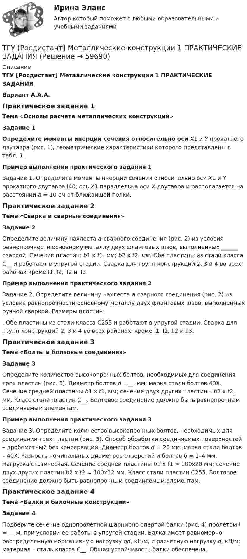     
            Описание
            ТГУ [Росдистант] Металлические конструкции 1 ПРАКТИЧЕСКИЕ ЗАДАНИЯВариант А.А.А.Практическое задание 1Тема «Основы расчета металлических конструкций»Задание 1Определите моменты инерции сечения относительно оси Х1 и Y прокатного двутавра (рис. 1), геометрические характеристики которого представлены в табл. 1.Пример выполнения практического задания 1Задание 1. Определите моменты инерции сечения относительно оси Х1 и Y прокатного двутавра I40; ось Х1 параллельна оси Х двутавра и располагается на расстоянии a = 10 см от ближайшей полки.Практическое задание 2Тема «Сварка и сварные соединения»Задание 2Определите величину нахлеста а сварного соединения (рис. 2) из условия равнопрочности основному металлу двух фланговых швов, выполненных ______ сваркой. Сечения пластин: b1 x t1, мм; b2 x t2,  мм. Обе пластины из стали класса С__ и работают в упругой стадии. Сварка для групп конструкций 2, 3 и 4 во всех районах кроме I1, I2, II2 и II3.Пример выполнения практического задания 2Задание 2. Определите величину нахлеста а сварного соединения (рис. 2) из условия равнопрочности основному металлу двух фланговых швов, выполненных ручной сваркой. Размеры пластин: . Обе пластины из стали класса С255 и работают в упругой стадии. Сварка для групп конструкций 2, 3 и 4 во всех районах, кроме I1, I2, II2 и II3.Практическое задание 3Тема «Болты и болтовые соединения»Задание 3Определите количество высокопрочных болтов, необходимых для соединения трех пластин (рис. 3). Диаметр болтов d =__, мм; марка стали болтов 40Х. Сечение средней пластины b1 x t1, мм; сечение двух других пластин – b2 x t2,  мм. Класс стали пластин С__. Болтовое соединение должно быть равнопрочным соединяемым элементам. Пример выполнения практического задания 3Задание 3. Определите количество высокопрочных болтов, необходимых для соединения трех пластин (рис. 3). Способ обработки соединяемых поверхностей – дробеметный без консервации. Диаметр болтов d = 20 мм; марка стали болтов – 40Х. Разность номинальных диаметров отверстий и болтов δ = 1–4 мм. Нагрузка статическая. Сечение средней пластины b1 x t1 = 100х20 мм; сечение двух других пластин b2 x t2 = 100х12 мм. Класс стали пластин С255. Болтовое соединение должно быть равнопрочным соединяемым элементам. Практическое задание 4Тема «Балки и балочные конструкции»Задание 4Подберите сечение однопролетной шарнирно опертой балки (рис. 4) пролетом l = __ м, при условии ее работы в упругой стадии. Балка имеет равномерно распределенную нормативную нагрузку qn, кН/м, и расчетную нагрузку q, кН/м; материал – сталь класса С__. Общая устойчивость балки обеспечена.   
            
            
            ТГУ [Росдистант] Металлические конструкции 1 Итоговый тестТГУ [Росдистант] Металлические конструкции 1 ПРАКТИЧЕСКИЕ ЗАДАНИЯТГУ [Росдистант] Металлические конструкции 1 Промежуточные тестыТГУ Росдистант Метрология, стандартизация и сертификация, промежуточные + итоговыйТГУ Росдистант Механика 1 промежуточные тесты + итоговыйТГУ Росдистант Механика 2 промежуточные тесты + итоговыеТГУ Росдистант. Механика 3. Практическое задание 1. Структура механизмов. Вариант 12.ТГУ.Росдистант. История (История России,всеобщая история), практические заданияТГУ [Росдистант] Конструкции из дерева и пластмасс ККР Вариант ФИО=АААТГУ [Росдистант] Конструкции из дерева и пластмасс ТестыТГУ. Росдистант. Кросс-докинг. Практическое задание 1,2ТГУ Росдистант Логистика (ВКС) Практические задания 1,2,3,4,5,6 (ответы) (готовые решения)ТГУ Росдистант, Логистика Промежуточные тесты 1,2,3,4,5,6,7,8 (ОТВЕТЫ)ТГУ, Росдистант, Материаловедение и ТКМ 2, Вариант 6, буква С