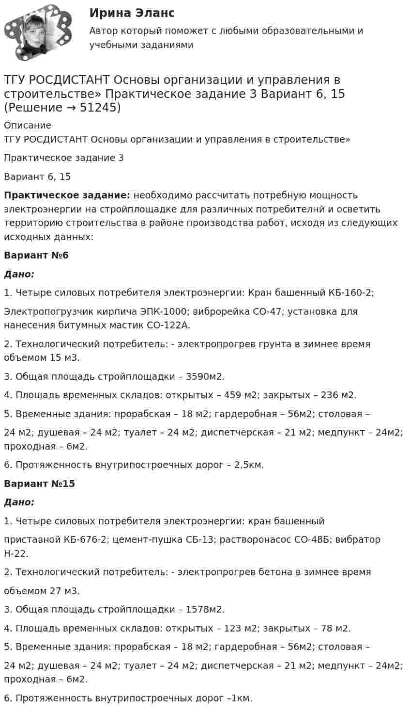      
            Описание
            ТГУ РОСДИСТАНТ Основы организации и управления в строительстве» Практическое задание 3 Вариант 6, 15Практическое задание: необходимо рассчитать потребную мощность электроэнергии на стройплощадке для различных потребителнй и осветить территорию строительства в районе производства работ, исходя из следующих исходных данных:Вариант №6  Дано:1.    Четыре силовых потребителя электроэнергии: Кран башенный КБ-160-2; Электропогрузчик кирпича ЭПК-1000; виброрейка СО-47; установка для нанесения битумных мастик СО-122А.2.    Технологический потребитель: - электропрогрев грунта в зимнее время объемом 15 м3.3.    Общая площадь стройплощадки – 3590м2.4.    Площадь временных складов: открытых – 459 м2; закрытых – 236 м2.5.    Временные здания: прорабская – 18 м2; гардеробная – 56м2; столовая – 24 м2; душевая – 24 м2; туалет – 24 м2; диспетчерская – 21 м2; медпункт – 24м2; проходная – 6м2.6.    Протяженность внутрипостроечных дорог – 2,5км. Вариант №15  Дано:1.    Четыре силовых потребителя электроэнергии: кран башенный приставной КБ-676-2; цемент-пушка СБ-13; растворонасос СО-48Б; вибратор Н-22.2.    Технологический потребитель: - электропрогрев бетона в зимнее время объемом 27 м3.3.    Общая площадь стройплощадки – 1578м2.4.    Площадь временных складов: открытых – 123 м2; закрытых – 78 м2.5.    Временные здания: прорабская – 18 м2; гардеробная – 56м2; столовая – 24 м2; душевая – 24 м2; туалет – 24 м2; диспетчерская – 21 м2; медпункт – 24м2; проходная – 6м2.6.    Протяженность внутрипостроечных дорог –1км.  
            
            
            ТГУ РОСДИСТАНТ Основы организации и управления в строительстве» Практическое задание 2 Вариант 6, 15ТГУ РОСДИСТАНТ Основы организации и управления в строительстве» Практическое задание 3 Вариант 6, 15ТГУ [Росдистант] Основы организации и управления в строительстве ТестыТГУ Росдистант Практические задания Математика Вариант 14 (буква П)ТГУ Росдистант Практические задания Математика Вариант 16 (буква С,Ш)ТГУ Росдистант Практические задания Физика 1 ТГУ Росдистант Практические задания Физика 1 (ВКС, Новое, 2024)ТГУ [Росдистант] Механика жидкости и газа Буква КТГУ [Росдистант] Механика жидкости и газа Буква РТГУ. Росдистант. Механика жидкости и газа. Задание 1. Расчет простейшего эжектора. Вариант 11.ТГУ Росдистант Механика. Теоретическая механика (ВАРИАНТ 0910)ТГУ Росдистант Надежность технических систем и техногенный риск промежуточные тестыТГУ Росдистант Организация производства Промежуточные тесты 1,2,3,4 + Итоговый Тест (ОТВЕТЫ)ТГУ [Росдистант] Основы организации и управления в строительстве Итоговый тест