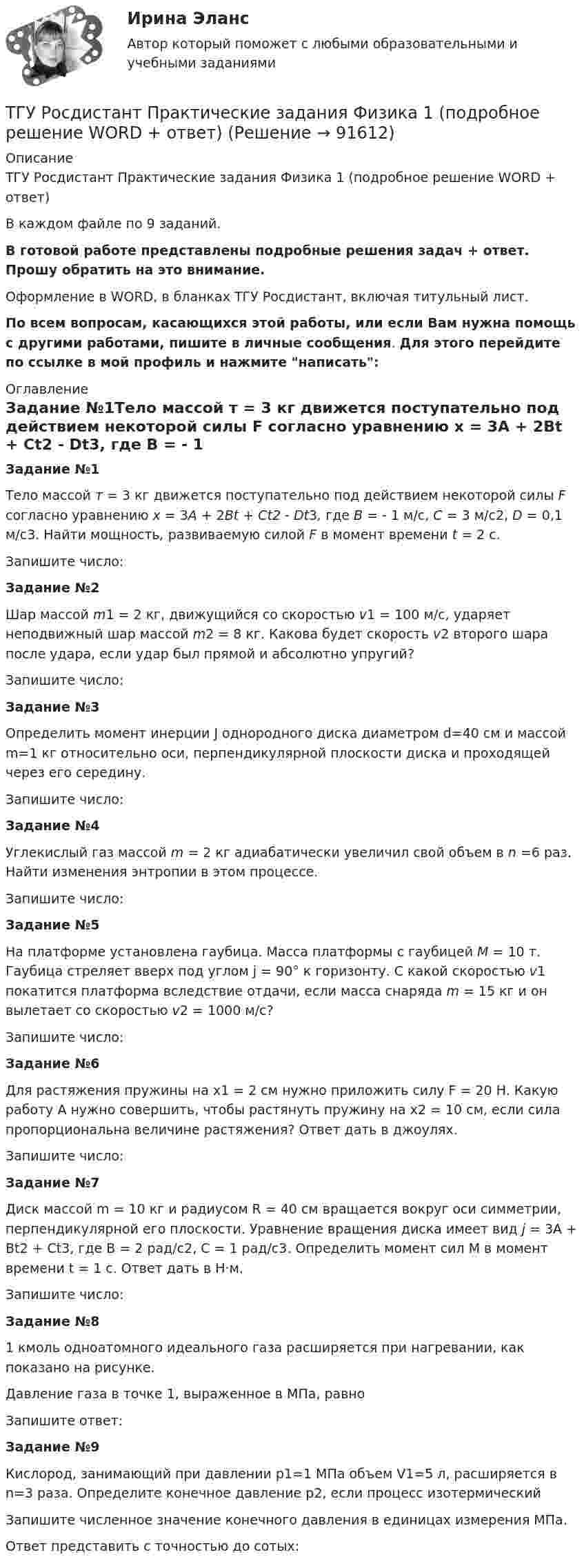     
            Описание
            ТГУ Росдистант Практические задания Физика 1 (подробное решение WORD + ответ)В каждом файле по 9 заданий.В готовой работе представлены подробные решения задач +  ответ. Прошу обратить на это внимание.Оформление в WORD, в бланках ТГУ Росдистант, включая титульный лист.По всем вопросам, касающихся этой работы, или если Вам нужна помощь с другими работами, пишите в личные сообщения. Для этого перейдите по ссылке в мой профиль и нажмите написать: 
            Оглавление
            Задание №1Тело массой т = 3 кг движется поступательно под действием некоторой силы F согласно уравнению x = 3A + 2Bt + Ct2 - Dt3, где В = - 1 м/с, С = 3 м/с2, D = 0,1 м/с3. Найти мощность, развиваемую силой F в момент времени t = 2 с.Запишите число:Задание №2Шар массой m1 = 2 кг, движущийся со скоростью v1 = 100 м/с, ударяет неподвижный шар массой m2 = 8 кг. Какова будет скорость v2 второго шара после удара, если удар был прямой и абсолютно упругий?Запишите число:Задание №3Определить момент инерции J однородного диска диаметром d=40 см и массой m=1 кг относительно оси, перпендикулярной плоскости диска и проходящей через его середину.Запишите число:Задание №4Углекислый газ массой m = 2 кг адиабатически увеличил свой объем в n =6 раз. Найти изменения энтропии в этом процессе.Запишите число:Задание №5На платформе установлена гаубица. Масса платформы с гаубицей M = 10 т. Гаубица стреляет вверх под углом j = 90° к горизонту. С какой скоростью v1 покатится платформа вследствие отдачи, если масса снаряда m = 15 кг и он вылетает со скоростью v2 = 1000 м/с?Запишите число:Задание №6Для растяжения пружины на x1 = 2 см нужно приложить силу F = 20 H. Какую работу А нужно совершить, чтобы растянуть пружину на x2 = 10 см, если сила пропорциональна величине растяжения? Ответ дать в джоулях.Запишите число:Задание №7Диск массой m = 10 кг и радиусом R = 40 см вращается во­круг оси симметрии, перпендикулярной его плоскости. Уравнение вращения диска имеет вид j = 3A + Bt2 + Ct3, где В = 2 рад/с2, С = 1 рад/с3. Определить момент сил М в момент времени t = 1 с. Ответ дать в Н·м.Запишите число:Задание №81 кмоль одноатомного идеального газа расширяется при нагревании, как показано на рисунке.Давление газа в точке 1, выраженное в МПа, равноЗапишите ответ:Задание №9Кислород, занимающий при давлении р1=1 МПа объем V1=5 л, расширяется в n=3 раза. Определите конечное давление р2, если процесс изотермическийЗапишите численное значение конечного давления в единицах измерения МПа.Ответ представить с точностью до сотых:  
            
            
            ТГУ Росдистант Практические задания Физика 1 (ВКС, Новое, 2024)ТГУ Росдистант Практические задания Физика 1 (подробное решение WORD + ответ)ТГУ Росдистант Практические задания Физика 1 Физика 2 Физика 3ТГУ Росдистант Практические задания Физика 1  Физика 2 Физика 3 (подробное решение WORD + ответ)ТГУ Росдистант Практические задания Физика 2ТГУ Росдистант Практические задания Физика 2 (ВКС, Новое, 2024)ТГУ Росдистант Практические задания Физика 2 (подробное решение WORD + ответ)ТГУ [Росдистант] Основы организации и управления в строительстве Итоговый тестТГУ РОСДИСТАНТ Основы организации и управления в строительстве» Практическое задание 1   Вариант 6, 15ТГУ РОСДИСТАНТ Основы организации и управления в строительстве» Практическое задание 2 Вариант 6, 15ТГУ РОСДИСТАНТ Основы организации и управления в строительстве» Практическое задание 3 Вариант 6, 15ТГУ [Росдистант] Основы организации и управления в строительстве ТестыТГУ Росдистант Практические задания Математика Вариант 14 (буква П)ТГУ Росдистант Практические задания Математика Вариант 16 (буква С,Ш)