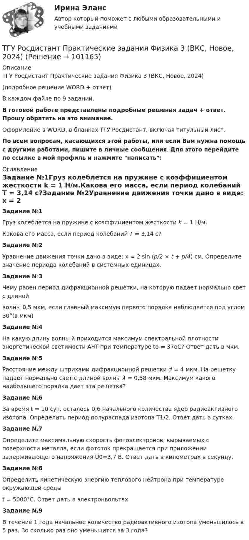     
            Описание
            ТГУ Росдистант Практические задания Физика 3 (ВКС, Новое, 2024) (подробное решение WORD + ответ)В каждом файле по 9 заданий.В готовой работе представлены подробные решения задач + ответ. Прошу обратить на это внимание.Оформление в WORD, в бланках ТГУ Росдистант, включая титульный лист.По всем вопросам, касающихся этой работы, или если Вам нужна помощь с другими работами, пишите в личные сообщения. Для этого перейдите по ссылке в мой профиль и нажмите написать: 
            Оглавление
            Задание №1Груз колеблется на пружине с коэффициентом жесткости k = 1 Н/м.Какова его масса, если период колебаний T = 3,14 с?Задание №2Уравнение движения точки дано в виде: x = 2 sin (p/2 × t + p/4) см. Определите значение периода колебаний в системных единицах.Задание №3Чему равен период дифракционной решетки, на которую падает нормально свет с длинойволны 0,5 мкм, если главный максимум первого порядка наблюдается под углом 30°(в мкм)Задание №4На какую длину волны λ приходится максимум спектральной плотности энергетической светимости АЧТ при температуре to = 37oС? Ответ дать в мкм.Задание №5Расстояние между штрихами дифракционной решетки d = 4 мкм. На решетку падает нормально свет с длиной волны λ = 0,58 мкм. Максимум какого наибольшего порядка дает эта решетка?Задание №6За время t = 10 сут. осталось 0,6 начального количества ядер радиоактивного изотопа. Определить период полураспада изотопа T1/2. Ответ дать в сутках.Задание №7Определите максимальную скорость фотоэлектронов, вырываемых с поверхности металла, если фототок прекращается при приложении задерживающего напряжения U0=3,7 В. Ответ дать в километрах в секунду.Задание №8Определить кинетическую энергию теплового нейтрона при температуре окружающей средыt = 5000°С. Ответ дать в электронвольтах.Задание №9В течение 1 года начальное количество радиоактивного изотопа уменьшилось в 5 раз. Во сколько раз оно уменьшится за 3 года?  
            
            
            ТГУ Росдистант Практические задания Физика 3ТГУ Росдистант Практические задания Физика 3 (ВКС, Новое, 2024)ТГУ Росдистант Практические задания Физика 3 (подробное решение WORD + ответ)ТГУ (Росдистант) Практическое задание 1. «Механика 3. Структура механизмов. Вариант 6.ТГУ (Росдистант) Практическое задание 1. «Механика 4. Передаточные механизмы» (Вариант 6. Первая буква фамилии Е, С, Я)ТГУ (Росдистант) Практическое задание 2. «Механика 3. Вариант 6.ТГУ (Росдистант) Практическое задание 2. «Механика 4. Передаточные механизмы» (Вариант 6. Первая буква фамилии Е, С, Я)ТГУ Росдистант Практические задания Физика 1 ТГУ Росдистант Практические задания Физика 1 (ВКС, Новое, 2024)ТГУ Росдистант Практические задания Физика 1 (подробное решение WORD + ответ)ТГУ Росдистант Практические задания Физика 1 Физика 2 Физика 3ТГУ Росдистант Практические задания Физика 1  Физика 2 Физика 3 (подробное решение WORD + ответ)ТГУ Росдистант Практические задания Физика 2ТГУ Росдистант Практические задания Физика 2 (ВКС, Новое, 2024)