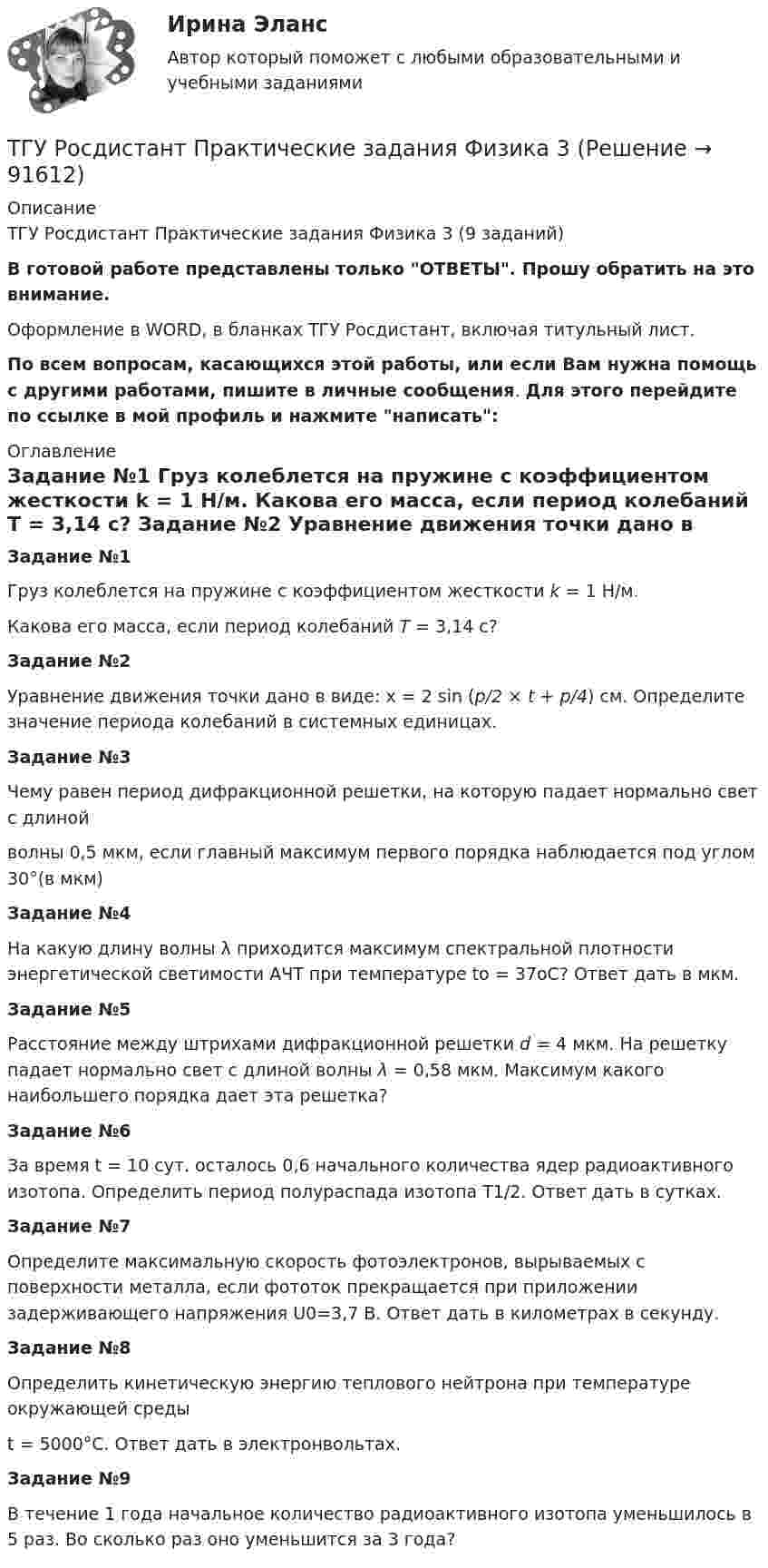     
            Описание
            ТГУ Росдистант Практические задания Физика 3 (9 заданий)В готовой работе представлены только ОТВЕТЫ. Прошу обратить на это внимание.Оформление в WORD, в бланках ТГУ Росдистант, включая титульный лист.По всем вопросам, касающихся этой работы, или если Вам нужна помощь с другими работами, пишите в личные сообщения. Для этого перейдите по ссылке в мой профиль и нажмите написать: 
            Оглавление
             Задание №1   Груз колеблется на пружине с коэффициентом жесткости k = 1 Н/м. Какова его масса, если период колебаний T = 3,14 с? Задание №2   Уравнение движения точки дано в виде: x = 2 sin (p/2 × t + p/4) см. Определите значение периода колебаний в системных единицах. Задание №3   Чему равен период дифракционной решетки, на которую падает нормально свет с длиной волны 0,5 мкм, если главный максимум первого порядка наблюдается под углом 30°(в мкм) Задание №4   На какую длину волны λ приходится максимум спектральной плотности энергетической светимости АЧТ при температуре to = 37oС? Ответ дать в мкм.  Задание №5   Расстояние между штрихами дифракционной решетки d = 4 мкм. На решетку падает нормально свет с длиной волны λ = 0,58 мкм. Максимум какого наибольшего порядка дает эта решетка? Задание №6   За время t = 10 сут. осталось 0,6 начального количества ядер радиоактивного изотопа. Определить период полураспада изотопа T1/2. Ответ дать в сутках. Задание №7   Определите максимальную скорость фотоэлектронов, вырываемых с поверхности металла, если фототок прекращается при приложении задерживающего напряжения U0=3,7 В. Ответ дать в километрах в секунду.  Задание №8   Определить кинетическую энергию теплового нейтрона при температуре окружающей среды t = 5000°С. Ответ дать в электронвольтах. Задание №9   В течение 1 года начальное количество радиоактивного изотопа уменьшилось в 5 раз. Во сколько раз оно уменьшится за 3 года?    
            
            
            ТГУ Росдистант Практические задания Физика 2 (подробное решение WORD + ответ)ТГУ Росдистант Практические задания Физика 3ТГУ Росдистант Практические задания Физика 3 (ВКС, Новое, 2024)ТГУ Росдистант Практические задания Физика 3 (подробное решение WORD + ответ)ТГУ (Росдистант) Практическое задание 1. «Механика 3. Структура механизмов. Вариант 6.ТГУ (Росдистант) Практическое задание 1. «Механика 4. Передаточные механизмы» (Вариант 6. Первая буква фамилии Е, С, Я)ТГУ (Росдистант) Практическое задание 2. «Механика 3. Вариант 6.ТГУ Росдистант Практические задания Математика Вариант 16 (буква С,Ш)ТГУ Росдистант Практические задания Физика 1 ТГУ Росдистант Практические задания Физика 1 (ВКС, Новое, 2024)ТГУ Росдистант Практические задания Физика 1 (подробное решение WORD + ответ)ТГУ Росдистант Практические задания Физика 1 Физика 2 Физика 3ТГУ Росдистант Практические задания Физика 1  Физика 2 Физика 3 (подробное решение WORD + ответ)ТГУ Росдистант Практические задания Физика 2