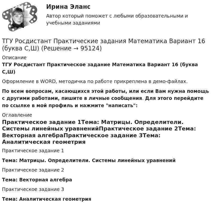     
            Описание
            ТГУ Росдистант Практическое задание Математика Вариант 16 (буква С,Ш)Оформление в WORD, методичка по работе прикреплена в демо-файлах.По всем вопросам, касающихся этой работы, или если Вам нужна помощь с другими работами, пишите в личные сообщения. Для этого перейдите по ссылке в мой профиль и нажмите написать: 
            Оглавление
            Практическое задание 1Тема: Матрицы. Определители. Системы линейных уравненийПрактическое задание 2Тема: Векторная алгебраПрактическое задание 3Тема: Аналитическая геометрия  
            
            
            ТГУ Росдистант Практические задания Математика Вариант 14 (буква П)ТГУ Росдистант Практические задания Математика Вариант 16 (буква С,Ш)ТГУ Росдистант Практические задания Физика 1 ТГУ Росдистант Практические задания Физика 1 (ВКС, Новое, 2024)ТГУ Росдистант Практические задания Физика 1 (подробное решение WORD + ответ)ТГУ Росдистант Практические задания Физика 1 Физика 2 Физика 3ТГУ Росдистант Практические задания Физика 1  Физика 2 Физика 3 (подробное решение WORD + ответ)ТГУ Росдистант Механика. Теоретическая механика (ВАРИАНТ 0910)ТГУ Росдистант Надежность технических систем и техногенный риск промежуточные тестыТГУ Росдистант Организация производства Промежуточные тесты 1,2,3,4 + Итоговый Тест (ОТВЕТЫ)ТГУ [Росдистант] Основы организации и управления в строительстве Итоговый тестТГУ РОСДИСТАНТ Основы организации и управления в строительстве» Практическое задание 1   Вариант 6, 15ТГУ РОСДИСТАНТ Основы организации и управления в строительстве» Практическое задание 2 Вариант 6, 15ТГУ РОСДИСТАНТ Основы организации и управления в строительстве» Практическое задание 3 Вариант 6, 15