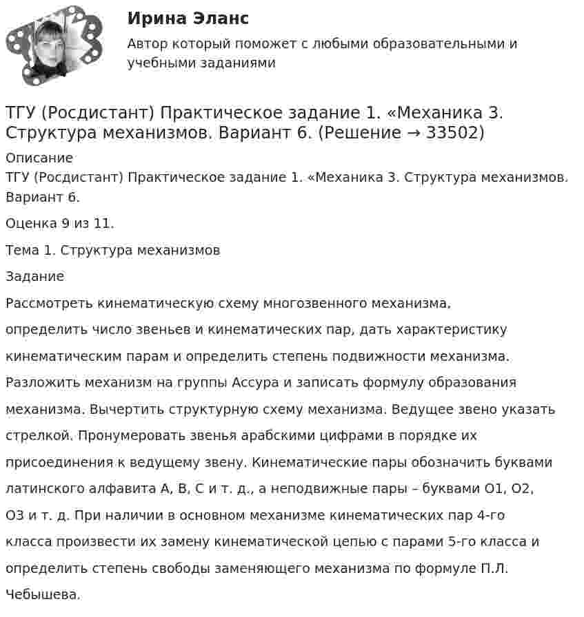      
          Описание
          ТГУ (Росдистант) Практическое задание 1. «Механика 3. Структура механизмов. Вариант 6.Оценка 9 из 11.Тема 1. Структура механизмовЗаданиеРассмотреть кинематическую схему многозвенного механизма,определить число звеньев и кинематических пар, дать характеристикукинематическим парам и определить степень подвижности механизма.Разложить механизм на группы Ассура и записать формулу образованиямеханизма. Вычертить структурную схему механизма. Ведущее звено указатьстрелкой. Пронумеровать звенья арабскими цифрами в порядке ихприсоединения к ведущему звену. Кинематические пары обозначить буквамилатинского алфавита А, В, С и т. д., а неподвижные пары – буквами O1, О2,О3 и т. д. При наличии в основном механизме кинематических пар 4-гокласса произвести их замену кинематической цепью с парами 5-го класса иопределить степень свободы заменяющего механизма по формуле П.Л.Чебышева.  
            
            
            ТГУ Росдистант Практические задания Физика 3 (подробное решение WORD + ответ)ТГУ (Росдистант) Практическое задание 1. «Механика 3. Структура механизмов. Вариант 6.ТГУ (Росдистант) Практическое задание 1. «Механика 4. Передаточные механизмы» (Вариант 6. Первая буква фамилии Е, С, Я)ТГУ (Росдистант) Практическое задание 2. «Механика 3. Вариант 6.ТГУ (Росдистант) Практическое задание 2. «Механика 4. Передаточные механизмы» (Вариант 6. Первая буква фамилии Е, С, Я)ТГУ (Росдистант) Практическое задание 3. «Механика 3. Вариант 6.ТГУ (Росдистант) Практическое задание 3. «Механика 4. «Исследование зависимости критической частоты вращения вала от величины массы насаженной детали и жесткости вала» (Вариант 6. Первая буква фамилии Е, С, Я)ТГУ Росдистант Практические задания Физика 1 (подробное решение WORD + ответ)ТГУ Росдистант Практические задания Физика 1 Физика 2 Физика 3ТГУ Росдистант Практические задания Физика 1  Физика 2 Физика 3 (подробное решение WORD + ответ)ТГУ Росдистант Практические задания Физика 2ТГУ Росдистант Практические задания Физика 2 (ВКС, Новое, 2024)ТГУ Росдистант Практические задания Физика 2 (подробное решение WORD + ответ)ТГУ Росдистант Практические задания Физика 3