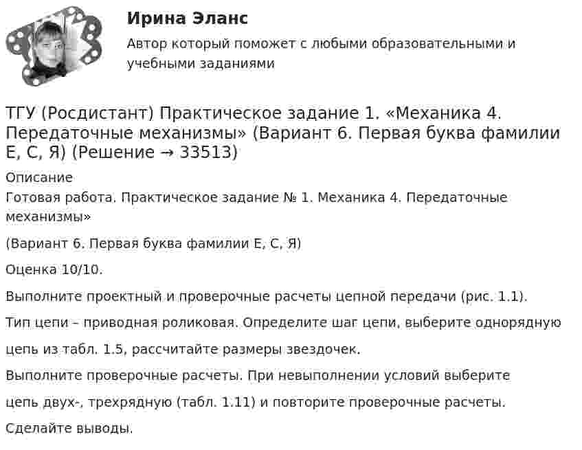      
          Описание
          Готовая работа. Практическое задание № 1. Механика 4. Передаточные механизмы» (Вариант 6. Первая буква фамилии Е, С, Я)Оценка 10/10.Выполните проектный и проверочные расчеты цепной передачи (рис. 1.1).Тип цепи – приводная роликовая. Определите шаг цепи, выберите одноряднуюцепь из табл. 1.5, рассчитайте размеры звездочек.Выполните проверочные расчеты. При невыполнении условий выберитецепь двух-, трехрядную (табл. 1.11) и повторите проверочные расчеты.Сделайте выводы.  
            
            
            ТГУ (Росдистант) Практическое задание 1. «Механика 3. Структура механизмов. Вариант 6.ТГУ (Росдистант) Практическое задание 1. «Механика 4. Передаточные механизмы» (Вариант 6. Первая буква фамилии Е, С, Я)ТГУ (Росдистант) Практическое задание 2. «Механика 3. Вариант 6.ТГУ (Росдистант) Практическое задание 2. «Механика 4. Передаточные механизмы» (Вариант 6. Первая буква фамилии Е, С, Я)ТГУ (Росдистант) Практическое задание 3. «Механика 3. Вариант 6.ТГУ (Росдистант) Практическое задание 3. «Механика 4. «Исследование зависимости критической частоты вращения вала от величины массы насаженной детали и жесткости вала» (Вариант 6. Первая буква фамилии Е, С, Я)ТГУ РОСДИСТАНТ Предпринимательская деятельность. Привлечение инвестиций в проект. Тесты промежуточный + Итоговый (ответы)ТГУ Росдистант Практические задания Физика 1 Физика 2 Физика 3ТГУ Росдистант Практические задания Физика 1  Физика 2 Физика 3 (подробное решение WORD + ответ)ТГУ Росдистант Практические задания Физика 2ТГУ Росдистант Практические задания Физика 2 (ВКС, Новое, 2024)ТГУ Росдистант Практические задания Физика 2 (подробное решение WORD + ответ)ТГУ Росдистант Практические задания Физика 3ТГУ Росдистант Практические задания Физика 3 (ВКС, Новое, 2024)