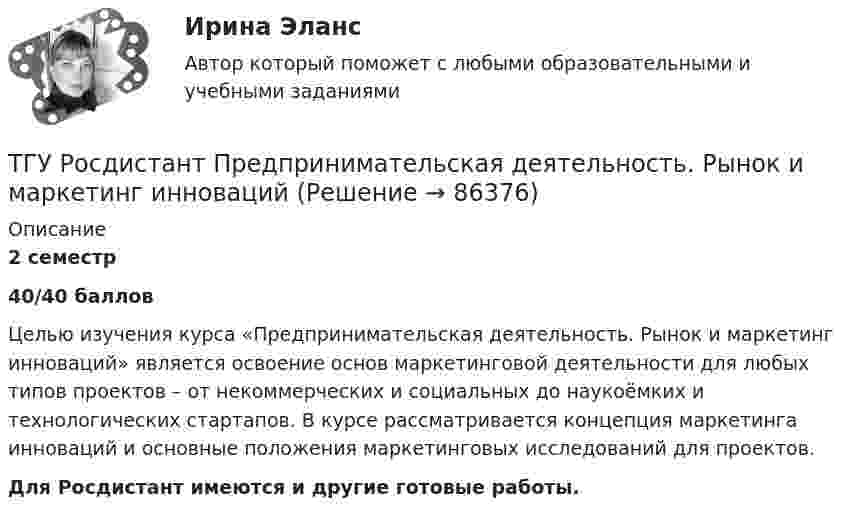     
            Описание
            2 семестр 40/40 балловЦелью изучения курса «Предпринимательская деятельность. Рынок и маркетинг инноваций» является освоение основ маркетинговой деятельности для любых типов проектов – от некоммерческих и социальных до наукоёмких и технологических стартапов. В курсе рассматривается концепция маркетинга инноваций и основные положения маркетинговых исследований для проектов.Для Росдистант имеются и другие готовые работы.   
            
            
            ТГУ РОСДИСТАНТ Предпринимательская деятельность. Привлечение инвестиций в проект. Тесты промежуточный + Итоговый (ответы)ТГУ Росдистант Предпринимательская деятельность. Рынок и маркетинг инновацийТГУ Росдистант Предпринимательская деятельность. Рынок и маркетинг инноваций ТГУ Росдистант Промежуточные тесты 1,2,3,4,5,6,7,8 (ОТВЕТЫ)ТГУ. Росдистант.Профессиональный английский язык 1,FINAL TASK 1, практическое задание 1ТГУ. Росдистант.Профессиональный английский язык 1,FINAL TASK 2, практическое задание 2ТГУ. Росдистант.Профессиональный английский язык 1,FINAL TASK 3, практическое задание 3ТГУ Росдистант Практические задания Физика 3 (ВКС, Новое, 2024)ТГУ Росдистант Практические задания Физика 3 (подробное решение WORD + ответ)ТГУ (Росдистант) Практическое задание 1. «Механика 3. Структура механизмов. Вариант 6.ТГУ (Росдистант) Практическое задание 1. «Механика 4. Передаточные механизмы» (Вариант 6. Первая буква фамилии Е, С, Я)ТГУ (Росдистант) Практическое задание 2. «Механика 3. Вариант 6.ТГУ (Росдистант) Практическое задание 2. «Механика 4. Передаточные механизмы» (Вариант 6. Первая буква фамилии Е, С, Я)ТГУ (Росдистант) Практическое задание 3. «Механика 3. Вариант 6.