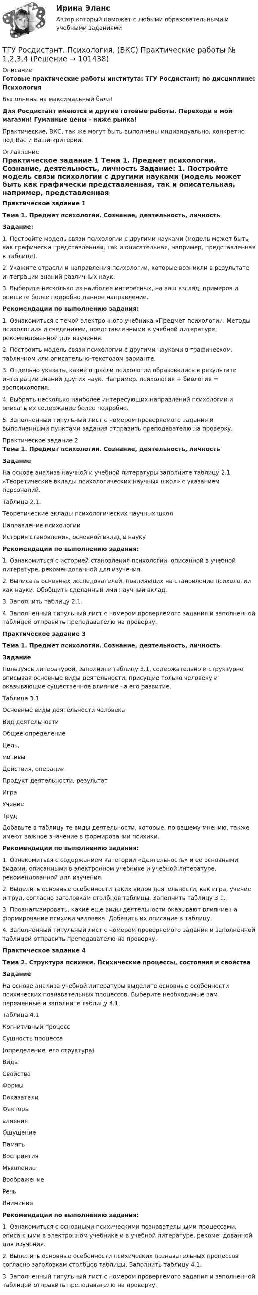     
            Описание
            Готовые практические работы института: ТГУ Росдистант; по дисциплине: ПсихологияВыполнены на максимальный балл!Для Росдистант имеются и другие готовые работы. Переходи в мой магазин! Гуманные цены - ниже рынка!Практические, ВКС, так же могут быть выполнены индивидуально, конкретно под Вас и Ваши критерии. 
            Оглавление
            Практическое задание 1 Тема 1. Предмет психологии. Сознание, деятельность, личность Задание: 1.    Постройте модель связи психологии с другими науками (модель может быть как графически представленная, так и описательная, например, представленная в таблице).2.    Укажите отрасли и направления психологии, которые возникли в результате интеграции знаний различных наук. 3.    Выберите несколько из наиболее интересных, на ваш взгляд, примеров и опишите более подробно данное направление. Рекомендации по выполнению задания:1.    Ознакомиться с темой электронного учебника «Предмет психологии. Методы психологии» и сведениями, представленными в учебной литературе, рекомендованной для изучения.2.    Построить модель связи психологии с другими науками в графическом, табличном или описательно-текстовом варианте.3.    Отдельно указать, какие отрасли психологии образовались в результате интеграции знаний других наук. Например, психология + биология = зоопсихология.4.    Выбрать несколько наиболее интересующих направлений психологии и описать их содержание более подробно.5.    Заполненный титульный лист с номером проверяемого задания и выполненными пунктами задания отправить преподавателю на проверку. Практическое задание 2 Тема 1. Предмет психологии. Сознание, деятельность, личность Задание 	На основе анализа научной и учебной литературы заполните таблицу 2.1 «Теоретические вклады психологических научных школ» с указанием персоналий.	Таблица 2.1.	Теоретические вклады психологических научных школ  Направление психологии История становления, основной вклад в науку Рекомендации по выполнению задания:1.                Ознакомиться с историей становления психологии, описанной в учебной литературе, рекомендованной для изучения.2.                Выписать основных исследователей, повлиявших на становление психологии как науки. Обобщить сделанный ими научный вклад.3.                Заполнить таблицу 2.1.4.                Заполненный титульный лист с номером проверяемого задания и заполненной таблицей отправить преподавателю на проверку. Практическое задание 3 Тема 1. Предмет психологии. Сознание, деятельность, личность Задание	Пользуясь литературой, заполните таблицу 3.1, содержательно и структурно описывая основные виды деятельности, присущие только человеку и оказывающие существенное влияние на его развитие.	Таблица 3.1	Основные виды деятельности человека  Вид деятельности Общее определение Цель,мотивы Действия, операции Продукт деятельности, результат   Игра    Учение   Труд	Добавьте в таблицу те виды деятельности, которые, по вашему мнению, также имеют важное значение в формировании психики. Рекомендации по выполнению задания:1.    Ознакомиться с содержанием категории «Деятельность» и ее основными видами, описанными в электронном учебнике и учебной литературе, рекомендованной для изучения.2.    Выделить основные особенности таких видов деятельности, как игра, учение и труд, согласно заголовкам столбцов таблицы. Заполнить таблицу 3.1.3.    Проанализировать, какие еще виды деятельности оказывают влияние на формирование психики человека. Добавить их описание в таблицу.4.    Заполненный титульный лист с номером проверяемого задания и заполненной таблицей отправить преподавателю на проверку.Практическое задание 4 Тема 2. Структура психики. Психические процессы, состояния и свойства Задание	На основе анализа учебной литературы выделите основные особенности психических познавательных процессов. Выберите необходимые вам переменные и заполните таблицу 4.1. 	Таблица 4.1  Когнитивный процесс Сущность процесса(определение, его структура) Виды Свойства Формы Показатели Факторывлияния   Ощущение   Память   Восприятия   Мышление   Воображение   Речь   Внимание  Рекомендации по выполнению задания:1.     Ознакомиться с основными психическими познавательными процессами, описанными в электронном учебнике и в учебной литературе, рекомендованной для изучения.2.     Выделить основные особенности психических познавательных процессов согласно заголовкам столбцов таблицы. Заполнить таблицу 4.1.3.     Заполненный титульный лист с номером проверяемого задания и заполненной таблицей отправить преподавателю на проверку.  
            
            
            ТГУ. Росдистант.Профессиональный английский язык 1,FINAL TASK 3, практическое задание 3ТГУ Росдистант. Психология. (ВКС) Практические работы № 1,2,3,4ТГУ Росдистант  Средства программной разработки Промежуточные тесты 1,2,3,4,5,6,7ТГУ Росдистант Физика 1 Промежуточный тест 1ТГУ [Росдистант] Физика 3. Итоговый тестТГУ. Росдистант. Физика 3. Практическое задание 1. Вариант 11ТГУ [Росдистант] Физика 3. Промежуточные тесты. ТГУ (Росдистант) Практическое задание 3. «Механика 3. Вариант 6.ТГУ (Росдистант) Практическое задание 3. «Механика 4. «Исследование зависимости критической частоты вращения вала от величины массы насаженной детали и жесткости вала» (Вариант 6. Первая буква фамилии Е, С, Я)ТГУ РОСДИСТАНТ Предпринимательская деятельность. Привлечение инвестиций в проект. Тесты промежуточный + Итоговый (ответы)ТГУ Росдистант Предпринимательская деятельность. Рынок и маркетинг инновацийТГУ Росдистант Предпринимательская деятельность. Рынок и маркетинг инноваций ТГУ Росдистант Промежуточные тесты 1,2,3,4,5,6,7,8 (ОТВЕТЫ)ТГУ. Росдистант.Профессиональный английский язык 1,FINAL TASK 1, практическое задание 1